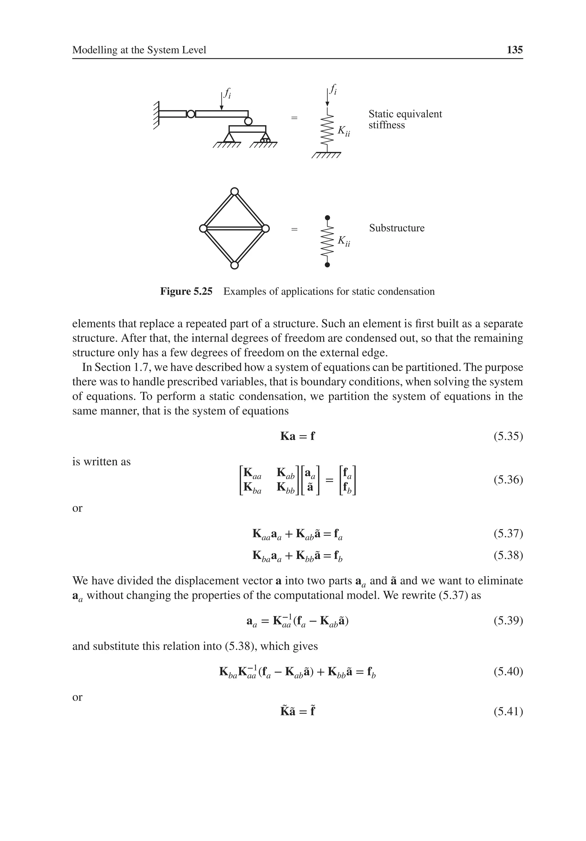 Modelling at the System Level 135
Figure 5.25 Examples of applications for static condensation
elements that replace a repeated part of a structure. Such an element is first built as a separate
structure. After that, the internal degrees of freedom are condensed out, so that the remaining
structure only has a few degrees of freedom on the external edge.
In Section 1.7, we have described how a system of equations can be partitioned. The purpose
there was to handle prescribed variables, that is boundary conditions, when solving the system
of equations. To perform a static condensation, we partition the system of equations in the
same manner, that is the system of equations
Ka = f (5.35)
is written as [
Kaa Kab
Kba Kbb
]
[
aa
̃
a
]
=
[
fa
fb
]
(5.36)
or
Kaaaa + Kab ̃
a = fa (5.37)
Kbaaa + Kbb ̃
a = fb (5.38)
We have divided the displacement vector a into two parts aa and ̃
a and we want to eliminate
aa without changing the properties of the computational model. We rewrite (5.37) as
aa = K−1
aa (fa − Kab ̃
a) (5.39)
and substitute this relation into (5.38), which gives
KbaK−1
aa (fa − Kab ̃
a) + Kbb ̃
a = fb (5.40)
or
̃
K̃
a = ̃
f (5.41)
 