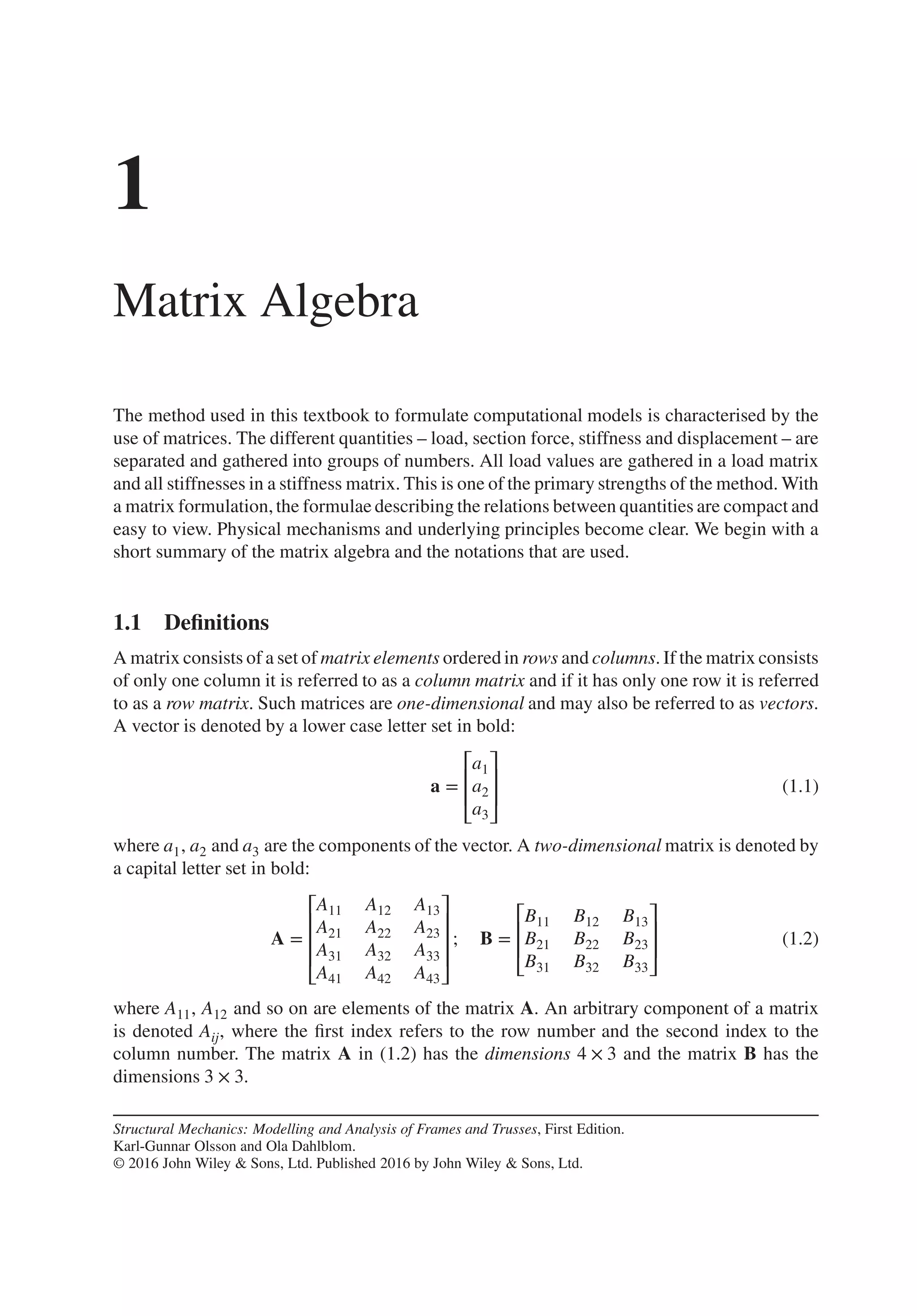 1
Matrix Algebra
The method used in this textbook to formulate computational models is characterised by the
use of matrices. The different quantities – load, section force, stiffness and displacement – are
separated and gathered into groups of numbers. All load values are gathered in a load matrix
and all stiffnesses in a stiffness matrix. This is one of the primary strengths of the method. With
a matrix formulation,the formulae describing the relations between quantities are compact and
easy to view. Physical mechanisms and underlying principles become clear. We begin with a
short summary of the matrix algebra and the notations that are used.
1.1 Definitions
A matrix consists of a set of matrix elements ordered in rows and columns. If the matrix consists
of only one column it is referred to as a column matrix and if it has only one row it is referred
to as a row matrix. Such matrices are one-dimensional and may also be referred to as vectors.
A vector is denoted by a lower case letter set in bold:
a =
⎡
⎢
⎢
⎣
a1
a2
a3
⎤
⎥
⎥
⎦
(1.1)
where a1, a2 and a3 are the components of the vector. A two-dimensional matrix is denoted by
a capital letter set in bold:
A =
⎡
⎢
⎢
⎢
⎣
A11 A12 A13
A21 A22 A23
A31 A32 A33
A41 A42 A43
⎤
⎥
⎥
⎥
⎦
; B =
⎡
⎢
⎢
⎣
B11 B12 B13
B21 B22 B23
B31 B32 B33
⎤
⎥
⎥
⎦
(1.2)
where A11, A12 and so on are elements of the matrix A. An arbitrary component of a matrix
is denoted Aij, where the first index refers to the row number and the second index to the
column number. The matrix A in (1.2) has the dimensions 4 × 3 and the matrix B has the
dimensions 3 × 3.
Structural Mechanics: Modelling and Analysis of Frames and Trusses, First Edition.
Karl-Gunnar Olsson and Ola Dahlblom.
© 2016 John Wiley & Sons, Ltd. Published 2016 by John Wiley & Sons, Ltd.
 