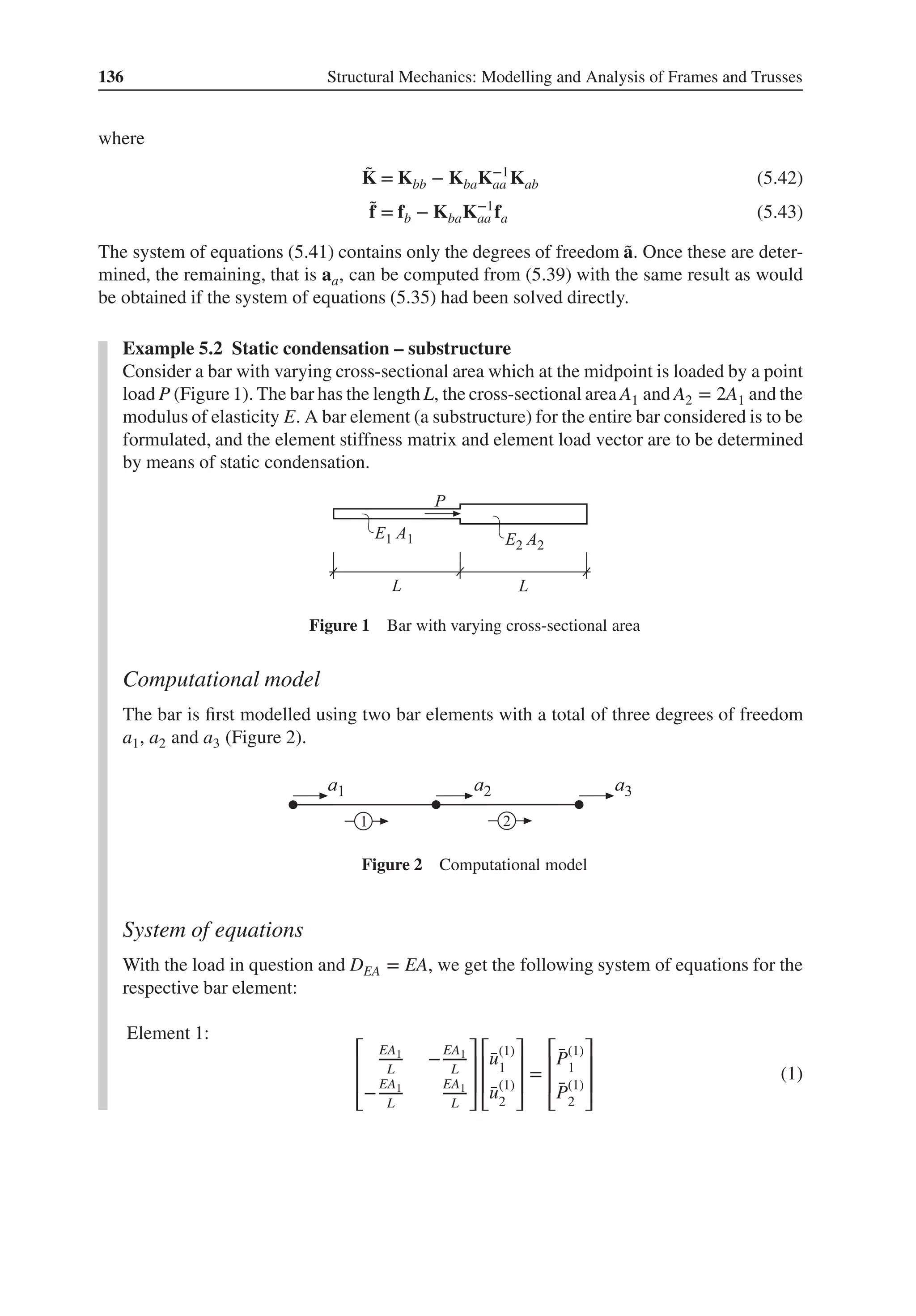 136 Structural Mechanics: Modelling and Analysis of Frames and Trusses
where
̃
K = Kbb − KbaK−1
aa Kab (5.42)
̃
f = fb − KbaK−1
aa fa (5.43)
The system of equations (5.41) contains only the degrees of freedom ̃
a. Once these are deter-
mined, the remaining, that is aa, can be computed from (5.39) with the same result as would
be obtained if the system of equations (5.35) had been solved directly.
Example 5.2 Static condensation – substructure
Consider a bar with varying cross-sectional area which at the midpoint is loaded by a point
load P (Figure 1). The bar has the length L, the cross-sectional area A1 and A2 = 2A1 and the
modulus of elasticity E. A bar element (a substructure) for the entire bar considered is to be
formulated, and the element stiffness matrix and element load vector are to be determined
by means of static condensation.
Figure 1 Bar with varying cross-sectional area
Computational model
The bar is first modelled using two bar elements with a total of three degrees of freedom
a1, a2 and a3 (Figure 2).
Figure 2 Computational model
System of equations
With the load in question and DEA = EA, we get the following system of equations for the
respective bar element:
Element 1:
⎡
⎢
⎢
⎣
EA1
L
−
EA1
L
−
EA1
L
EA1
L
⎤
⎥
⎥
⎦
⎡
⎢
⎢
⎣
̄
u(1)
1
̄
u(1)
2
⎤
⎥
⎥
⎦
=
⎡
⎢
⎢
⎣
̄
P(1)
1
̄
P(1)
2
⎤
⎥
⎥
⎦
(1)
 