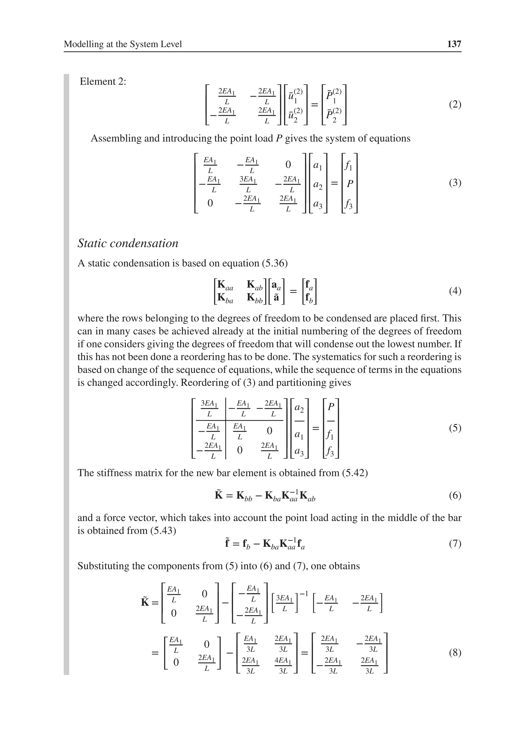 Modelling at the System Level 137
Element 2:
⎡
⎢
⎢
⎣
2EA1
L
−
2EA1
L
−
2EA1
L
2EA1
L
⎤
⎥
⎥
⎦
⎡
⎢
⎢
⎣
̄
u(2)
1
̄
u(2)
2
⎤
⎥
⎥
⎦
=
⎡
⎢
⎢
⎣
̄
P(2)
1
̄
P(2)
2
⎤
⎥
⎥
⎦
(2)
Assembling and introducing the point load P gives the system of equations
⎡
⎢
⎢
⎢
⎢
⎣
EA1
L
−
EA1
L
0
−
EA1
L
3EA1
L
−
2EA1
L
0 −
2EA1
L
2EA1
L
⎤
⎥
⎥
⎥
⎥
⎦
⎡
⎢
⎢
⎢
⎢
⎣
a1
a2
a3
⎤
⎥
⎥
⎥
⎥
⎦
=
⎡
⎢
⎢
⎢
⎢
⎣
f1
P
f3
⎤
⎥
⎥
⎥
⎥
⎦
(3)
Static condensation
A static condensation is based on equation (5.36)
[
Kaa Kab
Kba Kbb
]
[
aa
̃
a
]
=
[
fa
fb
]
(4)
where the rows belonging to the degrees of freedom to be condensed are placed first. This
can in many cases be achieved already at the initial numbering of the degrees of freedom
if one considers giving the degrees of freedom that will condense out the lowest number. If
this has not been done a reordering has to be done. The systematics for such a reordering is
based on change of the sequence of equations, while the sequence of terms in the equations
is changed accordingly. Reordering of (3) and partitioning gives
⎡
⎢
⎢
⎢
⎢
⎣
3EA1
L
−
EA1
L
−
2EA1
L
−
EA1
L
EA1
L
0
−
2EA1
L
0
2EA1
L
⎤
⎥
⎥
⎥
⎥
⎦
⎡
⎢
⎢
⎢
⎢
⎣
a2
a1
a3
⎤
⎥
⎥
⎥
⎥
⎦
=
⎡
⎢
⎢
⎢
⎢
⎣
P
f1
f3
⎤
⎥
⎥
⎥
⎥
⎦
(5)
The stiffness matrix for the new bar element is obtained from (5.42)
̃
K = Kbb − KbaK−1
aa Kab (6)
and a force vector, which takes into account the point load acting in the middle of the bar
is obtained from (5.43)
̃
f = fb − KbaK−1
aa fa (7)
Substituting the components from (5) into (6) and (7), one obtains
̃
K =
⎡
⎢
⎢
⎣
EA1
L
0
0
2EA1
L
⎤
⎥
⎥
⎦
−
⎡
⎢
⎢
⎣
−
EA1
L
−
2EA1
L
⎤
⎥
⎥
⎦
[
3EA1
L
]−1 [
−
EA1
L
−
2EA1
L
]
=
[EA1
L
0
0
2EA1
L
]
−
⎡
⎢
⎢
⎣
EA1
3L
2EA1
3L
2EA1
3L
4EA1
3L
⎤
⎥
⎥
⎦
=
⎡
⎢
⎢
⎣
2EA1
3L
−
2EA1
3L
−
2EA1
3L
2EA1
3L
⎤
⎥
⎥
⎦
(8)
 