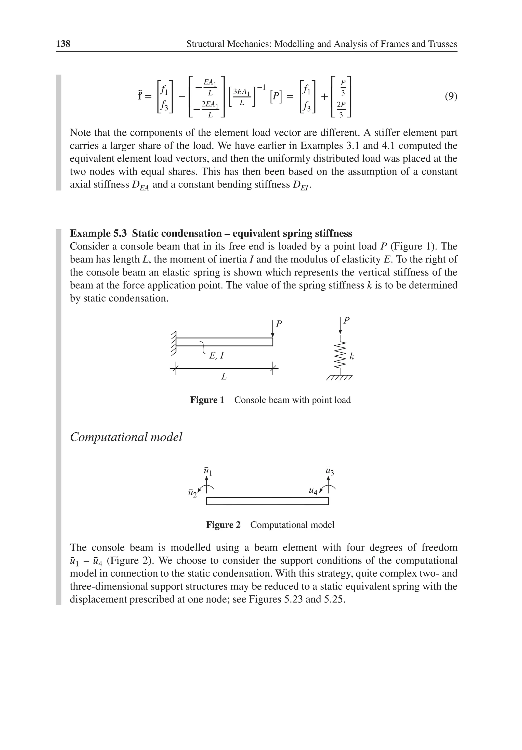 138 Structural Mechanics: Modelling and Analysis of Frames and Trusses
̃
f =
[
f1
f3
]
−
⎡
⎢
⎢
⎣
−
EA1
L
−
2EA1
L
⎤
⎥
⎥
⎦
[
3EA1
L
]−1 [
P
]
=
[
f1
f3
]
+
⎡
⎢
⎢
⎣
P
3
2P
3
⎤
⎥
⎥
⎦
(9)
Note that the components of the element load vector are different. A stiffer element part
carries a larger share of the load. We have earlier in Examples 3.1 and 4.1 computed the
equivalent element load vectors, and then the uniformly distributed load was placed at the
two nodes with equal shares. This has then been based on the assumption of a constant
axial stiffness DEA and a constant bending stiffness DEI.
Example 5.3 Static condensation – equivalent spring stiffness
Consider a console beam that in its free end is loaded by a point load P (Figure 1). The
beam has length L, the moment of inertia I and the modulus of elasticity E. To the right of
the console beam an elastic spring is shown which represents the vertical stiffness of the
beam at the force application point. The value of the spring stiffness k is to be determined
by static condensation.
Figure 1 Console beam with point load
Computational model
Figure 2 Computational model
The console beam is modelled using a beam element with four degrees of freedom
̄
u1 – ̄
u4 (Figure 2). We choose to consider the support conditions of the computational
model in connection to the static condensation. With this strategy, quite complex two- and
three-dimensional support structures may be reduced to a static equivalent spring with the
displacement prescribed at one node; see Figures 5.23 and 5.25.
 