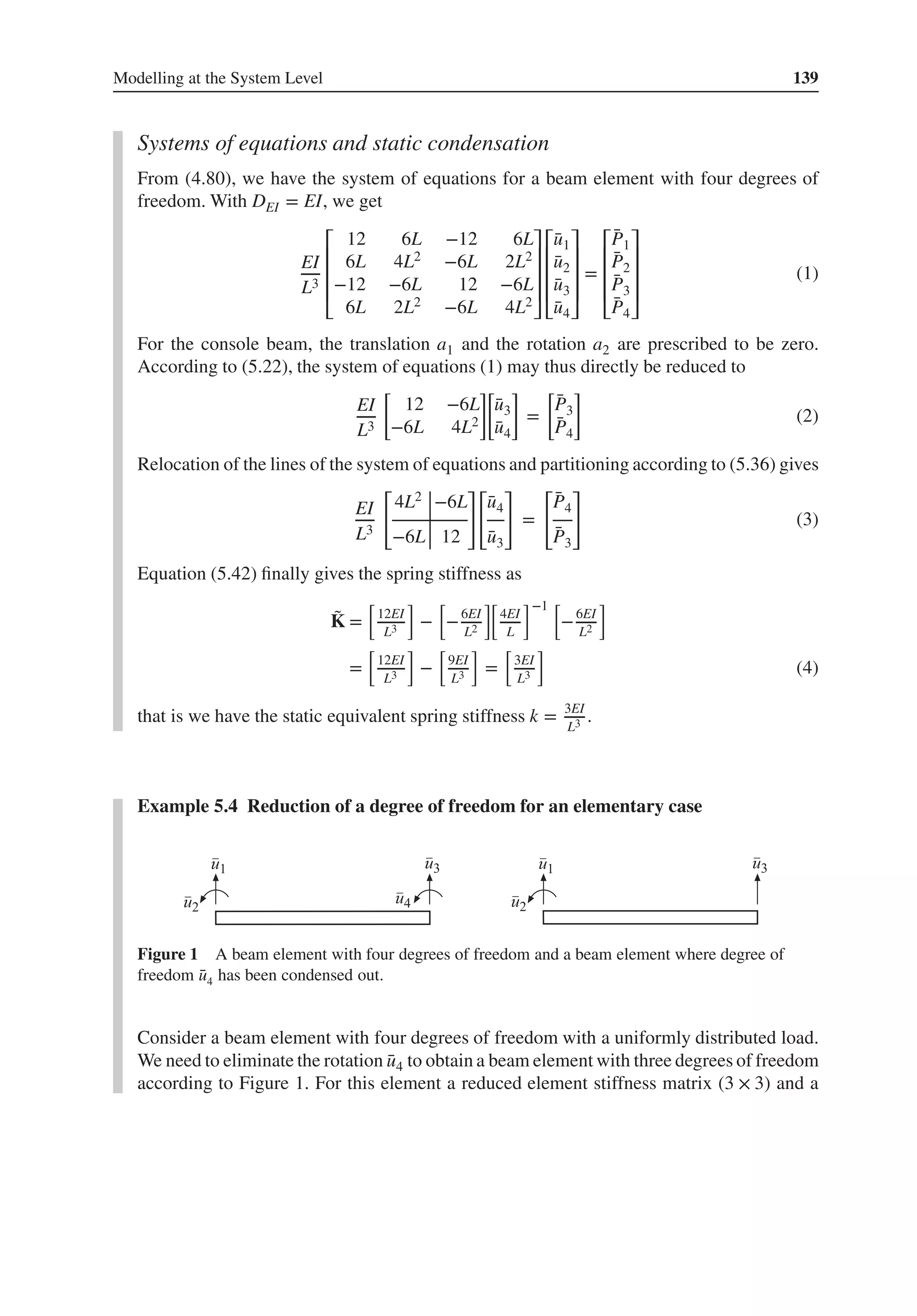 Modelling at the System Level 139
Systems of equations and static condensation
From (4.80), we have the system of equations for a beam element with four degrees of
freedom. With DEI = EI, we get
EI
L3
⎡
⎢
⎢
⎢
⎣
12 6L −12 6L
6L 4L2 −6L 2L2
−12 −6L 12 −6L
6L 2L2 −6L 4L2
⎤
⎥
⎥
⎥
⎦
⎡
⎢
⎢
⎢
⎣
̄
u1
̄
u2
̄
u3
̄
u4
⎤
⎥
⎥
⎥
⎦
=
⎡
⎢
⎢
⎢
⎣
̄
P1
̄
P2
̄
P3
̄
P4
⎤
⎥
⎥
⎥
⎦
(1)
For the console beam, the translation a1 and the rotation a2 are prescribed to be zero.
According to (5.22), the system of equations (1) may thus directly be reduced to
EI
L3
[
12 −6L
−6L 4L2
]
[
̄
u3
̄
u4
]
=
[
̄
P3
̄
P4
]
(2)
Relocation of the lines of the system of equations and partitioning according to (5.36) gives
EI
L3
[
4L2 −6L
−6L 12
]
[
̄
u4
̄
u3
]
=
[
̄
P4
̄
P3
]
(3)
Equation (5.42) finally gives the spring stiffness as
̃
K =
[
12EI
L3
]
−
[
−6EI
L2
][
4EI
L
]−1 [
−6EI
L2
]
=
[
12EI
L3
]
−
[
9EI
L3
]
=
[
3EI
L3
]
(4)
that is we have the static equivalent spring stiffness k = 3EI
L3 .
Example 5.4 Reduction of a degree of freedom for an elementary case
Figure 1 A beam element with four degrees of freedom and a beam element where degree of
freedom ̄
u4 has been condensed out.
Consider a beam element with four degrees of freedom with a uniformly distributed load.
We need to eliminate the rotation ̄
u4 to obtain a beam element with three degrees of freedom
according to Figure 1. For this element a reduced element stiffness matrix (3 × 3) and a
 