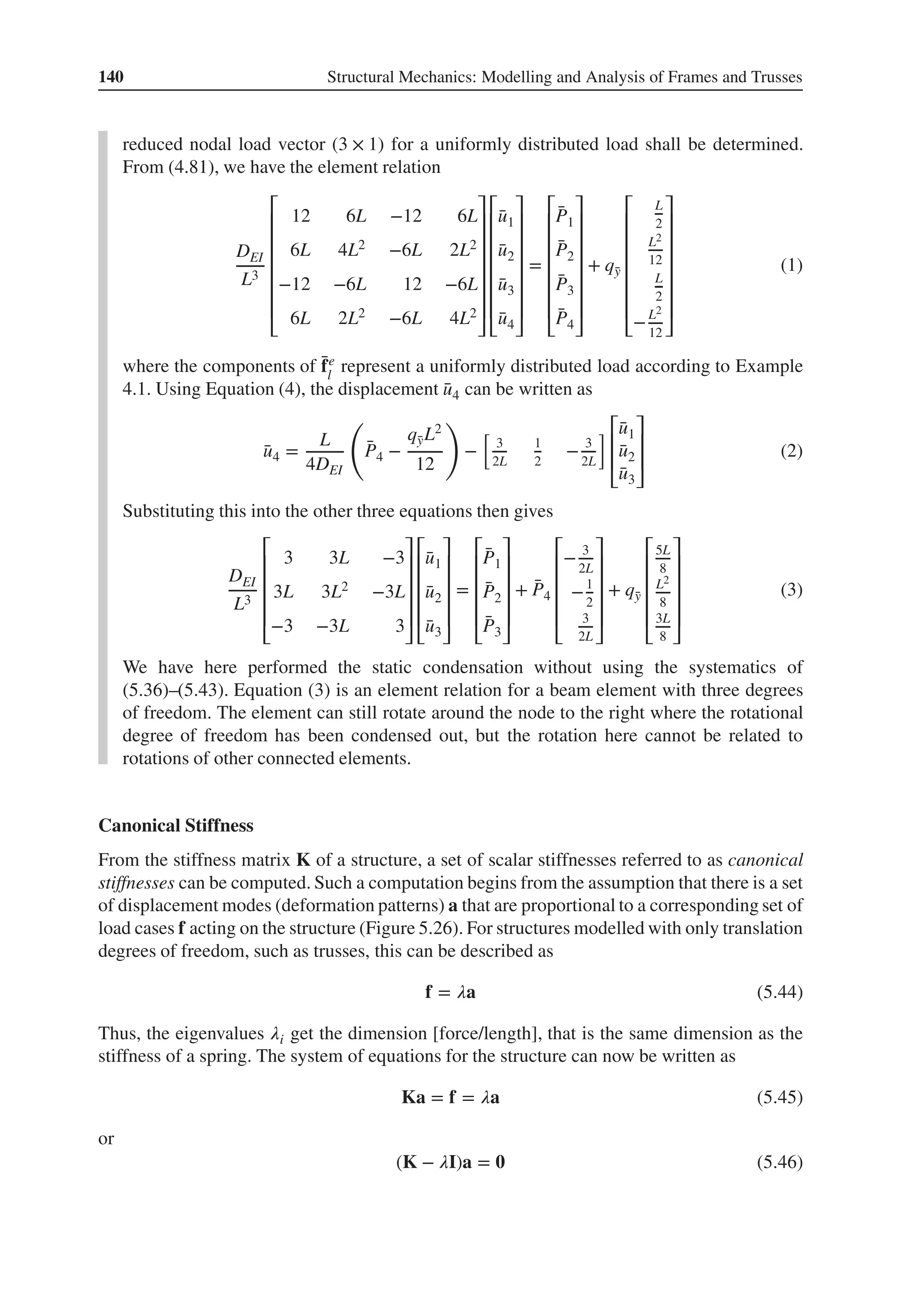 140 Structural Mechanics: Modelling and Analysis of Frames and Trusses
reduced nodal load vector (3 × 1) for a uniformly distributed load shall be determined.
From (4.81), we have the element relation
DEI
L3
⎡
⎢
⎢
⎢
⎢
⎢
⎢
⎣
12 6L −12 6L
6L 4L2 −6L 2L2
−12 −6L 12 −6L
6L 2L2 −6L 4L2
⎤
⎥
⎥
⎥
⎥
⎥
⎥
⎦
⎡
⎢
⎢
⎢
⎢
⎢
⎢
⎣
̄
u1
̄
u2
̄
u3
̄
u4
⎤
⎥
⎥
⎥
⎥
⎥
⎥
⎦
=
⎡
⎢
⎢
⎢
⎢
⎢
⎢
⎣
̄
P1
̄
P2
̄
P3
̄
P4
⎤
⎥
⎥
⎥
⎥
⎥
⎥
⎦
+ q̄
y
⎡
⎢
⎢
⎢
⎢
⎢
⎢
⎣
L
2
L2
12
L
2
−L2
12
⎤
⎥
⎥
⎥
⎥
⎥
⎥
⎦
(1)
where the components of ̄
fe
l
represent a uniformly distributed load according to Example
4.1. Using Equation (4), the displacement ̄
u4 can be written as
̄
u4 =
L
4DEI
(
̄
P4 −
q̄
yL2
12
)
−
[
3
2L
1
2
− 3
2L
] ⎡
⎢
⎢
⎣
̄
u1
̄
u2
̄
u3
⎤
⎥
⎥
⎦
(2)
Substituting this into the other three equations then gives
DEI
L3
⎡
⎢
⎢
⎢
⎢
⎣
3 3L −3
3L 3L2 −3L
−3 −3L 3
⎤
⎥
⎥
⎥
⎥
⎦
⎡
⎢
⎢
⎢
⎢
⎣
̄
u1
̄
u2
̄
u3
⎤
⎥
⎥
⎥
⎥
⎦
=
⎡
⎢
⎢
⎢
⎢
⎣
̄
P1
̄
P2
̄
P3
⎤
⎥
⎥
⎥
⎥
⎦
+ ̄
P4
⎡
⎢
⎢
⎢
⎢
⎣
− 3
2L
−1
2
3
2L
⎤
⎥
⎥
⎥
⎥
⎦
+ q̄
y
⎡
⎢
⎢
⎢
⎢
⎣
5L
8
L2
8
3L
8
⎤
⎥
⎥
⎥
⎥
⎦
(3)
We have here performed the static condensation without using the systematics of
(5.36)–(5.43). Equation (3) is an element relation for a beam element with three degrees
of freedom. The element can still rotate around the node to the right where the rotational
degree of freedom has been condensed out, but the rotation here cannot be related to
rotations of other connected elements.
Canonical Stiffness
From the stiffness matrix K of a structure, a set of scalar stiffnesses referred to as canonical
stiffnesses can be computed. Such a computation begins from the assumption that there is a set
of displacement modes (deformation patterns) a that are proportional to a corresponding set of
load cases f acting on the structure (Figure 5.26). For structures modelled with only translation
degrees of freedom, such as trusses, this can be described as
f = 𝜆a (5.44)
Thus, the eigenvalues 𝜆i get the dimension [force/length], that is the same dimension as the
stiffness of a spring. The system of equations for the structure can now be written as
Ka = f = 𝜆a (5.45)
or
(K − 𝜆I)a = 𝟎 (5.46)
 