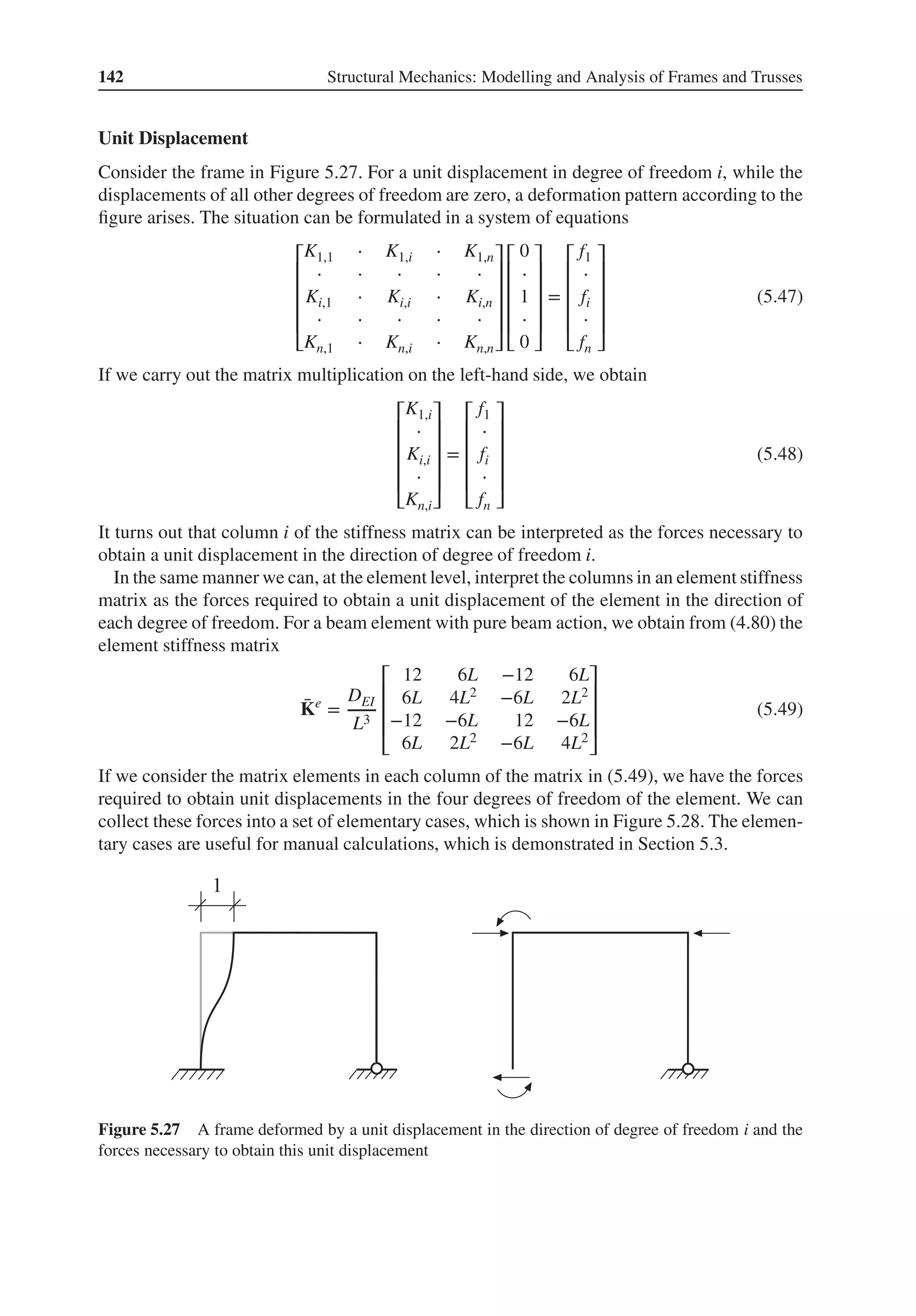 142 Structural Mechanics: Modelling and Analysis of Frames and Trusses
Unit Displacement
Consider the frame in Figure 5.27. For a unit displacement in degree of freedom i, while the
displacements of all other degrees of freedom are zero, a deformation pattern according to the
figure arises. The situation can be formulated in a system of equations
⎡
⎢
⎢
⎢
⎢
⎣
K1,1 ⋅ K1,i ⋅ K1,n
⋅ ⋅ ⋅ ⋅ ⋅
Ki,1 ⋅ Ki,i ⋅ Ki,n
⋅ ⋅ ⋅ ⋅ ⋅
Kn,1 ⋅ Kn,i ⋅ Kn,n
⎤
⎥
⎥
⎥
⎥
⎦
⎡
⎢
⎢
⎢
⎢
⎣
0
⋅
1
⋅
0
⎤
⎥
⎥
⎥
⎥
⎦
=
⎡
⎢
⎢
⎢
⎢
⎣
f1
⋅
fi
⋅
fn
⎤
⎥
⎥
⎥
⎥
⎦
(5.47)
If we carry out the matrix multiplication on the left-hand side, we obtain
⎡
⎢
⎢
⎢
⎢
⎣
K1,i
⋅
Ki,i
⋅
Kn,i
⎤
⎥
⎥
⎥
⎥
⎦
=
⎡
⎢
⎢
⎢
⎢
⎣
f1
⋅
fi
⋅
fn
⎤
⎥
⎥
⎥
⎥
⎦
(5.48)
It turns out that column i of the stiffness matrix can be interpreted as the forces necessary to
obtain a unit displacement in the direction of degree of freedom i.
In the same manner we can, at the element level, interpret the columns in an element stiffness
matrix as the forces required to obtain a unit displacement of the element in the direction of
each degree of freedom. For a beam element with pure beam action, we obtain from (4.80) the
element stiffness matrix
̄
Ke
=
DEI
L3
⎡
⎢
⎢
⎢
⎣
12 6L −12 6L
6L 4L2 −6L 2L2
−12 −6L 12 −6L
6L 2L2 −6L 4L2
⎤
⎥
⎥
⎥
⎦
(5.49)
If we consider the matrix elements in each column of the matrix in (5.49), we have the forces
required to obtain unit displacements in the four degrees of freedom of the element. We can
collect these forces into a set of elementary cases, which is shown in Figure 5.28. The elemen-
tary cases are useful for manual calculations, which is demonstrated in Section 5.3.
Figure 5.27 A frame deformed by a unit displacement in the direction of degree of freedom i and the
forces necessary to obtain this unit displacement
 