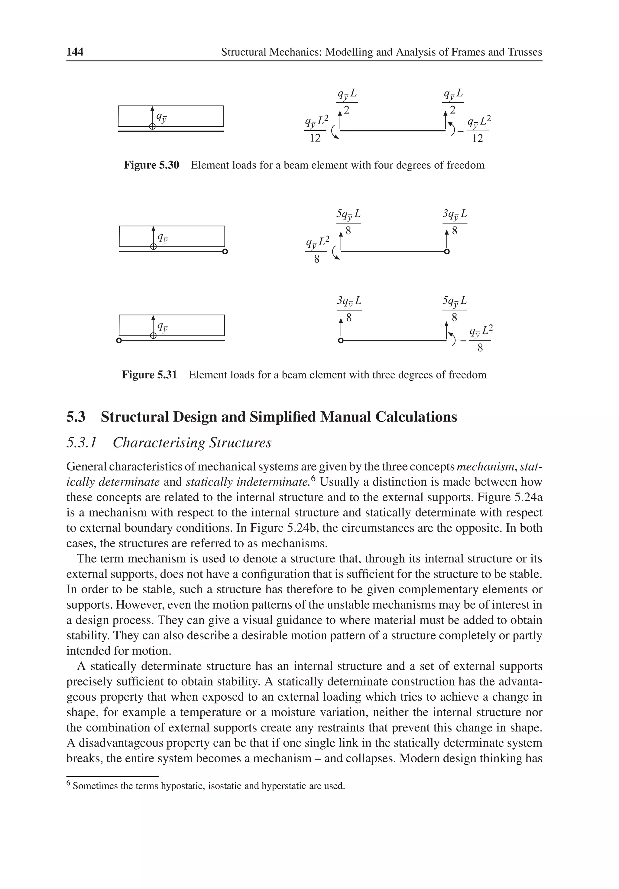 144 Structural Mechanics: Modelling and Analysis of Frames and Trusses
Figure 5.30 Element loads for a beam element with four degrees of freedom
Figure 5.31 Element loads for a beam element with three degrees of freedom
5.3 Structural Design and Simplified Manual Calculations
5.3.1 Characterising Structures
General characteristics of mechanical systems are given by the three conceptsmechanism, stat-
ically determinate and statically indeterminate.6 Usually a distinction is made between how
these concepts are related to the internal structure and to the external supports. Figure 5.24a
is a mechanism with respect to the internal structure and statically determinate with respect
to external boundary conditions. In Figure 5.24b, the circumstances are the opposite. In both
cases, the structures are referred to as mechanisms.
The term mechanism is used to denote a structure that, through its internal structure or its
external supports, does not have a configuration that is sufficient for the structure to be stable.
In order to be stable, such a structure has therefore to be given complementary elements or
supports. However, even the motion patterns of the unstable mechanisms may be of interest in
a design process. They can give a visual guidance to where material must be added to obtain
stability. They can also describe a desirable motion pattern of a structure completely or partly
intended for motion.
A statically determinate structure has an internal structure and a set of external supports
precisely sufficient to obtain stability. A statically determinate construction has the advanta-
geous property that when exposed to an external loading which tries to achieve a change in
shape, for example a temperature or a moisture variation, neither the internal structure nor
the combination of external supports create any restraints that prevent this change in shape.
A disadvantageous property can be that if one single link in the statically determinate system
breaks, the entire system becomes a mechanism – and collapses. Modern design thinking has
6 Sometimes the terms hypostatic, isostatic and hyperstatic are used.
 