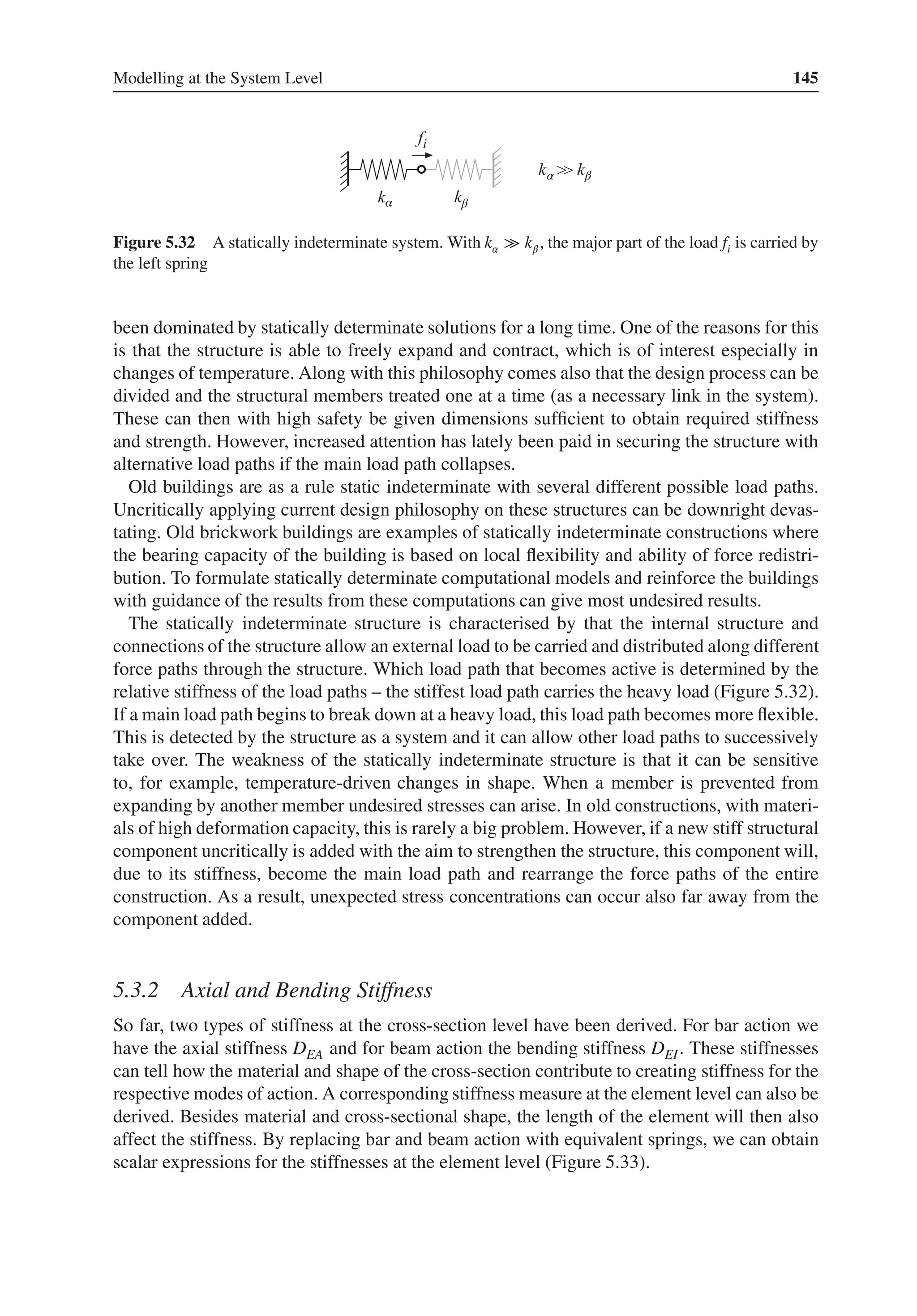 Modelling at the System Level 145
α
α β
β
Figure 5.32 A statically indeterminate system. With k𝛼 ≫ k𝛽 , the major part of the load fi is carried by
the left spring
been dominated by statically determinate solutions for a long time. One of the reasons for this
is that the structure is able to freely expand and contract, which is of interest especially in
changes of temperature. Along with this philosophy comes also that the design process can be
divided and the structural members treated one at a time (as a necessary link in the system).
These can then with high safety be given dimensions sufficient to obtain required stiffness
and strength. However, increased attention has lately been paid in securing the structure with
alternative load paths if the main load path collapses.
Old buildings are as a rule static indeterminate with several different possible load paths.
Uncritically applying current design philosophy on these structures can be downright devas-
tating. Old brickwork buildings are examples of statically indeterminate constructions where
the bearing capacity of the building is based on local flexibility and ability of force redistri-
bution. To formulate statically determinate computational models and reinforce the buildings
with guidance of the results from these computations can give most undesired results.
The statically indeterminate structure is characterised by that the internal structure and
connections of the structure allow an external load to be carried and distributed along different
force paths through the structure. Which load path that becomes active is determined by the
relative stiffness of the load paths – the stiffest load path carries the heavy load (Figure 5.32).
If a main load path begins to break down at a heavy load, this load path becomes more flexible.
This is detected by the structure as a system and it can allow other load paths to successively
take over. The weakness of the statically indeterminate structure is that it can be sensitive
to, for example, temperature-driven changes in shape. When a member is prevented from
expanding by another member undesired stresses can arise. In old constructions, with materi-
als of high deformation capacity, this is rarely a big problem. However, if a new stiff structural
component uncritically is added with the aim to strengthen the structure, this component will,
due to its stiffness, become the main load path and rearrange the force paths of the entire
construction. As a result, unexpected stress concentrations can occur also far away from the
component added.
5.3.2 Axial and Bending Stiffness
So far, two types of stiffness at the cross-section level have been derived. For bar action we
have the axial stiffness DEA and for beam action the bending stiffness DEI. These stiffnesses
can tell how the material and shape of the cross-section contribute to creating stiffness for the
respective modes of action. A corresponding stiffness measure at the element level can also be
derived. Besides material and cross-sectional shape, the length of the element will then also
affect the stiffness. By replacing bar and beam action with equivalent springs, we can obtain
scalar expressions for the stiffnesses at the element level (Figure 5.33).
 