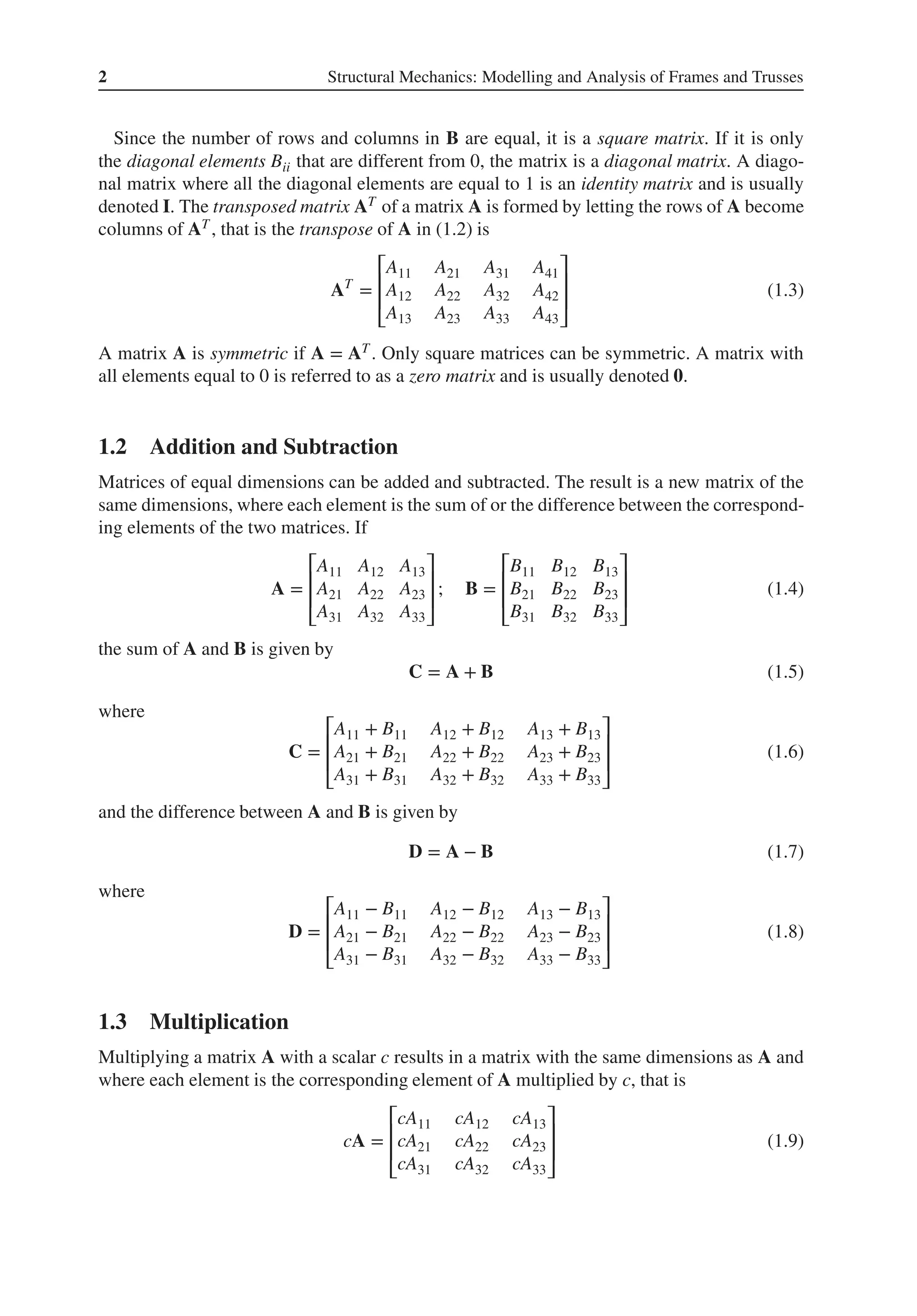 2 Structural Mechanics: Modelling and Analysis of Frames and Trusses
Since the number of rows and columns in B are equal, it is a square matrix. If it is only
the diagonal elements Bii that are different from 0, the matrix is a diagonal matrix. A diago-
nal matrix where all the diagonal elements are equal to 1 is an identity matrix and is usually
denoted I. The transposed matrix AT of a matrix A is formed by letting the rows of A become
columns of AT , that is the transpose of A in (1.2) is
AT
=
⎡
⎢
⎢
⎣
A11 A21 A31 A41
A12 A22 A32 A42
A13 A23 A33 A43
⎤
⎥
⎥
⎦
(1.3)
A matrix A is symmetric if A = AT . Only square matrices can be symmetric. A matrix with
all elements equal to 0 is referred to as a zero matrix and is usually denoted 𝟎.
1.2 Addition and Subtraction
Matrices of equal dimensions can be added and subtracted. The result is a new matrix of the
same dimensions, where each element is the sum of or the difference between the correspond-
ing elements of the two matrices. If
A =
⎡
⎢
⎢
⎣
A11 A12 A13
A21 A22 A23
A31 A32 A33
⎤
⎥
⎥
⎦
; B =
⎡
⎢
⎢
⎣
B11 B12 B13
B21 B22 B23
B31 B32 B33
⎤
⎥
⎥
⎦
(1.4)
the sum of A and B is given by
C = A + B (1.5)
where
C =
⎡
⎢
⎢
⎣
A11 + B11 A12 + B12 A13 + B13
A21 + B21 A22 + B22 A23 + B23
A31 + B31 A32 + B32 A33 + B33
⎤
⎥
⎥
⎦
(1.6)
and the difference between A and B is given by
D = A − B (1.7)
where
D =
⎡
⎢
⎢
⎣
A11 − B11 A12 − B12 A13 − B13
A21 − B21 A22 − B22 A23 − B23
A31 − B31 A32 − B32 A33 − B33
⎤
⎥
⎥
⎦
(1.8)
1.3 Multiplication
Multiplying a matrix A with a scalar c results in a matrix with the same dimensions as A and
where each element is the corresponding element of A multiplied by c, that is
cA =
⎡
⎢
⎢
⎣
cA11 cA12 cA13
cA21 cA22 cA23
cA31 cA32 cA33
⎤
⎥
⎥
⎦
(1.9)
 