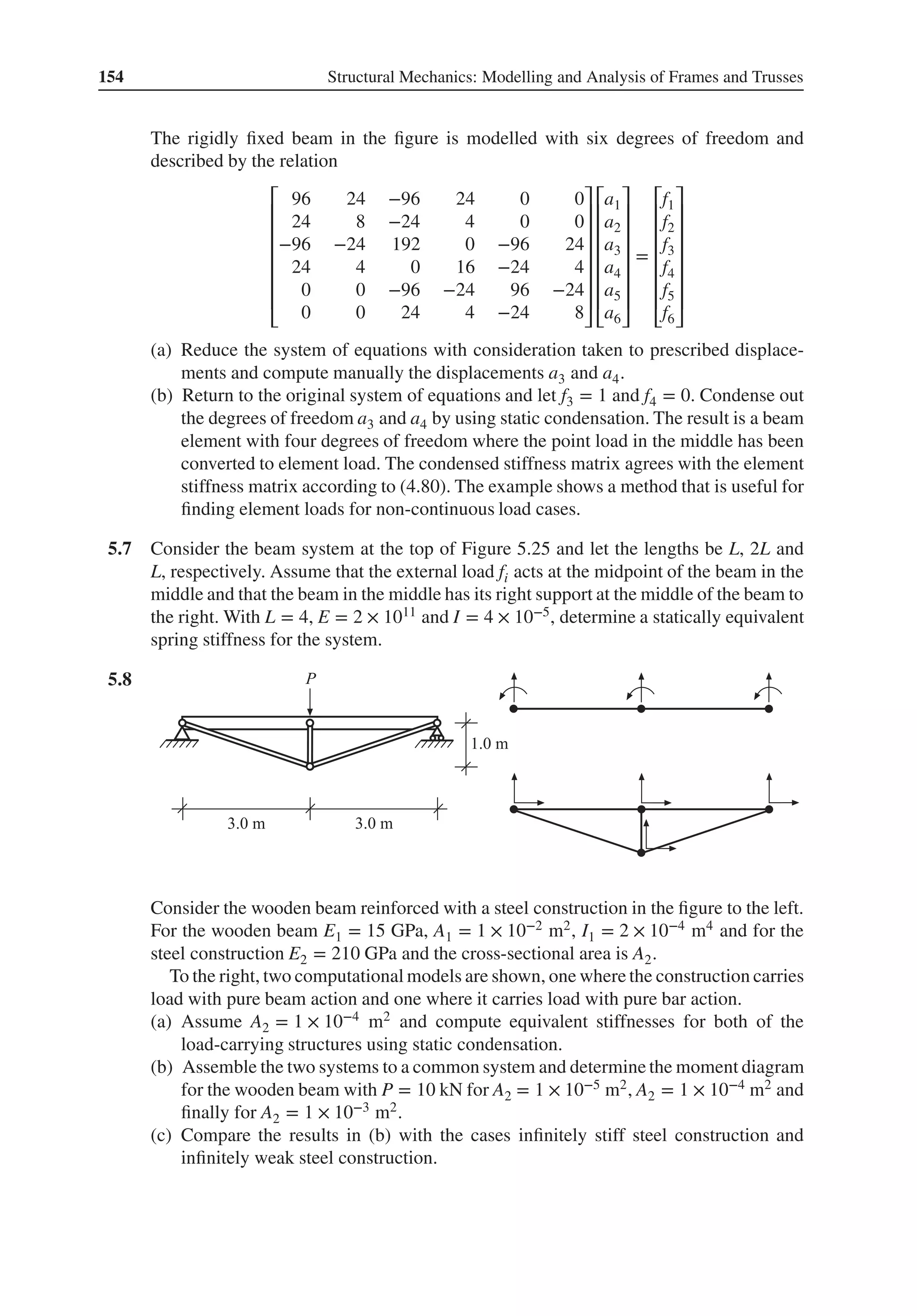 154 Structural Mechanics: Modelling and Analysis of Frames and Trusses
The rigidly fixed beam in the figure is modelled with six degrees of freedom and
described by the relation
⎡
⎢
⎢
⎢
⎢
⎢
⎢
⎣
96 24 −96 24 0 0
24 8 −24 4 0 0
−96 −24 192 0 −96 24
24 4 0 16 −24 4
0 0 −96 −24 96 −24
0 0 24 4 −24 8
⎤
⎥
⎥
⎥
⎥
⎥
⎥
⎦
⎡
⎢
⎢
⎢
⎢
⎢
⎢
⎣
a1
a2
a3
a4
a5
a6
⎤
⎥
⎥
⎥
⎥
⎥
⎥
⎦
=
⎡
⎢
⎢
⎢
⎢
⎢
⎢
⎣
f1
f2
f3
f4
f5
f6
⎤
⎥
⎥
⎥
⎥
⎥
⎥
⎦
(a) Reduce the system of equations with consideration taken to prescribed displace-
ments and compute manually the displacements a3 and a4.
(b) Return to the original system of equations and let f3 = 1 and f4 = 0. Condense out
the degrees of freedom a3 and a4 by using static condensation. The result is a beam
element with four degrees of freedom where the point load in the middle has been
converted to element load. The condensed stiffness matrix agrees with the element
stiffness matrix according to (4.80). The example shows a method that is useful for
finding element loads for non-continuous load cases.
5.7 Consider the beam system at the top of Figure 5.25 and let the lengths be L, 2L and
L, respectively. Assume that the external load fi acts at the midpoint of the beam in the
middle and that the beam in the middle has its right support at the middle of the beam to
the right. With L = 4, E = 2 × 1011 and I = 4 × 10−5, determine a statically equivalent
spring stiffness for the system.
5.8 .
Consider the wooden beam reinforced with a steel construction in the figure to the left.
For the wooden beam E1 = 15 GPa, A1 = 1 × 10−2 m2, I1 = 2 × 10−4 m4 and for the
steel construction E2 = 210 GPa and the cross-sectional area is A2.
To the right, two computational models are shown, one where the construction carries
load with pure beam action and one where it carries load with pure bar action.
(a) Assume A2 = 1 × 10−4 m2 and compute equivalent stiffnesses for both of the
load-carrying structures using static condensation.
(b) Assemble the two systems to a common system and determine the moment diagram
for the wooden beam with P = 10 kN for A2 = 1 × 10−5 m2, A2 = 1 × 10−4 m2 and
finally for A2 = 1 × 10−3 m2.
(c) Compare the results in (b) with the cases infinitely stiff steel construction and
infinitely weak steel construction.
 