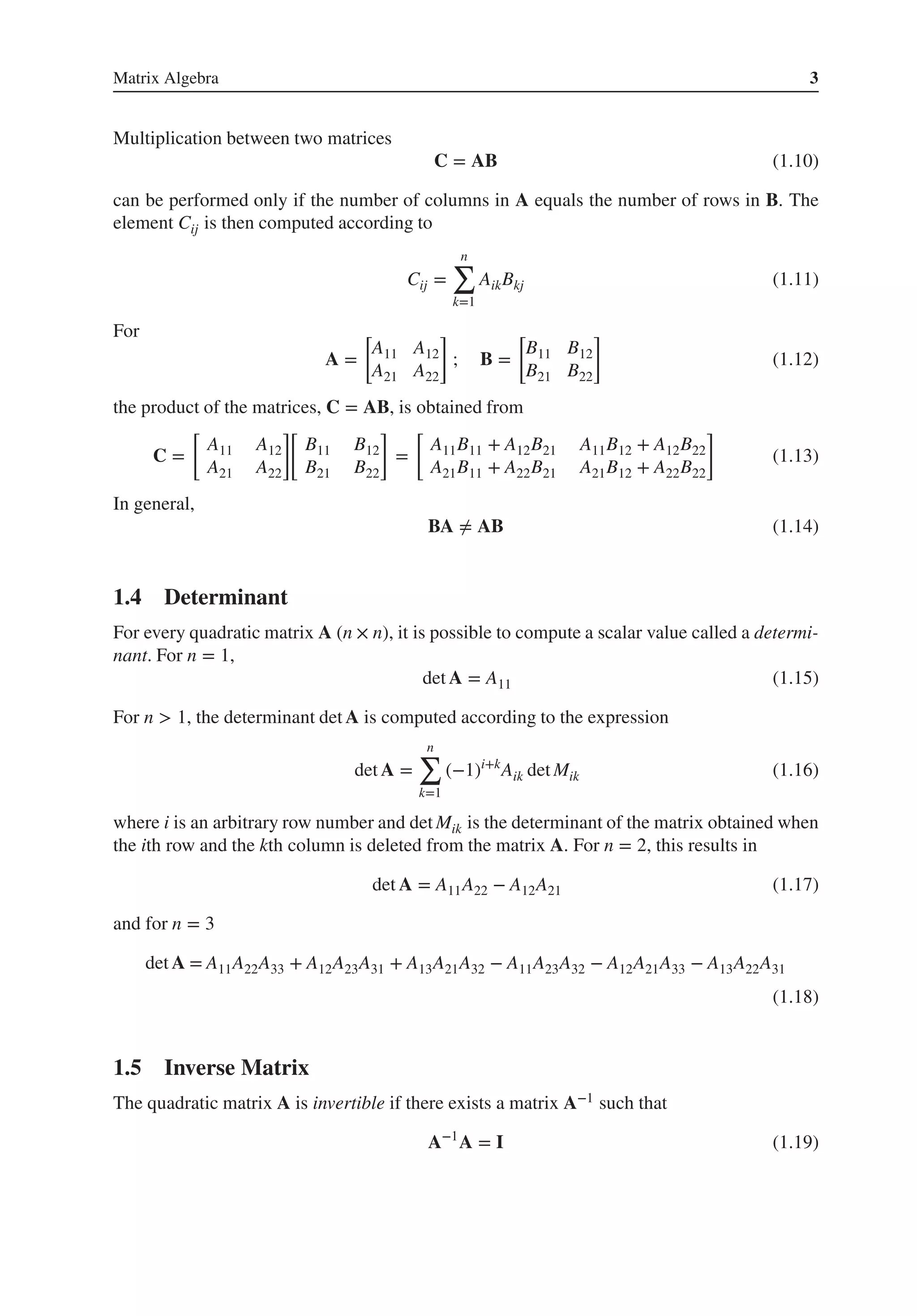 Matrix Algebra 3
Multiplication between two matrices
C = AB (1.10)
can be performed only if the number of columns in A equals the number of rows in B. The
element Cij is then computed according to
Cij =
n
∑
k=1
AikBkj (1.11)
For
A =
[
A11 A12
A21 A22
]
; B =
[
B11 B12
B21 B22
]
(1.12)
the product of the matrices, C = AB, is obtained from
C =
[
A11 A12
A21 A22
]
[
B11 B12
B21 B22
]
=
[
A11B11 + A12B21 A11B12 + A12B22
A21B11 + A22B21 A21B12 + A22B22
]
(1.13)
In general,
BA ≠ AB (1.14)
1.4 Determinant
For every quadratic matrix A (n × n), it is possible to compute a scalar value called a determi-
nant. For n = 1,
det A = A11 (1.15)
For n > 1, the determinant det A is computed according to the expression
det A =
n
∑
k=1
(−1)i+k
Aik det Mik (1.16)
where i is an arbitrary row number and det Mik is the determinant of the matrix obtained when
the ith row and the kth column is deleted from the matrix A. For n = 2, this results in
det A = A11A22 − A12A21 (1.17)
and for n = 3
det A = A11A22A33 + A12A23A31 + A13A21A32 − A11A23A32 − A12A21A33 − A13A22A31
(1.18)
1.5 Inverse Matrix
The quadratic matrix A is invertible if there exists a matrix A−1 such that
A−1
A = I (1.19)
 