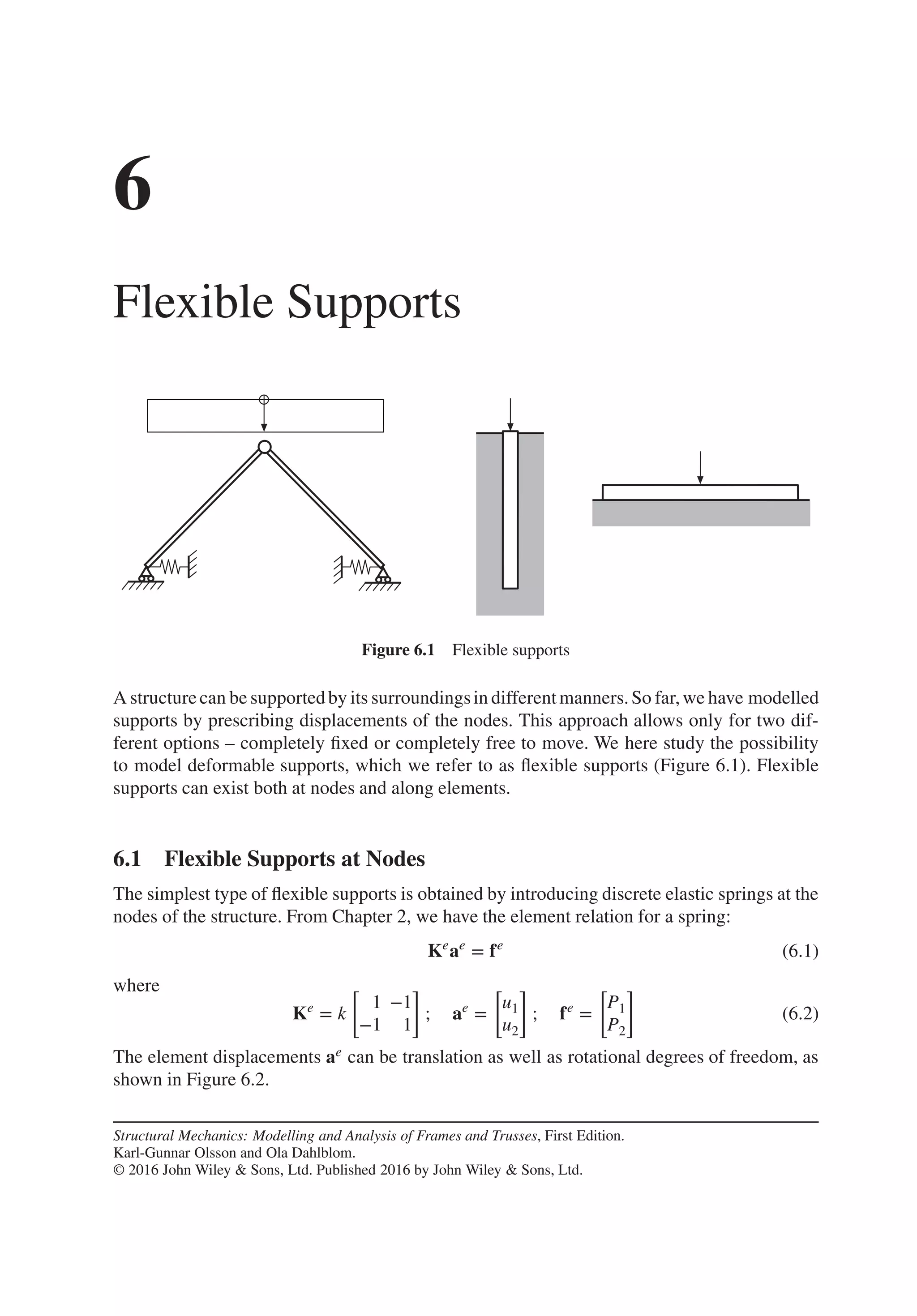 6
Flexible Supports
Figure 6.1 Flexible supports
A structurecan be supportedby its surroundingsin differentmanners.So far,we have modelled
supports by prescribing displacements of the nodes. This approach allows only for two dif-
ferent options – completely fixed or completely free to move. We here study the possibility
to model deformable supports, which we refer to as flexible supports (Figure 6.1). Flexible
supports can exist both at nodes and along elements.
6.1 Flexible Supports at Nodes
The simplest type of flexible supports is obtained by introducing discrete elastic springs at the
nodes of the structure. From Chapter 2, we have the element relation for a spring:
Ke
ae
= fe
(6.1)
where
Ke
= k
[
1 −1
−1 1
]
; ae
=
[
u1
u2
]
; fe
=
[
P1
P2
]
(6.2)
The element displacements ae can be translation as well as rotational degrees of freedom, as
shown in Figure 6.2.
Structural Mechanics: Modelling and Analysis of Frames and Trusses, First Edition.
Karl-Gunnar Olsson and Ola Dahlblom.
© 2016 John Wiley & Sons, Ltd. Published 2016 by John Wiley & Sons, Ltd.
 
