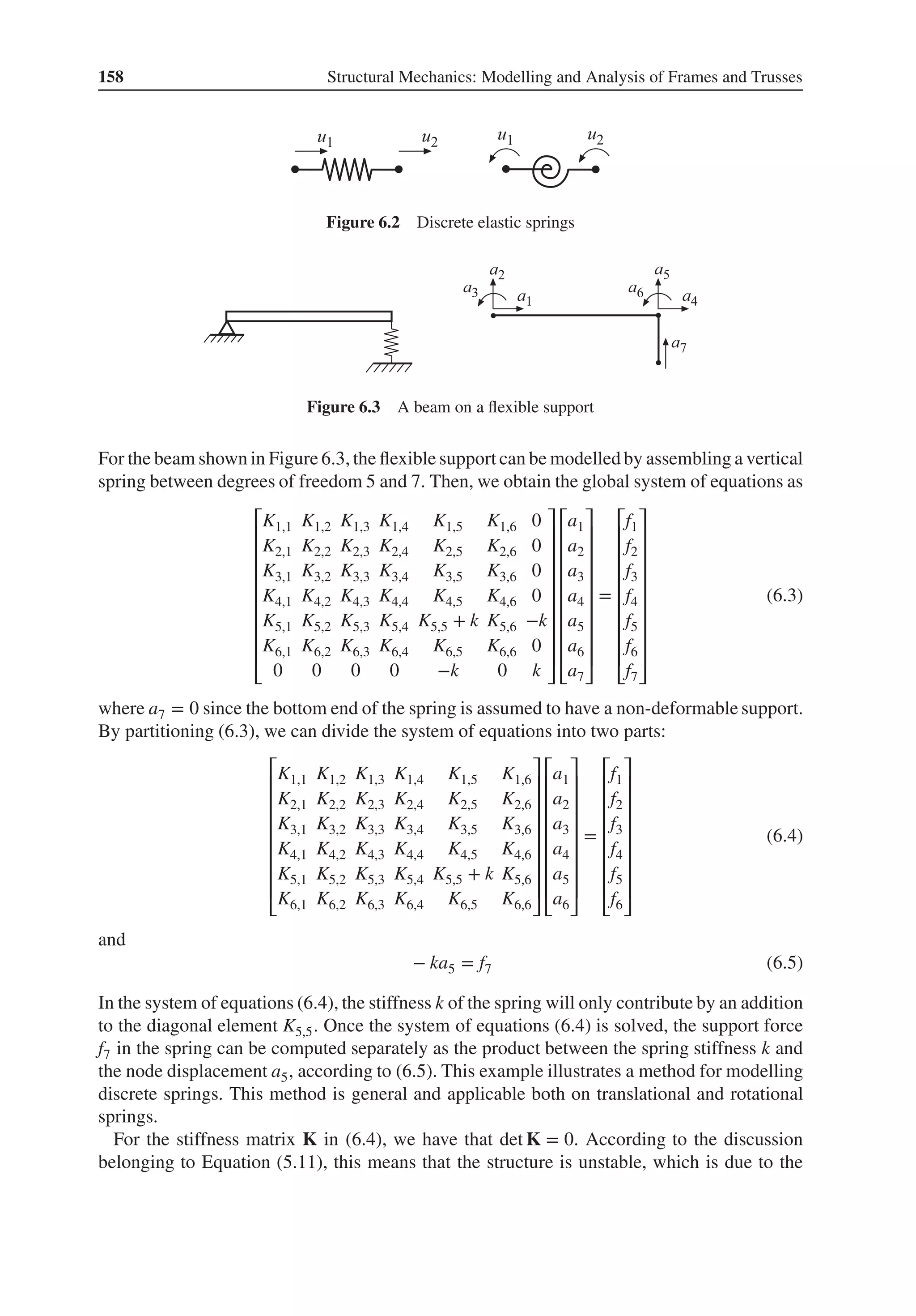 158 Structural Mechanics: Modelling and Analysis of Frames and Trusses
Figure 6.2 Discrete elastic springs
Figure 6.3 A beam on a flexible support
For the beam shown in Figure 6.3, the flexible support can be modelled by assembling a vertical
spring between degrees of freedom 5 and 7. Then, we obtain the global system of equations as
⎡
⎢
⎢
⎢
⎢
⎢
⎢
⎢
⎢
⎣
K1,1 K1,2 K1,3 K1,4 K1,5 K1,6 0
K2,1 K2,2 K2,3 K2,4 K2,5 K2,6 0
K3,1 K3,2 K3,3 K3,4 K3,5 K3,6 0
K4,1 K4,2 K4,3 K4,4 K4,5 K4,6 0
K5,1 K5,2 K5,3 K5,4 K5,5 + k K5,6 −k
K6,1 K6,2 K6,3 K6,4 K6,5 K6,6 0
0 0 0 0 −k 0 k
⎤
⎥
⎥
⎥
⎥
⎥
⎥
⎥
⎥
⎦
⎡
⎢
⎢
⎢
⎢
⎢
⎢
⎢
⎢
⎣
a1
a2
a3
a4
a5
a6
a7
⎤
⎥
⎥
⎥
⎥
⎥
⎥
⎥
⎥
⎦
=
⎡
⎢
⎢
⎢
⎢
⎢
⎢
⎢
⎢
⎣
f1
f2
f3
f4
f5
f6
f7
⎤
⎥
⎥
⎥
⎥
⎥
⎥
⎥
⎥
⎦
(6.3)
where a7 = 0 since the bottom end of the spring is assumed to have a non-deformable support.
By partitioning (6.3), we can divide the system of equations into two parts:
⎡
⎢
⎢
⎢
⎢
⎢
⎢
⎢
⎣
K1,1 K1,2 K1,3 K1,4 K1,5 K1,6
K2,1 K2,2 K2,3 K2,4 K2,5 K2,6
K3,1 K3,2 K3,3 K3,4 K3,5 K3,6
K4,1 K4,2 K4,3 K4,4 K4,5 K4,6
K5,1 K5,2 K5,3 K5,4 K5,5 + k K5,6
K6,1 K6,2 K6,3 K6,4 K6,5 K6,6
⎤
⎥
⎥
⎥
⎥
⎥
⎥
⎥
⎦
⎡
⎢
⎢
⎢
⎢
⎢
⎢
⎢
⎣
a1
a2
a3
a4
a5
a6
⎤
⎥
⎥
⎥
⎥
⎥
⎥
⎥
⎦
=
⎡
⎢
⎢
⎢
⎢
⎢
⎢
⎢
⎣
f1
f2
f3
f4
f5
f6
⎤
⎥
⎥
⎥
⎥
⎥
⎥
⎥
⎦
(6.4)
and
− ka5 = f7 (6.5)
In the system of equations (6.4), the stiffness k of the spring will only contribute by an addition
to the diagonal element K5,5. Once the system of equations (6.4) is solved, the support force
f7 in the spring can be computed separately as the product between the spring stiffness k and
the node displacement a5, according to (6.5). This example illustrates a method for modelling
discrete springs. This method is general and applicable both on translational and rotational
springs.
For the stiffness matrix K in (6.4), we have that det K = 0. According to the discussion
belonging to Equation (5.11), this means that the structure is unstable, which is due to the
 