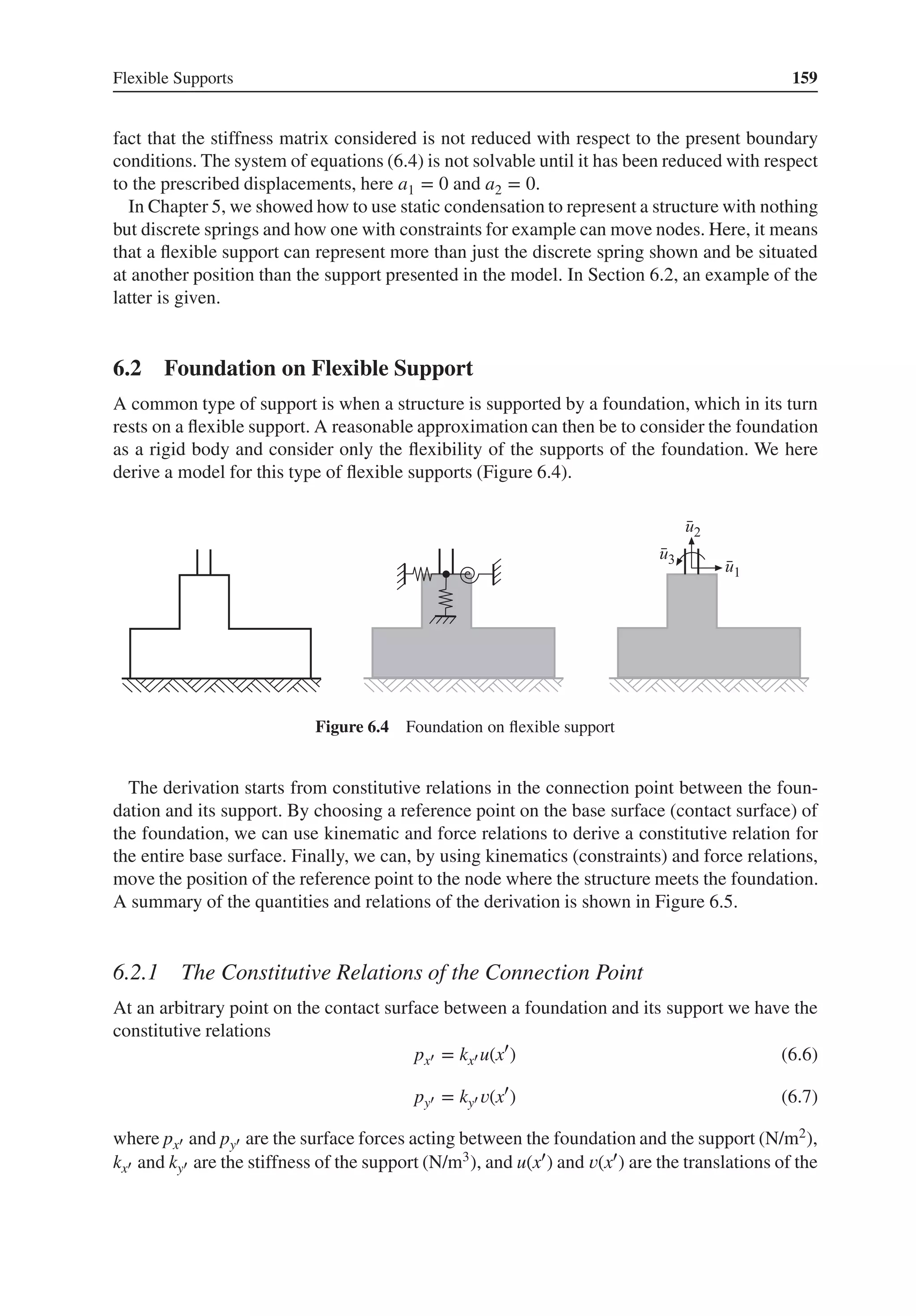 Flexible Supports 159
fact that the stiffness matrix considered is not reduced with respect to the present boundary
conditions. The system of equations (6.4) is not solvable until it has been reduced with respect
to the prescribed displacements, here a1 = 0 and a2 = 0.
In Chapter 5, we showed how to use static condensation to represent a structure with nothing
but discrete springs and how one with constraints for example can move nodes. Here, it means
that a flexible support can represent more than just the discrete spring shown and be situated
at another position than the support presented in the model. In Section 6.2, an example of the
latter is given.
6.2 Foundation on Flexible Support
A common type of support is when a structure is supported by a foundation, which in its turn
rests on a flexible support. A reasonable approximation can then be to consider the foundation
as a rigid body and consider only the flexibility of the supports of the foundation. We here
derive a model for this type of flexible supports (Figure 6.4).
Figure 6.4 Foundation on flexible support
The derivation starts from constitutive relations in the connection point between the foun-
dation and its support. By choosing a reference point on the base surface (contact surface) of
the foundation, we can use kinematic and force relations to derive a constitutive relation for
the entire base surface. Finally, we can, by using kinematics (constraints) and force relations,
move the position of the reference point to the node where the structure meets the foundation.
A summary of the quantities and relations of the derivation is shown in Figure 6.5.
6.2.1 The Constitutive Relations of the Connection Point
At an arbitrary point on the contact surface between a foundation and its support we have the
constitutive relations
px′ = kx′ u(x′
) (6.6)
py′ = ky′ 𝑣(x′
) (6.7)
where px′ and py′ are the surface forces acting between the foundation and the support (N/m2),
kx′ and ky′ are the stiffness of the support (N/m3), and u(x′) and 𝑣(x′) are the translations of the
 