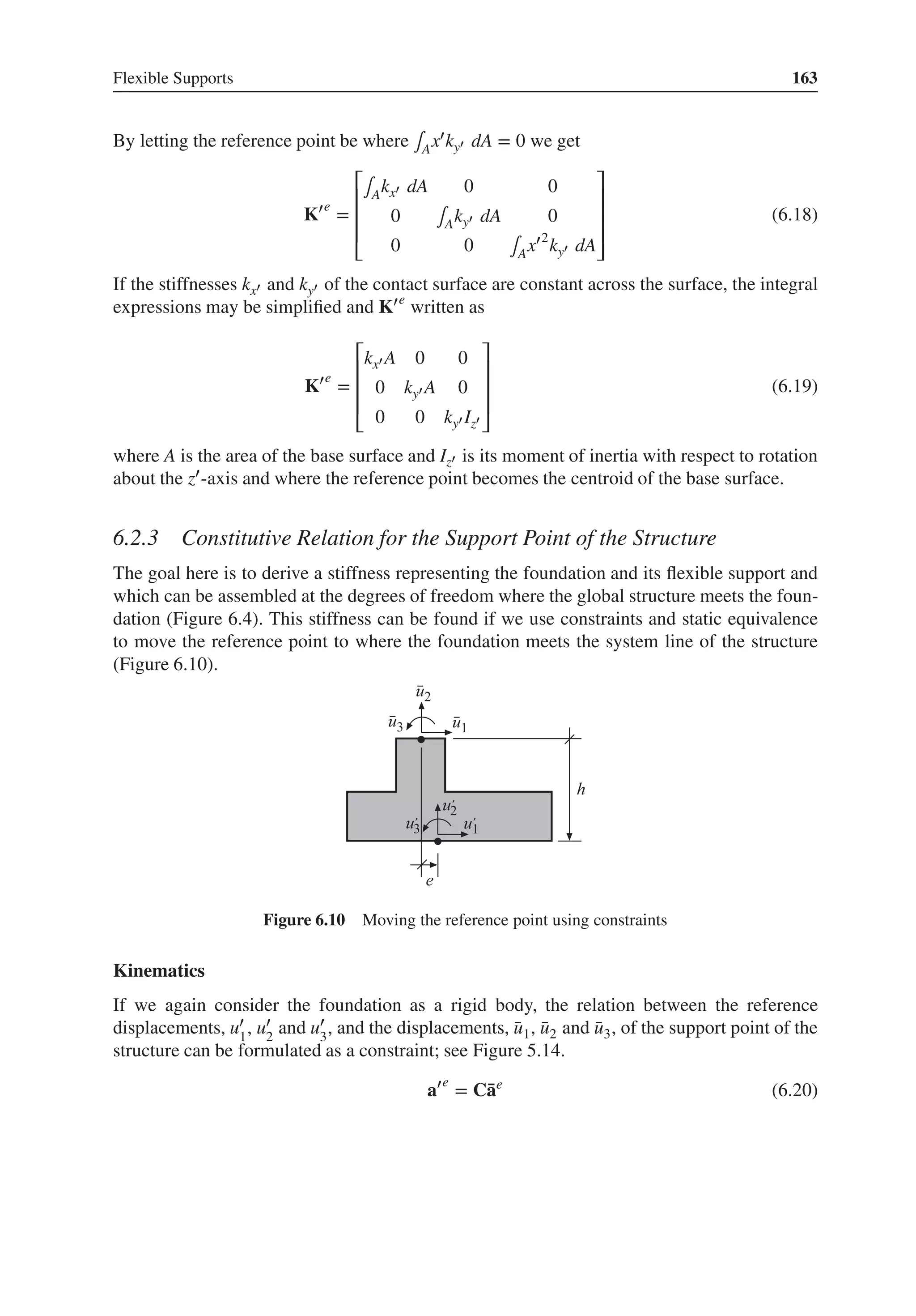 Flexible Supports 163
By letting the reference point be where ∫Ax′ky′ dA = 0 we get
K′e
=
⎡
⎢
⎢
⎢
⎣
∫Akx′ dA 0 0
0 ∫Aky′ dA 0
0 0 ∫Ax′2
ky′ dA
⎤
⎥
⎥
⎥
⎦
(6.18)
If the stiffnesses kx′ and ky′ of the contact surface are constant across the surface, the integral
expressions may be simplified and K′e
written as
K′e
=
⎡
⎢
⎢
⎢
⎣
kx′ A 0 0
0 ky′ A 0
0 0 ky′ Iz′
⎤
⎥
⎥
⎥
⎦
(6.19)
where A is the area of the base surface and Iz′ is its moment of inertia with respect to rotation
about the z′-axis and where the reference point becomes the centroid of the base surface.
6.2.3 Constitutive Relation for the Support Point of the Structure
The goal here is to derive a stiffness representing the foundation and its flexible support and
which can be assembled at the degrees of freedom where the global structure meets the foun-
dation (Figure 6.4). This stiffness can be found if we use constraints and static equivalence
to move the reference point to where the foundation meets the system line of the structure
(Figure 6.10).
Figure 6.10 Moving the reference point using constraints
Kinematics
If we again consider the foundation as a rigid body, the relation between the reference
displacements, u′
1
, u′
2
and u′
3
, and the displacements, ̄
u1, ̄
u2 and ̄
u3, of the support point of the
structure can be formulated as a constraint; see Figure 5.14.
a′e
= C̄
ae
(6.20)
 