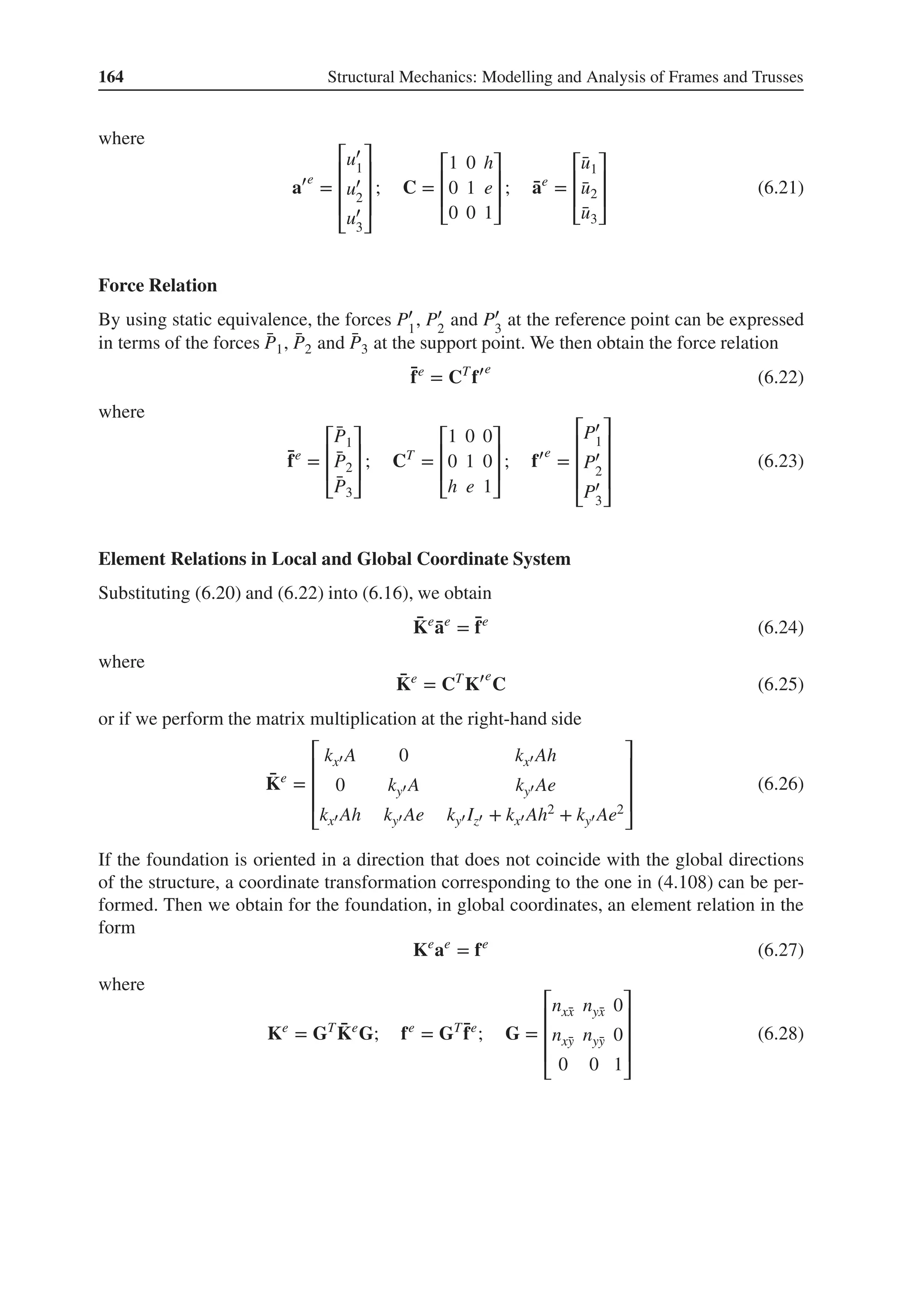 164 Structural Mechanics: Modelling and Analysis of Frames and Trusses
where
a′e
=
⎡
⎢
⎢
⎢
⎣
u′
1
u′
2
u′
3
⎤
⎥
⎥
⎥
⎦
; C =
⎡
⎢
⎢
⎣
1 0 h
0 1 e
0 0 1
⎤
⎥
⎥
⎦
; ̄
ae
=
⎡
⎢
⎢
⎣
̄
u1
̄
u2
̄
u3
⎤
⎥
⎥
⎦
(6.21)
Force Relation
By using static equivalence, the forces P′
1
, P′
2
and P′
3
at the reference point can be expressed
in terms of the forces ̄
P1, ̄
P2 and ̄
P3 at the support point. We then obtain the force relation
̄
fe
= CT
f′e
(6.22)
where
̄
fe
=
⎡
⎢
⎢
⎣
̄
P1
̄
P2
̄
P3
⎤
⎥
⎥
⎦
; CT
=
⎡
⎢
⎢
⎣
1 0 0
0 1 0
h e 1
⎤
⎥
⎥
⎦
; f′e
=
⎡
⎢
⎢
⎢
⎣
P′
1
P′
2
P′
3
⎤
⎥
⎥
⎥
⎦
(6.23)
Element Relations in Local and Global Coordinate System
Substituting (6.20) and (6.22) into (6.16), we obtain
̄
Ke
̄
ae
= ̄
fe
(6.24)
where
̄
Ke
= CT
K′e
C (6.25)
or if we perform the matrix multiplication at the right-hand side
̄
Ke
=
⎡
⎢
⎢
⎢
⎣
kx′ A 0 kx′ Ah
0 ky′ A ky′ Ae
kx′ Ah ky′ Ae ky′ Iz′ + kx′ Ah2 + ky′ Ae2
⎤
⎥
⎥
⎥
⎦
(6.26)
If the foundation is oriented in a direction that does not coincide with the global directions
of the structure, a coordinate transformation corresponding to the one in (4.108) can be per-
formed. Then we obtain for the foundation, in global coordinates, an element relation in the
form
Ke
ae
= fe
(6.27)
where
Ke
= GT ̄
Ke
G; fe
= GT ̄
fe
; G =
⎡
⎢
⎢
⎢
⎣
nx̄
x nȳ
x 0
nx̄
y nȳ
y 0
0 0 1
⎤
⎥
⎥
⎥
⎦
(6.28)
 