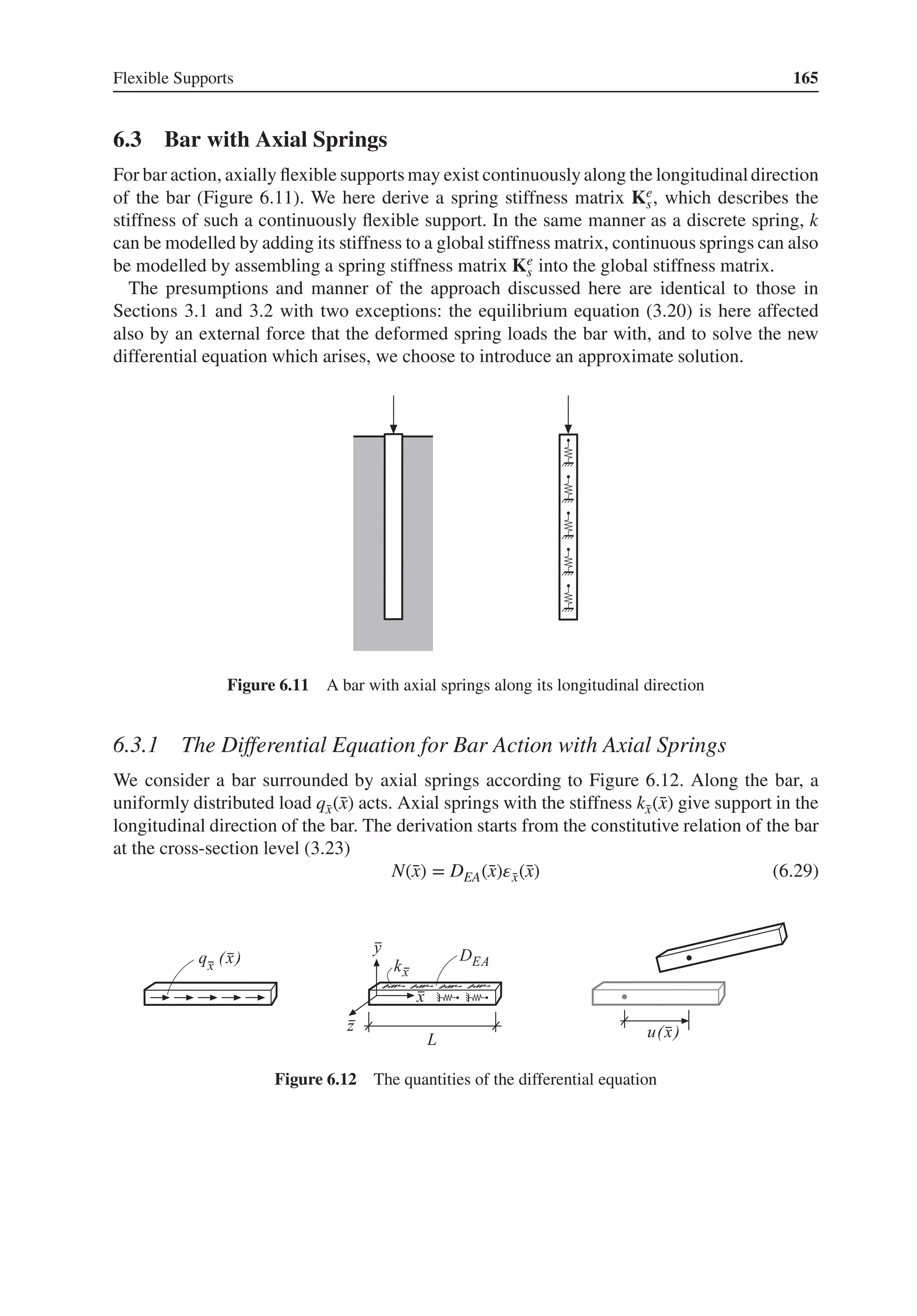 Flexible Supports 165
6.3 Bar with Axial Springs
For bar action, axially flexible supports may exist continuously along the longitudinaldirection
of the bar (Figure 6.11). We here derive a spring stiffness matrix Ke
s, which describes the
stiffness of such a continuously flexible support. In the same manner as a discrete spring, k
can be modelled by adding its stiffness to a global stiffness matrix, continuous springs can also
be modelled by assembling a spring stiffness matrix Ke
s into the global stiffness matrix.
The presumptions and manner of the approach discussed here are identical to those in
Sections 3.1 and 3.2 with two exceptions: the equilibrium equation (3.20) is here affected
also by an external force that the deformed spring loads the bar with, and to solve the new
differential equation which arises, we choose to introduce an approximate solution.
Figure 6.11 A bar with axial springs along its longitudinal direction
6.3.1 The Differential Equation for Bar Action with Axial Springs
We consider a bar surrounded by axial springs according to Figure 6.12. Along the bar, a
uniformly distributed load q̄
x(̄
x) acts. Axial springs with the stiffness k̄
x(̄
x) give support in the
longitudinal direction of the bar. The derivation starts from the constitutive relation of the bar
at the cross-section level (3.23)
N(̄
x) = DEA(̄
x)𝜀̄
x(̄
x) (6.29)
Figure 6.12 The quantities of the differential equation
 