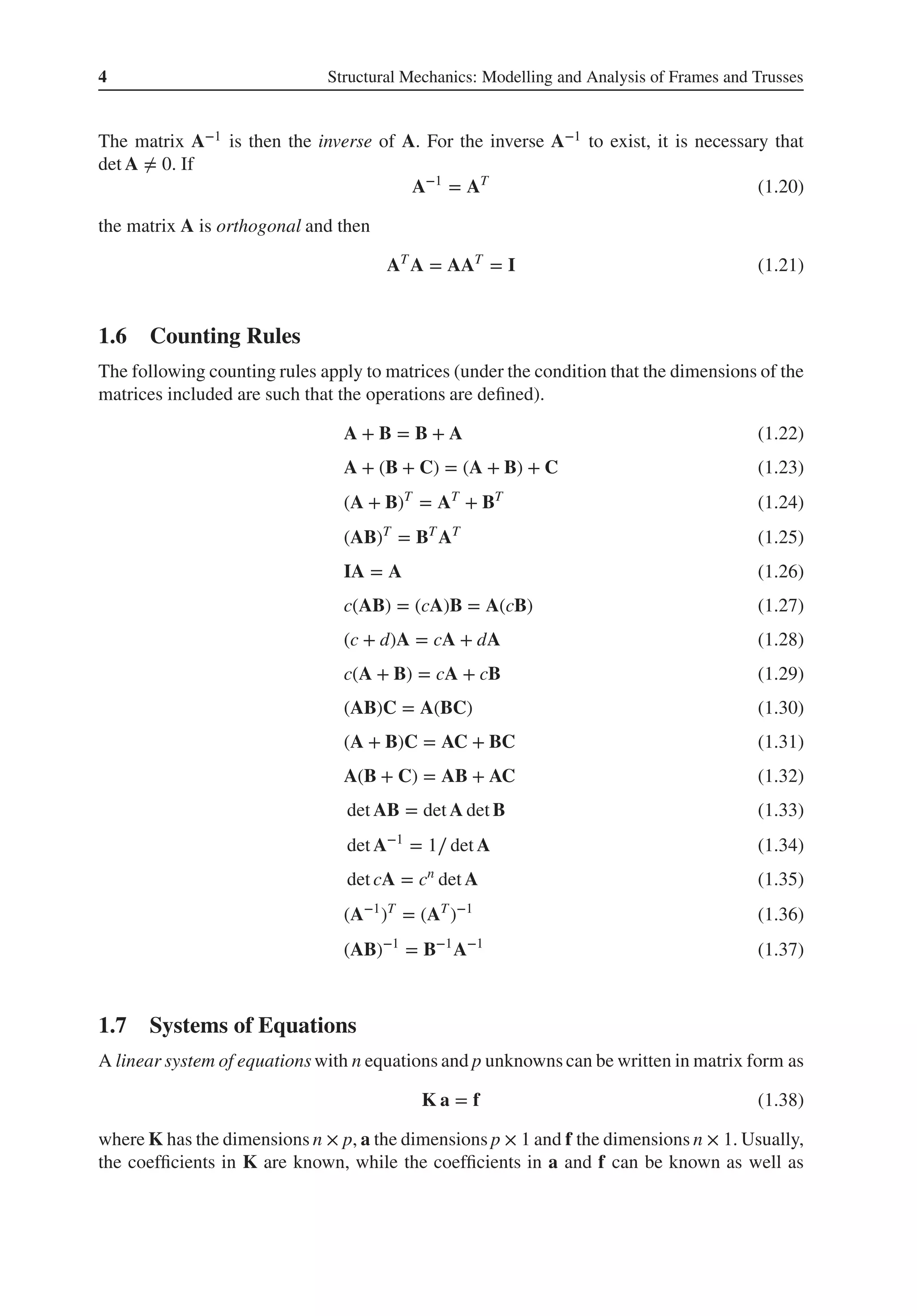 4 Structural Mechanics: Modelling and Analysis of Frames and Trusses
The matrix A−1 is then the inverse of A. For the inverse A−1 to exist, it is necessary that
det A ≠ 0. If
A−1
= AT
(1.20)
the matrix A is orthogonal and then
AT
A = AAT
= I (1.21)
1.6 Counting Rules
The following counting rules apply to matrices (under the condition that the dimensions of the
matrices included are such that the operations are defined).
A + B = B + A (1.22)
A + (B + C) = (A + B) + C (1.23)
(A + B)T
= AT
+ BT
(1.24)
(AB)T
= BT
AT
(1.25)
IA = A (1.26)
c(AB) = (cA)B = A(cB) (1.27)
(c + d)A = cA + dA (1.28)
c(A + B) = cA + cB (1.29)
(AB)C = A(BC) (1.30)
(A + B)C = AC + BC (1.31)
A(B + C) = AB + AC (1.32)
det AB = det A det B (1.33)
det A−1
= 1∕ det A (1.34)
det cA = cn
det A (1.35)
(A−1
)T
= (AT
)−1
(1.36)
(AB)−1
= B−1
A−1
(1.37)
1.7 Systems of Equations
A linear system of equations with n equations and p unknowns can be written in matrix form as
K a = f (1.38)
where K has the dimensions n × p, a the dimensions p × 1 and f the dimensions n × 1. Usually,
the coefficients in K are known, while the coefficients in a and f can be known as well as
 