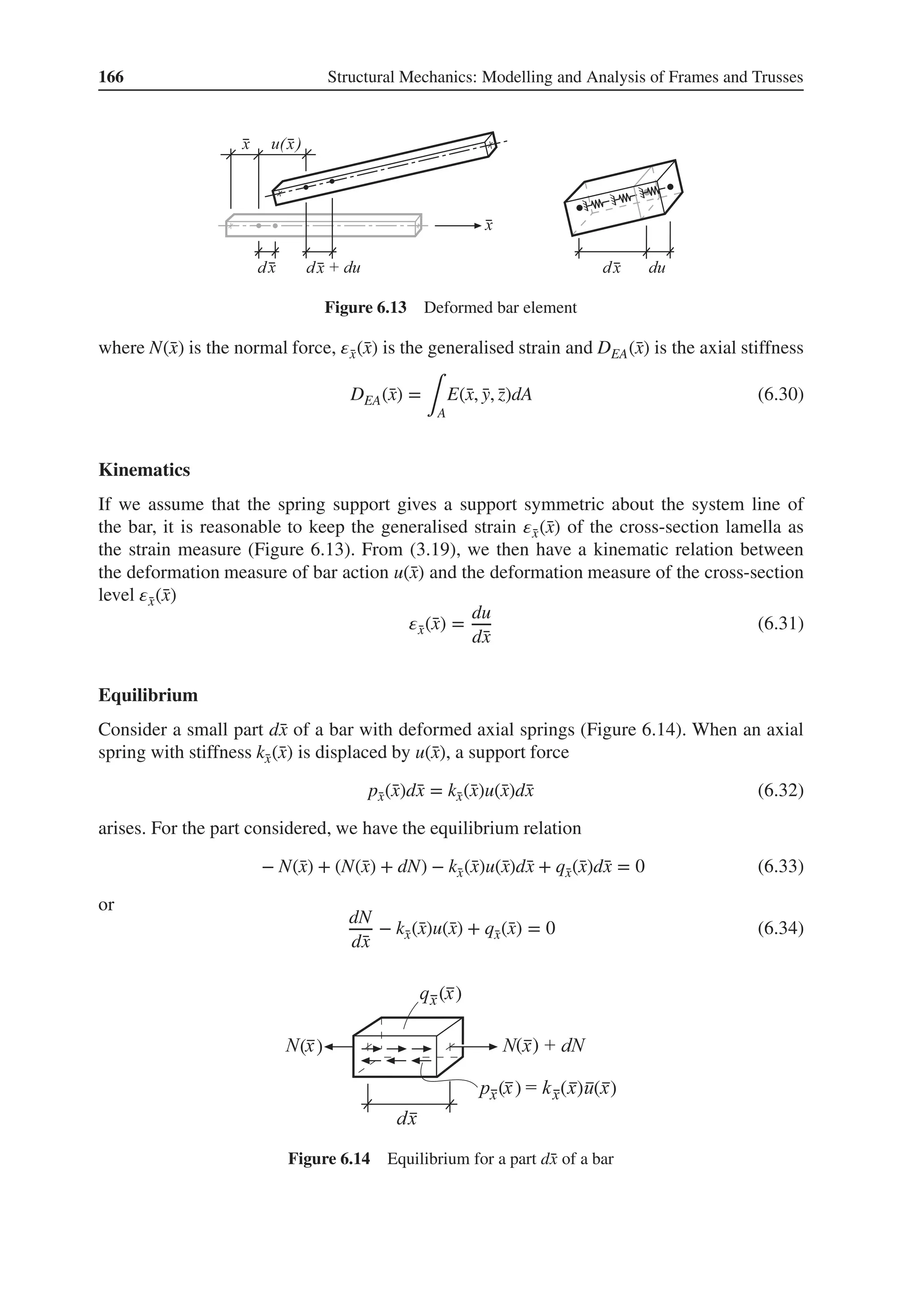 166 Structural Mechanics: Modelling and Analysis of Frames and Trusses
Figure 6.13 Deformed bar element
where N(̄
x) is the normal force, 𝜀̄
x(̄
x) is the generalised strain and DEA(̄
x) is the axial stiffness
DEA(̄
x) =
∫A
E(̄
x, ̄
y, ̄
z)dA (6.30)
Kinematics
If we assume that the spring support gives a support symmetric about the system line of
the bar, it is reasonable to keep the generalised strain 𝜀̄
x(̄
x) of the cross-section lamella as
the strain measure (Figure 6.13). From (3.19), we then have a kinematic relation between
the deformation measure of bar action u(̄
x) and the deformation measure of the cross-section
level 𝜀̄
x(̄
x)
𝜀̄
x(̄
x) =
du
d̄
x
(6.31)
Equilibrium
Consider a small part d̄
x of a bar with deformed axial springs (Figure 6.14). When an axial
spring with stiffness k̄
x(̄
x) is displaced by u(̄
x), a support force
p̄
x(̄
x)d̄
x = k̄
x(̄
x)u(̄
x)d̄
x (6.32)
arises. For the part considered, we have the equilibrium relation
− N(̄
x) + (N(̄
x) + dN) − k̄
x(̄
x)u(̄
x)d̄
x + q̄
x(̄
x)d̄
x = 0 (6.33)
or
dN
d̄
x
− k̄
x(̄
x)u(̄
x) + q̄
x(̄
x) = 0 (6.34)
( )
( )
( )
( )
( )
( )
Figure 6.14 Equilibrium for a part d̄
x of a bar
 