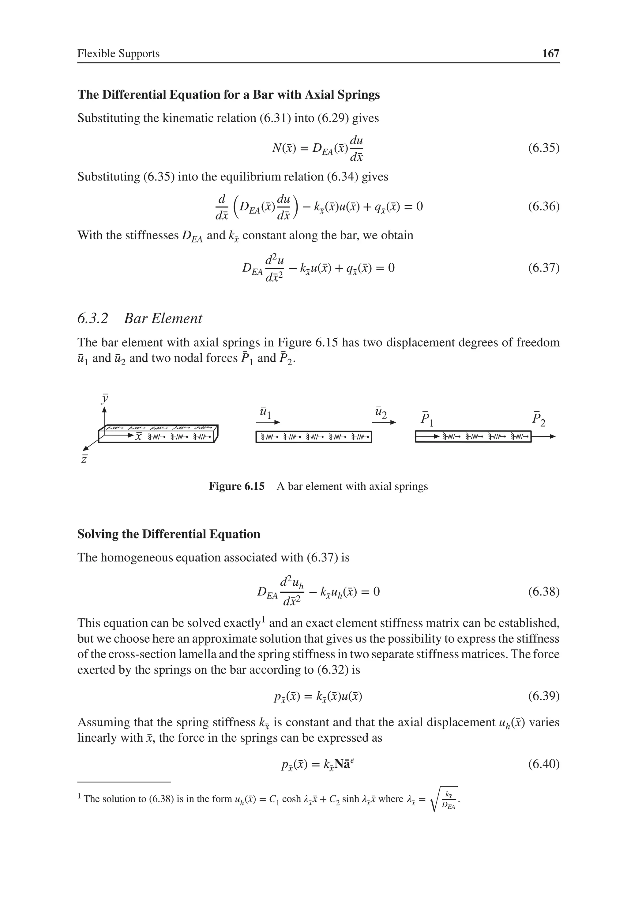 Flexible Supports 167
The Differential Equation for a Bar with Axial Springs
Substituting the kinematic relation (6.31) into (6.29) gives
N(̄
x) = DEA(̄
x)
du
d̄
x
(6.35)
Substituting (6.35) into the equilibrium relation (6.34) gives
d
d̄
x
(
DEA(̄
x)
du
d̄
x
)
− k̄
x(̄
x)u(̄
x) + q̄
x(̄
x) = 0 (6.36)
With the stiffnesses DEA and k̄
x constant along the bar, we obtain
DEA
d2u
d̄
x2
− k̄
xu(̄
x) + q̄
x(̄
x) = 0 (6.37)
6.3.2 Bar Element
The bar element with axial springs in Figure 6.15 has two displacement degrees of freedom
̄
u1 and ̄
u2 and two nodal forces ̄
P1 and ̄
P2.
Figure 6.15 A bar element with axial springs
Solving the Differential Equation
The homogeneous equation associated with (6.37) is
DEA
d2uh
d̄
x2
− k̄
xuh(̄
x) = 0 (6.38)
This equation can be solved exactly1 and an exact element stiffness matrix can be established,
but we choose here an approximate solution that gives us the possibility to express the stiffness
of the cross-section lamella and the spring stiffness in two separate stiffness matrices. The force
exerted by the springs on the bar according to (6.32) is
p̄
x(̄
x) = k̄
x(̄
x)u(̄
x) (6.39)
Assuming that the spring stiffness k̄
x is constant and that the axial displacement uh(̄
x) varies
linearly with ̄
x, the force in the springs can be expressed as
p̄
x(̄
x) = k̄
xN̄
ae
(6.40)
1 The solution to (6.38) is in the form uh(̄
x) = C1 cosh 𝜆̄
x ̄
x + C2 sinh 𝜆̄
x ̄
x where 𝜆̄
x =
√
k̄
x
DEA
.
 