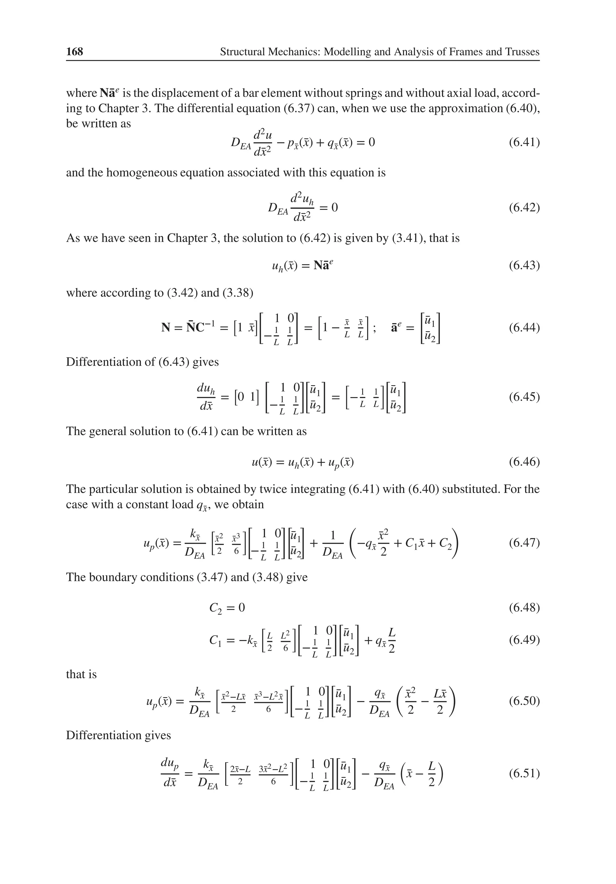 168 Structural Mechanics: Modelling and Analysis of Frames and Trusses
where N̄
ae is the displacement of a bar element without springs and without axial load, accord-
ing to Chapter 3. The differential equation (6.37) can, when we use the approximation (6.40),
be written as
DEA
d2u
d̄
x2
− p̄
x(̄
x) + q̄
x(̄
x) = 0 (6.41)
and the homogeneous equation associated with this equation is
DEA
d2uh
d̄
x2
= 0 (6.42)
As we have seen in Chapter 3, the solution to (6.42) is given by (3.41), that is
uh(̄
x) = N̄
ae
(6.43)
where according to (3.42) and (3.38)
N = ̄
NC−1
=
[
1 ̄
x
]
[
1 0
−1
L
1
L
]
=
[
1 − ̄
x
L
̄
x
L
]
; ̄
ae
=
[
̄
u1
̄
u2
]
(6.44)
Differentiation of (6.43) gives
duh
d̄
x
=
[
0 1
]
[
1 0
−1
L
1
L
]
[
̄
u1
̄
u2
]
=
[
−1
L
1
L
][
̄
u1
̄
u2
]
(6.45)
The general solution to (6.41) can be written as
u(̄
x) = uh(̄
x) + up(̄
x) (6.46)
The particular solution is obtained by twice integrating (6.41) with (6.40) substituted. For the
case with a constant load q̄
x, we obtain
up(̄
x) =
k̄
x
DEA
[
̄
x2
2
̄
x3
6
][
1 0
−1
L
1
L
][
̄
u1
̄
u2
]
+
1
DEA
(
−q̄
x
̄
x2
2
+ C1 ̄
x + C2
)
(6.47)
The boundary conditions (3.47) and (3.48) give
C2 = 0 (6.48)
C1 = −k̄
x
[
L
2
L2
6
][
1 0
−1
L
1
L
][
̄
u1
̄
u2
]
+ q̄
x
L
2
(6.49)
that is
up(̄
x) =
k̄
x
DEA
[
̄
x2−L̄
x
2
̄
x3−L2 ̄
x
6
][
1 0
−1
L
1
L
][
̄
u1
̄
u2
]
−
q̄
x
DEA
(
̄
x2
2
−
L̄
x
2
)
(6.50)
Differentiation gives
dup
d̄
x
=
k̄
x
DEA
[
2̄
x−L
2
3̄
x2−L2
6
]
[
1 0
−1
L
1
L
][
̄
u1
̄
u2
]
−
q̄
x
DEA
(
̄
x −
L
2
)
(6.51)
 