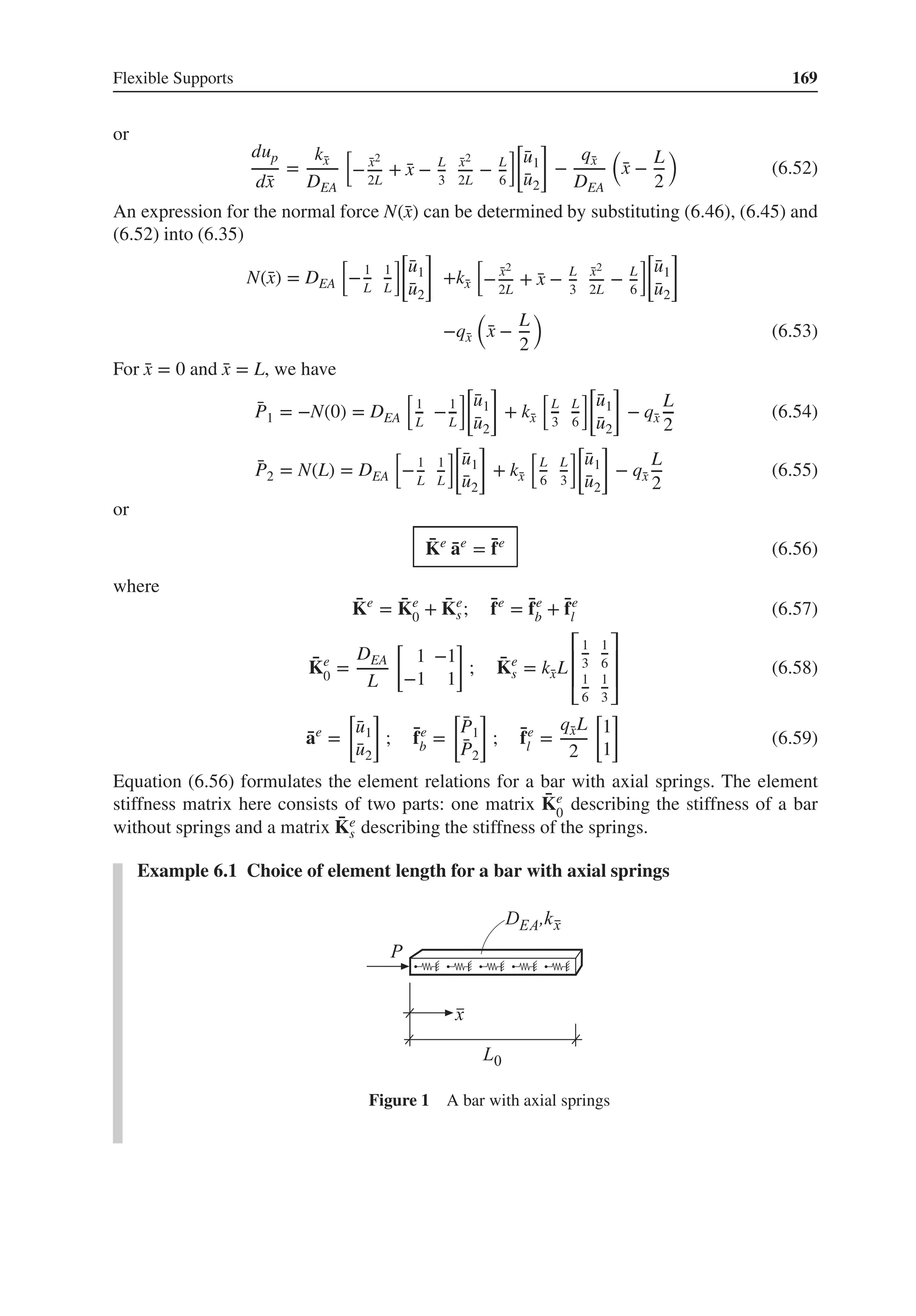 Flexible Supports 169
or
dup
d̄
x
=
k̄
x
DEA
[
− ̄
x2
2L
+ ̄
x − L
3
̄
x2
2L
− L
6
][
̄
u1
̄
u2
]
−
q̄
x
DEA
(
̄
x −
L
2
)
(6.52)
An expression for the normal force N(̄
x) can be determined by substituting (6.46), (6.45) and
(6.52) into (6.35)
N(̄
x) = DEA
[
−1
L
1
L
]
[
̄
u1
̄
u2
]
+k̄
x
[
− ̄
x2
2L
+ ̄
x − L
3
̄
x2
2L
− L
6
]
[
̄
u1
̄
u2
]
−q̄
x
(
̄
x −
L
2
)
(6.53)
For ̄
x = 0 and ̄
x = L, we have
̄
P1 = −N(0) = DEA
[
1
L
−1
L
]
[
̄
u1
̄
u2
]
+ k̄
x
[
L
3
L
6
][
̄
u1
̄
u2
]
− q̄
x
L
2
(6.54)
̄
P2 = N(L) = DEA
[
−1
L
1
L
]
[
̄
u1
̄
u2
]
+ k̄
x
[
L
6
L
3
][
̄
u1
̄
u2
]
− q̄
x
L
2
(6.55)
or
̄
Ke
̄
ae
= ̄
fe
(6.56)
where
̄
Ke
= ̄
Ke
0 + ̄
Ke
s; ̄
fe
= ̄
fe
b + ̄
fe
l (6.57)
̄
Ke
0 =
DEA
L
[
1 −1
−1 1
]
; ̄
Ke
s = k̄
xL
⎡
⎢
⎢
⎣
1
3
1
6
1
6
1
3
⎤
⎥
⎥
⎦
(6.58)
̄
ae
=
[
̄
u1
̄
u2
]
; ̄
fe
b =
[
̄
P1
̄
P2
]
; ̄
fe
l =
q̄
xL
2
[
1
1
]
(6.59)
Equation (6.56) formulates the element relations for a bar with axial springs. The element
stiffness matrix here consists of two parts: one matrix ̄
Ke
0
describing the stiffness of a bar
without springs and a matrix ̄
Ke
s describing the stiffness of the springs.
Example 6.1 Choice of element length for a bar with axial springs
Figure 1 A bar with axial springs
 