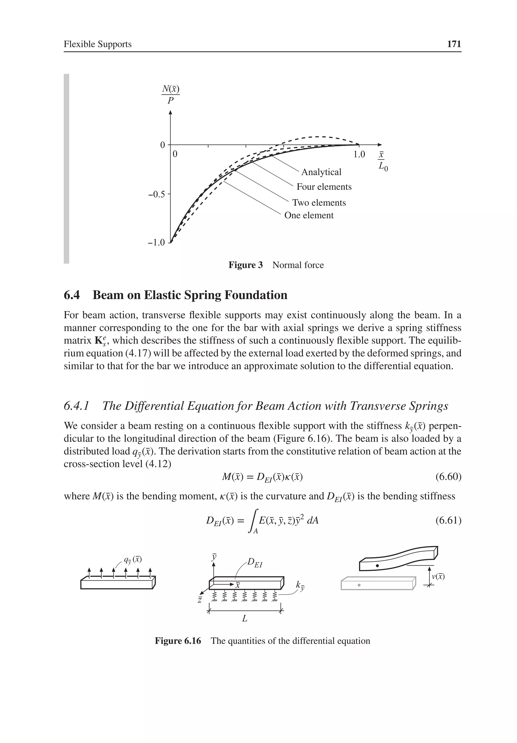 Flexible Supports 171
Four elements
Two elements
One element
Figure 3 Normal force
6.4 Beam on Elastic Spring Foundation
For beam action, transverse flexible supports may exist continuously along the beam. In a
manner corresponding to the one for the bar with axial springs we derive a spring stiffness
matrix Ke
s, which describes the stiffness of such a continuously flexible support. The equilib-
rium equation (4.17) will be affected by the external load exerted by the deformed springs, and
similar to that for the bar we introduce an approximate solution to the differential equation.
6.4.1 The Differential Equation for Beam Action with Transverse Springs
We consider a beam resting on a continuous flexible support with the stiffness k̄
y(̄
x) perpen-
dicular to the longitudinal direction of the beam (Figure 6.16). The beam is also loaded by a
distributed load q̄
y(̄
x). The derivation starts from the constitutive relation of beam action at the
cross-section level (4.12)
M(̄
x) = DEI(̄
x)𝜅(̄
x) (6.60)
where M(̄
x) is the bending moment, 𝜅(̄
x) is the curvature and DEI(̄
x) is the bending stiffness
DEI(̄
x) =
∫A
E(̄
x, ̄
y, ̄
z)̄
y2
dA (6.61)
v(x)
qy (x)
Figure 6.16 The quantities of the differential equation
 