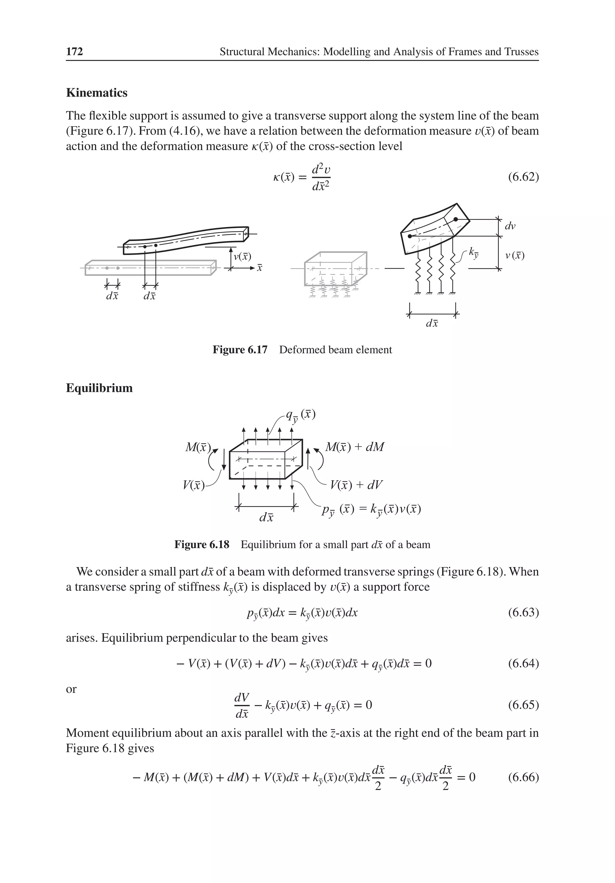 172 Structural Mechanics: Modelling and Analysis of Frames and Trusses
Kinematics
The flexible support is assumed to give a transverse support along the system line of the beam
(Figure 6.17). From (4.16), we have a relation between the deformation measure 𝑣(̄
x) of beam
action and the deformation measure 𝜅(̄
x) of the cross-section level
𝜅(̄
x) =
d2𝑣
d̄
x2
(6.62)
( ) ( )
Figure 6.17 Deformed beam element
Equilibrium
( )
( )
( )
( ) ( ) ( )
( )
( )
Figure 6.18 Equilibrium for a small part d̄
x of a beam
We consider a small part d̄
x of a beam with deformed transverse springs (Figure 6.18). When
a transverse spring of stiffness k̄
y(̄
x) is displaced by 𝑣(̄
x) a support force
p̄
y(̄
x)dx = k̄
y(̄
x)𝑣(̄
x)dx (6.63)
arises. Equilibrium perpendicular to the beam gives
− V(̄
x) + (V(̄
x) + dV) − k̄
y(̄
x)𝑣(̄
x)d̄
x + q̄
y(̄
x)d̄
x = 0 (6.64)
or
dV
d̄
x
− k̄
y(̄
x)𝑣(̄
x) + q̄
y(̄
x) = 0 (6.65)
Moment equilibrium about an axis parallel with the ̄
z-axis at the right end of the beam part in
Figure 6.18 gives
− M(̄
x) + (M(̄
x) + dM) + V(̄
x)d̄
x + k̄
y(̄
x)𝑣(̄
x)d̄
x
d̄
x
2
− q̄
y(̄
x)d̄
x
d̄
x
2
= 0 (6.66)
 
