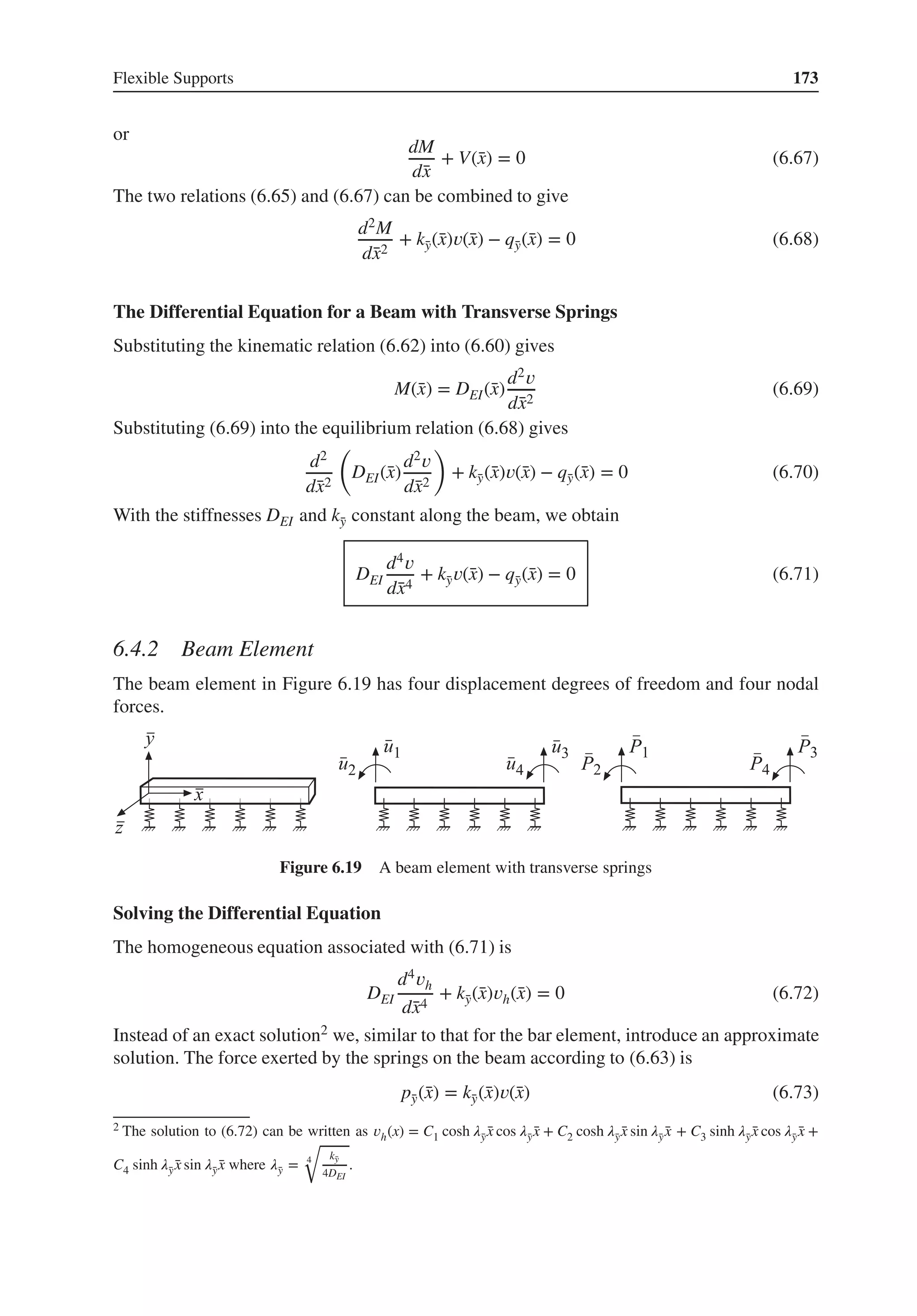 Flexible Supports 173
or
dM
d̄
x
+ V(̄
x) = 0 (6.67)
The two relations (6.65) and (6.67) can be combined to give
d2M
d̄
x2
+ k̄
y(̄
x)𝑣(̄
x) − q̄
y(̄
x) = 0 (6.68)
The Differential Equation for a Beam with Transverse Springs
Substituting the kinematic relation (6.62) into (6.60) gives
M(̄
x) = DEI(̄
x)
d2𝑣
d̄
x2
(6.69)
Substituting (6.69) into the equilibrium relation (6.68) gives
d2
d̄
x2
(
DEI(̄
x)
d2𝑣
d̄
x2
)
+ k̄
y(̄
x)𝑣(̄
x) − q̄
y(̄
x) = 0 (6.70)
With the stiffnesses DEI and k̄
y constant along the beam, we obtain
DEI
d4𝑣
d̄
x4
+ k̄
y𝑣(̄
x) − q̄
y(̄
x) = 0 (6.71)
6.4.2 Beam Element
The beam element in Figure 6.19 has four displacement degrees of freedom and four nodal
forces.
Figure 6.19 A beam element with transverse springs
Solving the Differential Equation
The homogeneous equation associated with (6.71) is
DEI
d4𝑣h
d̄
x4
+ k̄
y(̄
x)𝑣h(̄
x) = 0 (6.72)
Instead of an exact solution2 we, similar to that for the bar element, introduce an approximate
solution. The force exerted by the springs on the beam according to (6.63) is
p̄
y(̄
x) = k̄
y(̄
x)𝑣(̄
x) (6.73)
2 The solution to (6.72) can be written as 𝑣h(x) = C1 cosh 𝜆̄
y ̄
x cos 𝜆̄
y ̄
x + C2 cosh 𝜆̄
y ̄
x sin 𝜆̄
y ̄
x + C3 sinh 𝜆̄
y ̄
x cos 𝜆̄
y ̄
x +
C4 sinh 𝜆̄
y ̄
x sin 𝜆̄
y ̄
x where 𝜆̄
y = 4
√
k̄
y
4DEI
.
 