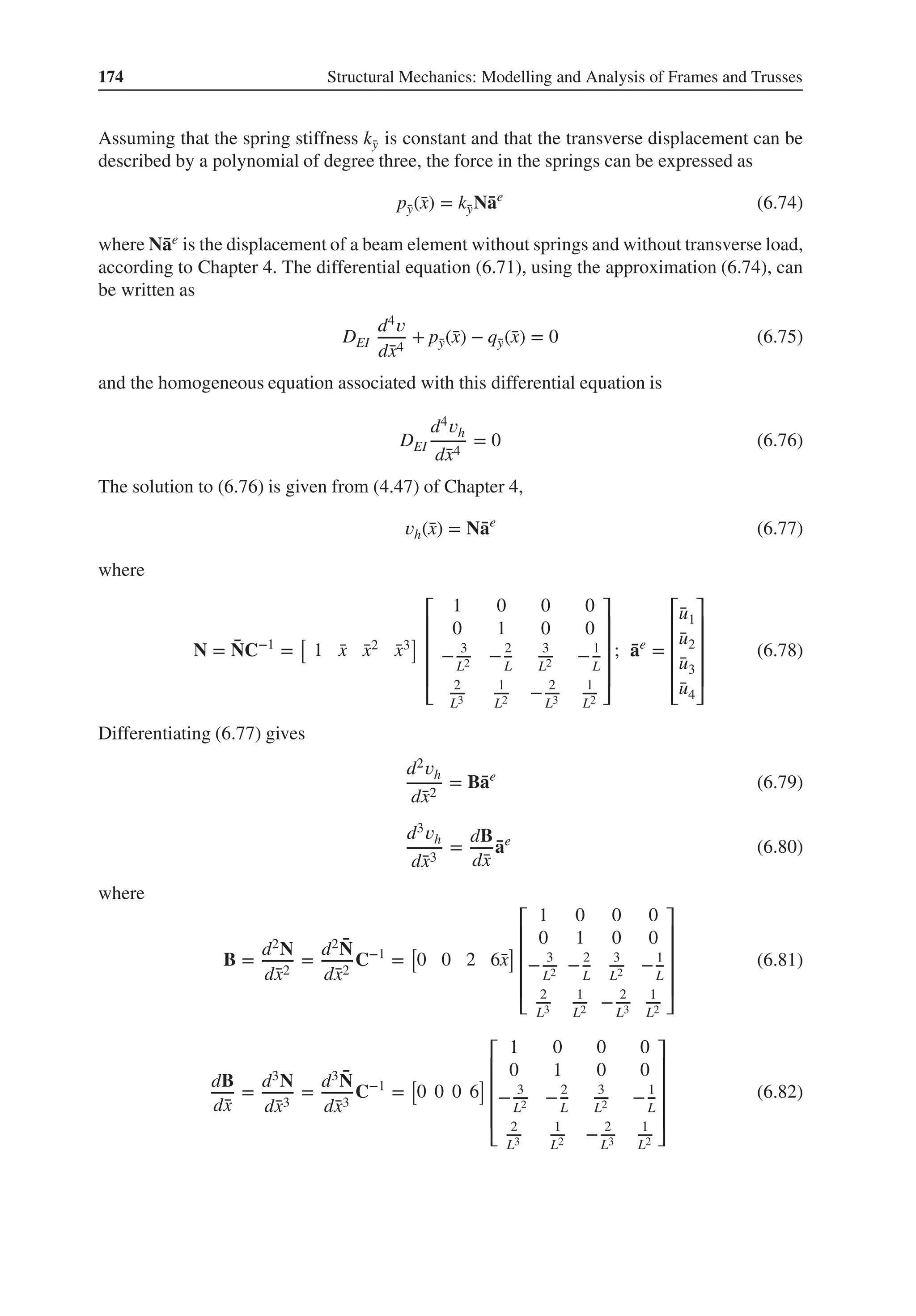 174 Structural Mechanics: Modelling and Analysis of Frames and Trusses
Assuming that the spring stiffness k̄
y is constant and that the transverse displacement can be
described by a polynomial of degree three, the force in the springs can be expressed as
p̄
y(̄
x) = k̄
yN̄
ae
(6.74)
where N̄
ae is the displacement of a beam element without springs and without transverse load,
according to Chapter 4. The differential equation (6.71), using the approximation (6.74), can
be written as
DEI
d4𝑣
d̄
x4
+ p̄
y(̄
x) − q̄
y(̄
x) = 0 (6.75)
and the homogeneous equation associated with this differential equation is
DEI
d4𝑣h
d̄
x4
= 0 (6.76)
The solution to (6.76) is given from (4.47) of Chapter 4,
𝑣h(̄
x) = N̄
ae
(6.77)
where
N = ̄
NC−1
=
[
1 ̄
x ̄
x2 ̄
x3
]
⎡
⎢
⎢
⎢
⎢
⎣
1 0 0 0
0 1 0 0
− 3
L2 −2
L
3
L2 −1
L
2
L3
1
L2 − 2
L3
1
L2
⎤
⎥
⎥
⎥
⎥
⎦
; ̄
ae
=
⎡
⎢
⎢
⎢
⎢
⎣
̄
u1
̄
u2
̄
u3
̄
u4
⎤
⎥
⎥
⎥
⎥
⎦
(6.78)
Differentiating (6.77) gives
d2𝑣h
d̄
x2
= B̄
ae
(6.79)
d3𝑣h
d̄
x3
=
dB
d̄
x
̄
ae
(6.80)
where
B =
d2N
d̄
x2
=
d2 ̄
N
d̄
x2
C−1
=
[
0 0 2 6̄
x
]
⎡
⎢
⎢
⎢
⎢
⎣
1 0 0 0
0 1 0 0
− 3
L2 −2
L
3
L2 −1
L
2
L3
1
L2 − 2
L3
1
L2
⎤
⎥
⎥
⎥
⎥
⎦
(6.81)
dB
d̄
x
=
d3N
d̄
x3
=
d3 ̄
N
d̄
x3
C−1
=
[
0 0 0 6
]
⎡
⎢
⎢
⎢
⎢
⎣
1 0 0 0
0 1 0 0
− 3
L2 −2
L
3
L2 −1
L
2
L3
1
L2 − 2
L3
1
L2
⎤
⎥
⎥
⎥
⎥
⎦
(6.82)
 