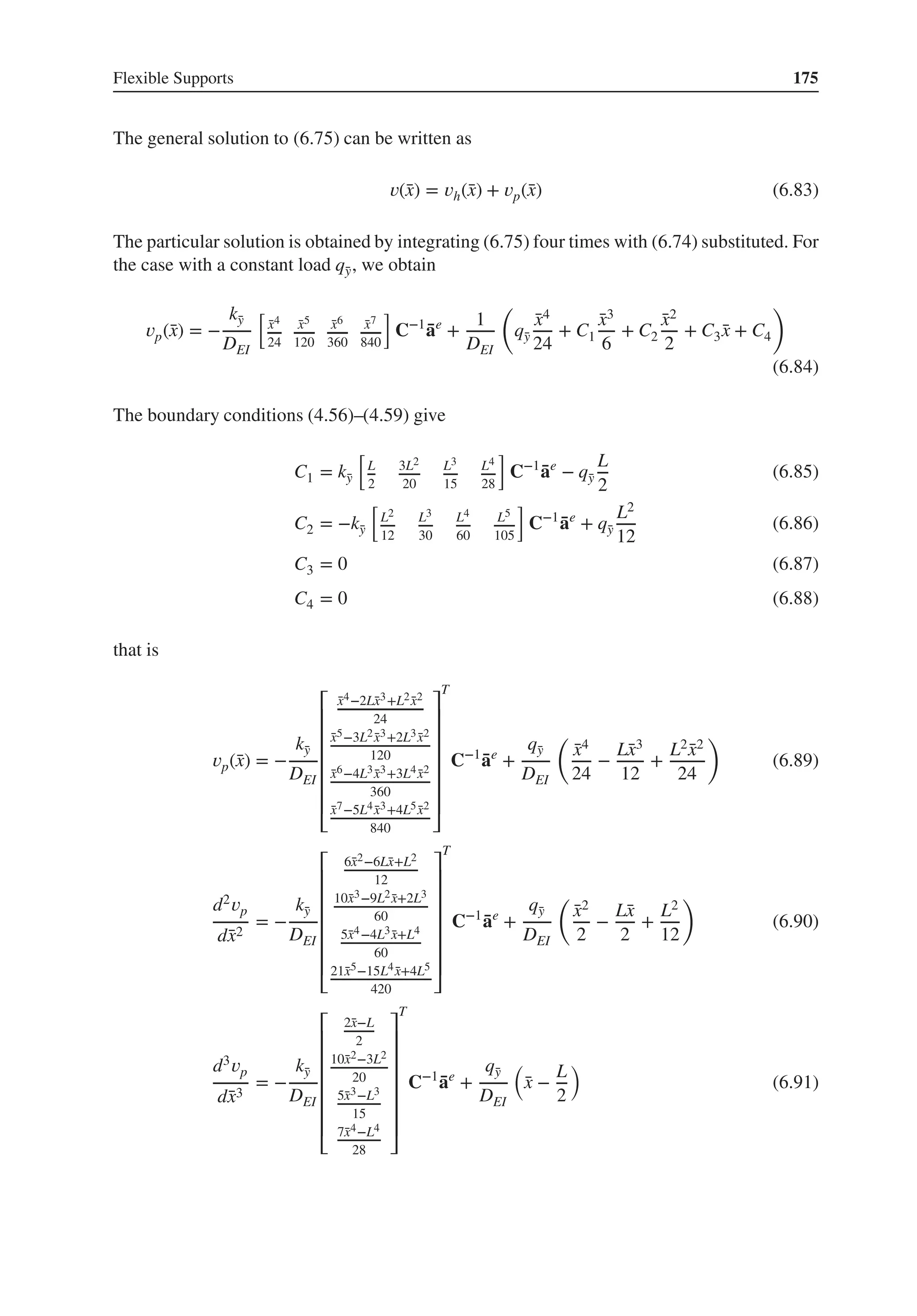 Flexible Supports 175
The general solution to (6.75) can be written as
𝑣(̄
x) = 𝑣h(̄
x) + 𝑣p(̄
x) (6.83)
The particular solution is obtained by integrating (6.75) four times with (6.74) substituted. For
the case with a constant load q̄
y, we obtain
𝑣p(̄
x) = −
k̄
y
DEI
[
̄
x4
24
̄
x5
120
̄
x6
360
̄
x7
840
]
C−1
̄
ae
+
1
DEI
(
q̄
y
̄
x4
24
+ C1
̄
x3
6
+ C2
̄
x2
2
+ C3 ̄
x + C4
)
(6.84)
The boundary conditions (4.56)–(4.59) give
C1 = k̄
y
[
L
2
3L2
20
L3
15
L4
28
]
C−1
̄
ae
− q̄
y
L
2
(6.85)
C2 = −k̄
y
[
L2
12
L3
30
L4
60
L5
105
]
C−1
̄
ae
+ q̄
y
L2
12
(6.86)
C3 = 0 (6.87)
C4 = 0 (6.88)
that is
𝑣p(̄
x) = −
k̄
y
DEI
⎡
⎢
⎢
⎢
⎢
⎢
⎢
⎣
̄
x4−2L̄
x3+L2 ̄
x2
24
̄
x5−3L2 ̄
x3+2L3 ̄
x2
120
̄
x6−4L3 ̄
x3+3L4 ̄
x2
360
̄
x7−5L4 ̄
x3+4L5 ̄
x2
840
⎤
⎥
⎥
⎥
⎥
⎥
⎥
⎦
T
C−1
̄
ae
+
q̄
y
DEI
(
̄
x4
24
−
L̄
x3
12
+
L2 ̄
x2
24
)
(6.89)
d2𝑣p
d̄
x2
= −
k̄
y
DEI
⎡
⎢
⎢
⎢
⎢
⎢
⎢
⎣
6̄
x2−6L̄
x+L2
12
10̄
x3−9L2 ̄
x+2L3
60
5̄
x4−4L3 ̄
x+L4
60
21̄
x5−15L4 ̄
x+4L5
420
⎤
⎥
⎥
⎥
⎥
⎥
⎥
⎦
T
C−1
̄
ae
+
q̄
y
DEI
(
̄
x2
2
−
L̄
x
2
+
L2
12
)
(6.90)
d3𝑣p
d̄
x3
= −
k̄
y
DEI
⎡
⎢
⎢
⎢
⎢
⎢
⎢
⎣
2̄
x−L
2
10̄
x2−3L2
20
5̄
x3−L3
15
7̄
x4−L4
28
⎤
⎥
⎥
⎥
⎥
⎥
⎥
⎦
T
C−1
̄
ae
+
q̄
y
DEI
(
̄
x −
L
2
)
(6.91)
 