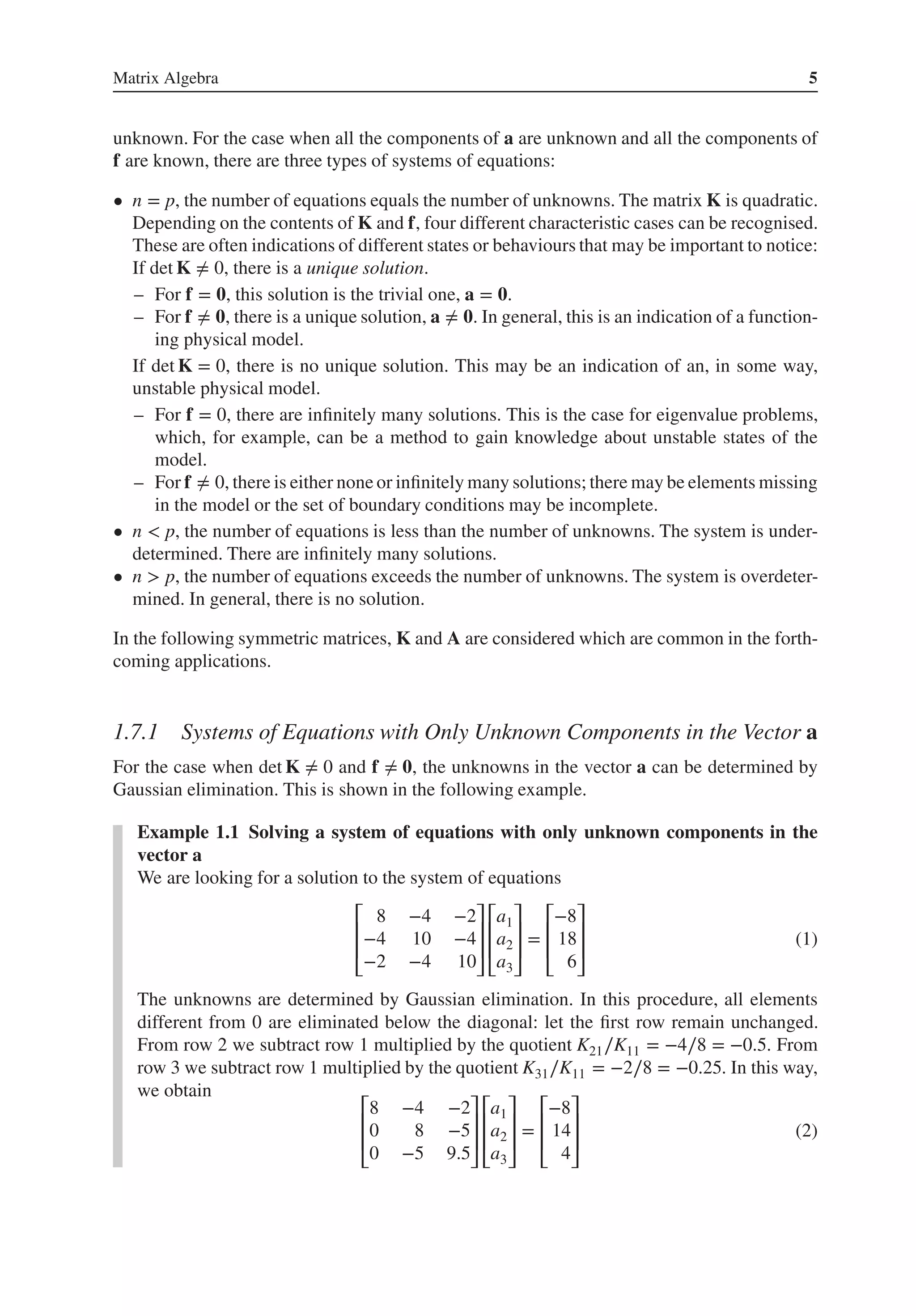 Matrix Algebra 5
unknown. For the case when all the components of a are unknown and all the components of
f are known, there are three types of systems of equations:
• n = p, the number of equations equals the number of unknowns. The matrix K is quadratic.
Depending on the contents of K and f, four different characteristic cases can be recognised.
These are often indications of different states or behaviours that may be important to notice:
If det K ≠ 0, there is a unique solution.
– For f = 𝟎, this solution is the trivial one, a = 𝟎.
– For f ≠ 𝟎, there is a unique solution, a ≠ 𝟎. In general, this is an indication of a function-
ing physical model.
If det K = 0, there is no unique solution. This may be an indication of an, in some way,
unstable physical model.
– For f = 0, there are infinitely many solutions. This is the case for eigenvalue problems,
which, for example, can be a method to gain knowledge about unstable states of the
model.
– For f ≠ 0, there is either none or infinitely many solutions; there may be elements missing
in the model or the set of boundary conditions may be incomplete.
• n < p, the number of equations is less than the number of unknowns. The system is under-
determined. There are infinitely many solutions.
• n > p, the number of equations exceeds the number of unknowns. The system is overdeter-
mined. In general, there is no solution.
In the following symmetric matrices, K and A are considered which are common in the forth-
coming applications.
1.7.1 Systems of Equations with Only Unknown Components in the Vector a
For the case when det K ≠ 0 and f ≠ 𝟎, the unknowns in the vector a can be determined by
Gaussian elimination. This is shown in the following example.
Example 1.1 Solving a system of equations with only unknown components in the
vector a
We are looking for a solution to the system of equations
⎡
⎢
⎢
⎣
8 −4 −2
−4 10 −4
−2 −4 10
⎤
⎥
⎥
⎦
⎡
⎢
⎢
⎣
a1
a2
a3
⎤
⎥
⎥
⎦
=
⎡
⎢
⎢
⎣
−8
18
6
⎤
⎥
⎥
⎦
(1)
The unknowns are determined by Gaussian elimination. In this procedure, all elements
different from 0 are eliminated below the diagonal: let the first row remain unchanged.
From row 2 we subtract row 1 multiplied by the quotient K21∕K11 = −4∕8 = −0.5. From
row 3 we subtract row 1 multiplied by the quotient K31∕K11 = −2∕8 = −0.25. In this way,
we obtain
⎡
⎢
⎢
⎣
8 −4 −2
0 8 −5
0 −5 9.5
⎤
⎥
⎥
⎦
⎡
⎢
⎢
⎣
a1
a2
a3
⎤
⎥
⎥
⎦
=
⎡
⎢
⎢
⎣
−8
14
4
⎤
⎥
⎥
⎦
(2)
 