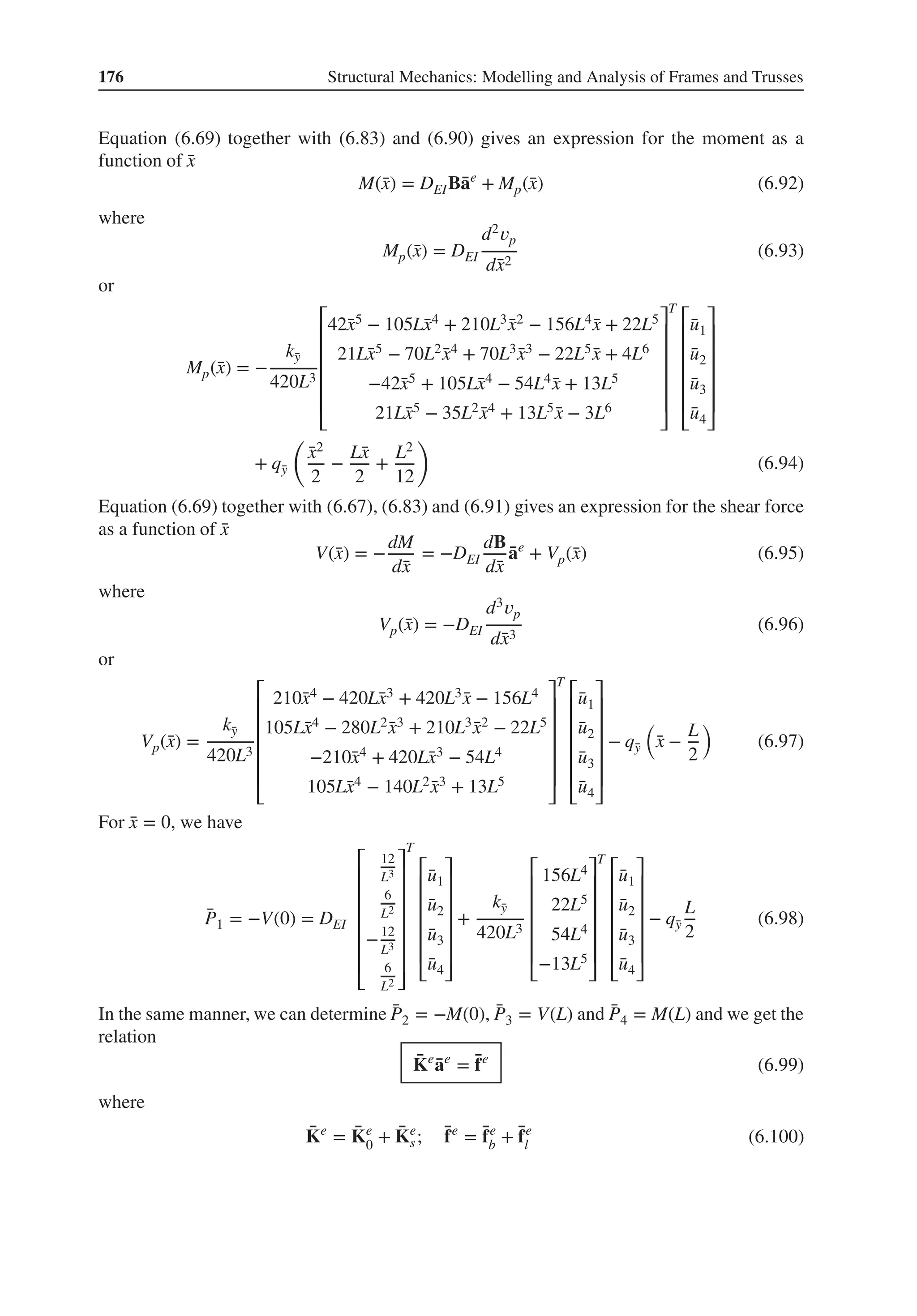 176 Structural Mechanics: Modelling and Analysis of Frames and Trusses
Equation (6.69) together with (6.83) and (6.90) gives an expression for the moment as a
function of ̄
x
M(̄
x) = DEIB̄
ae
+ Mp(̄
x) (6.92)
where
Mp(̄
x) = DEI
d2𝑣p
d̄
x2
(6.93)
or
Mp(̄
x) = −
k̄
y
420L3
⎡
⎢
⎢
⎢
⎢
⎢
⎣
42̄
x5 − 105L̄
x4 + 210L3 ̄
x2 − 156L4 ̄
x + 22L5
21L̄
x5 − 70L2 ̄
x4 + 70L3 ̄
x3 − 22L5 ̄
x + 4L6
−42̄
x5 + 105L̄
x4 − 54L4 ̄
x + 13L5
21L̄
x5 − 35L2 ̄
x4 + 13L5 ̄
x − 3L6
⎤
⎥
⎥
⎥
⎥
⎥
⎦
T
⎡
⎢
⎢
⎢
⎢
⎢
⎣
̄
u1
̄
u2
̄
u3
̄
u4
⎤
⎥
⎥
⎥
⎥
⎥
⎦
+ q̄
y
(
̄
x2
2
−
L̄
x
2
+
L2
12
)
(6.94)
Equation (6.69) together with (6.67), (6.83) and (6.91) gives an expression for the shear force
as a function of ̄
x
V(̄
x) = −
dM
d̄
x
= −DEI
dB
d̄
x
̄
ae
+ Vp(̄
x) (6.95)
where
Vp(̄
x) = −DEI
d3𝑣p
d̄
x3
(6.96)
or
Vp(̄
x) =
k̄
y
420L3
⎡
⎢
⎢
⎢
⎢
⎢
⎣
210̄
x4 − 420L̄
x3 + 420L3 ̄
x − 156L4
105L̄
x4 − 280L2 ̄
x3 + 210L3 ̄
x2 − 22L5
−210̄
x4 + 420L̄
x3 − 54L4
105L̄
x4 − 140L2 ̄
x3 + 13L5
⎤
⎥
⎥
⎥
⎥
⎥
⎦
T
⎡
⎢
⎢
⎢
⎢
⎢
⎣
̄
u1
̄
u2
̄
u3
̄
u4
⎤
⎥
⎥
⎥
⎥
⎥
⎦
− q̄
y
(
̄
x −
L
2
)
(6.97)
For ̄
x = 0, we have
̄
P1 = −V(0) = DEI
⎡
⎢
⎢
⎢
⎢
⎢
⎢
⎣
12
L3
6
L2
−12
L3
6
L2
⎤
⎥
⎥
⎥
⎥
⎥
⎥
⎦
T
⎡
⎢
⎢
⎢
⎢
⎢
⎣
̄
u1
̄
u2
̄
u3
̄
u4
⎤
⎥
⎥
⎥
⎥
⎥
⎦
+
k̄
y
420L3
⎡
⎢
⎢
⎢
⎢
⎢
⎣
156L4
22L5
54L4
−13L5
⎤
⎥
⎥
⎥
⎥
⎥
⎦
T
⎡
⎢
⎢
⎢
⎢
⎢
⎣
̄
u1
̄
u2
̄
u3
̄
u4
⎤
⎥
⎥
⎥
⎥
⎥
⎦
− q̄
y
L
2
(6.98)
In the same manner, we can determine ̄
P2 = −M(0), ̄
P3 = V(L) and ̄
P4 = M(L) and we get the
relation
̄
Ke
̄
ae
= ̄
fe
(6.99)
where
̄
Ke
= ̄
Ke
0 + ̄
Ke
s; ̄
fe
= ̄
fe
b + ̄
fe
l (6.100)
 