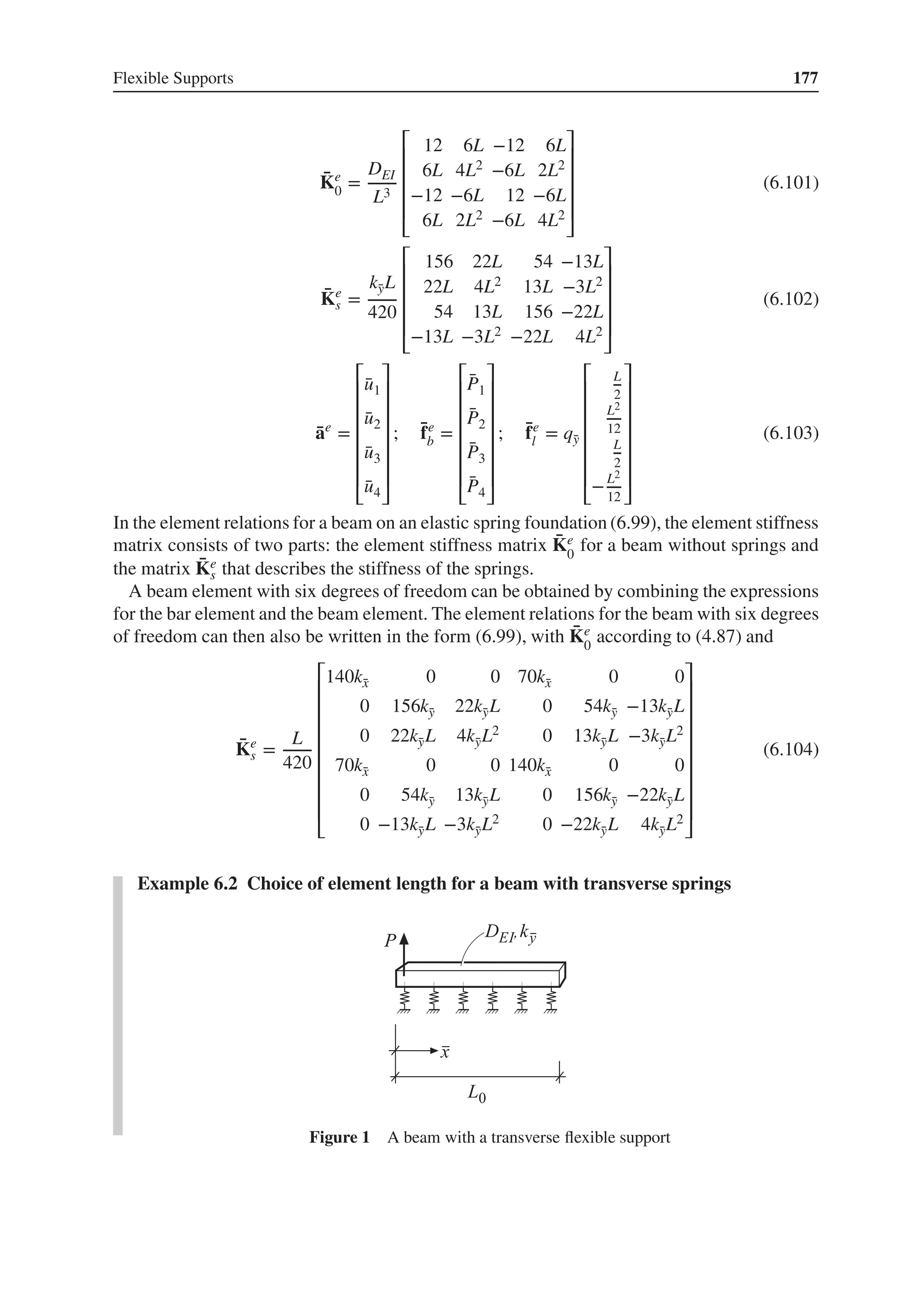 Flexible Supports 177
̄
Ke
0 =
DEI
L3
⎡
⎢
⎢
⎢
⎢
⎣
12 6L −12 6L
6L 4L2 −6L 2L2
−12 −6L 12 −6L
6L 2L2 −6L 4L2
⎤
⎥
⎥
⎥
⎥
⎦
(6.101)
̄
Ke
s =
k̄
yL
420
⎡
⎢
⎢
⎢
⎢
⎣
156 22L 54 −13L
22L 4L2 13L −3L2
54 13L 156 −22L
−13L −3L2 −22L 4L2
⎤
⎥
⎥
⎥
⎥
⎦
(6.102)
̄
ae
=
⎡
⎢
⎢
⎢
⎢
⎢
⎢
⎣
̄
u1
̄
u2
̄
u3
̄
u4
⎤
⎥
⎥
⎥
⎥
⎥
⎥
⎦
; ̄
fe
b =
⎡
⎢
⎢
⎢
⎢
⎢
⎢
⎣
̄
P1
̄
P2
̄
P3
̄
P4
⎤
⎥
⎥
⎥
⎥
⎥
⎥
⎦
; ̄
fe
l = q̄
y
⎡
⎢
⎢
⎢
⎢
⎢
⎢
⎣
L
2
L2
12
L
2
−L2
12
⎤
⎥
⎥
⎥
⎥
⎥
⎥
⎦
(6.103)
In the element relations for a beam on an elastic spring foundation (6.99), the element stiffness
matrix consists of two parts: the element stiffness matrix ̄
Ke
0
for a beam without springs and
the matrix ̄
Ke
s that describes the stiffness of the springs.
A beam element with six degrees of freedom can be obtained by combining the expressions
for the bar element and the beam element. The element relations for the beam with six degrees
of freedom can then also be written in the form (6.99), with ̄
Ke
0
according to (4.87) and
̄
Ke
s =
L
420
⎡
⎢
⎢
⎢
⎢
⎢
⎢
⎢
⎢
⎣
140k̄
x 0 0 70k̄
x 0 0
0 156k̄
y 22k̄
yL 0 54k̄
y −13k̄
yL
0 22k̄
yL 4k̄
yL2 0 13k̄
yL −3k̄
yL2
70k̄
x 0 0 140k̄
x 0 0
0 54k̄
y 13k̄
yL 0 156k̄
y −22k̄
yL
0 −13k̄
yL −3k̄
yL2 0 −22k̄
yL 4k̄
yL2
⎤
⎥
⎥
⎥
⎥
⎥
⎥
⎥
⎥
⎦
(6.104)
Example 6.2 Choice of element length for a beam with transverse springs
Figure 1 A beam with a transverse flexible support
 
