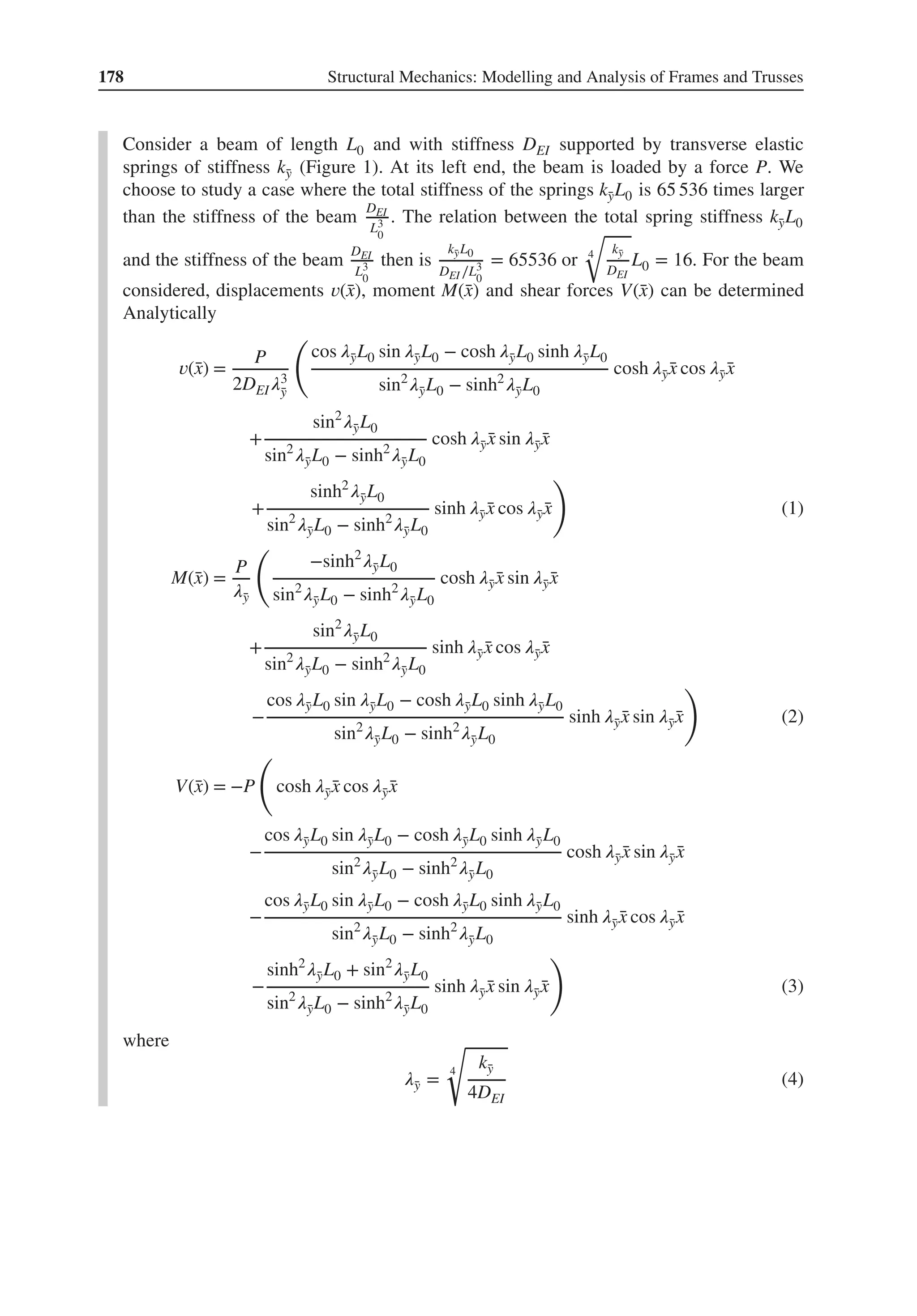 178 Structural Mechanics: Modelling and Analysis of Frames and Trusses
Consider a beam of length L0 and with stiffness DEI supported by transverse elastic
springs of stiffness k̄
y (Figure 1). At its left end, the beam is loaded by a force P. We
choose to study a case where the total stiffness of the springs k̄
yL0 is 65 536 times larger
than the stiffness of the beam
DEI
L3
0
. The relation between the total spring stiffness k̄
yL0
and the stiffness of the beam
DEI
L3
0
then is
k̄
yL0
DEI ∕L3
0
= 65536 or 4
√
k̄
y
DEI
L0 = 16. For the beam
considered, displacements 𝑣(̄
x), moment M(̄
x) and shear forces V(̄
x) can be determined
Analytically
𝑣(̄
x) =
P
2DEI𝜆3
̄
y
(
cos 𝜆̄
yL0 sin 𝜆̄
yL0 − cosh 𝜆̄
yL0 sinh 𝜆̄
yL0
sin2
𝜆̄
yL0 − sinh2
𝜆̄
yL0
cosh 𝜆̄
y ̄
x cos 𝜆̄
y ̄
x
+
sin2
𝜆̄
yL0
sin2
𝜆̄
yL0 − sinh2
𝜆̄
yL0
cosh 𝜆̄
y ̄
x sin 𝜆̄
y ̄
x
+
sinh2
𝜆̄
yL0
sin2
𝜆̄
yL0 − sinh2
𝜆̄
yL0
sinh 𝜆̄
y ̄
x cos 𝜆̄
y ̄
x
)
(1)
M(̄
x) =
P
𝜆̄
y
(
−sinh2
𝜆̄
yL0
sin2
𝜆̄
yL0 − sinh2
𝜆̄
yL0
cosh 𝜆̄
y ̄
x sin 𝜆̄
y ̄
x
+
sin2
𝜆̄
yL0
sin2
𝜆̄
yL0 − sinh2
𝜆̄
yL0
sinh 𝜆̄
y ̄
x cos 𝜆̄
y ̄
x
−
cos 𝜆̄
yL0 sin 𝜆̄
yL0 − cosh 𝜆̄
yL0 sinh 𝜆̄
yL0
sin2
𝜆̄
yL0 − sinh2
𝜆̄
yL0
sinh 𝜆̄
y ̄
x sin 𝜆̄
y ̄
x
)
(2)
V(̄
x) = −P
(
cosh 𝜆̄
y ̄
x cos 𝜆̄
y ̄
x
−
cos 𝜆̄
yL0 sin 𝜆̄
yL0 − cosh 𝜆̄
yL0 sinh 𝜆̄
yL0
sin2
𝜆̄
yL0 − sinh2
𝜆̄
yL0
cosh 𝜆̄
y ̄
x sin 𝜆̄
y ̄
x
−
cos 𝜆̄
yL0 sin 𝜆̄
yL0 − cosh 𝜆̄
yL0 sinh 𝜆̄
yL0
sin2
𝜆̄
yL0 − sinh2
𝜆̄
yL0
sinh 𝜆̄
y ̄
x cos 𝜆̄
y ̄
x
−
sinh2
𝜆̄
yL0 + sin2
𝜆̄
yL0
sin2
𝜆̄
yL0 − sinh2
𝜆̄
yL0
sinh 𝜆̄
y ̄
x sin 𝜆̄
y ̄
x
)
(3)
where
𝜆̄
y =
4
√
k̄
y
4DEI
(4)
 