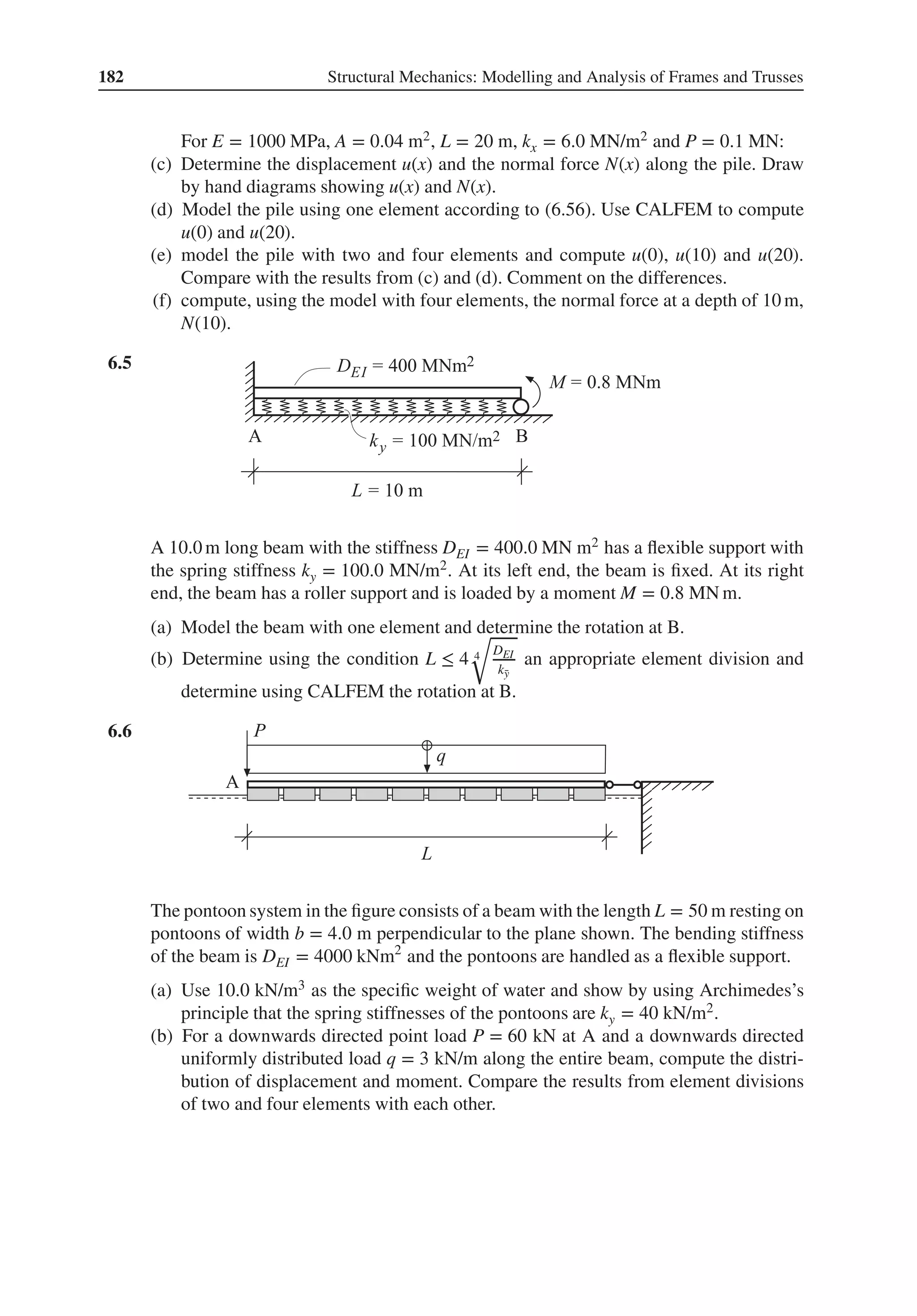 182 Structural Mechanics: Modelling and Analysis of Frames and Trusses
For E = 1000 MPa, A = 0.04 m2, L = 20 m, kx = 6.0 MN/m2 and P = 0.1 MN:
(c) Determine the displacement u(x) and the normal force N(x) along the pile. Draw
by hand diagrams showing u(x) and N(x).
(d) Model the pile using one element according to (6.56). Use CALFEM to compute
u(0) and u(20).
(e) model the pile with two and four elements and compute u(0), u(10) and u(20).
Compare with the results from (c) and (d). Comment on the differences.
(f) compute, using the model with four elements, the normal force at a depth of 10 m,
N(10).
6.5 .
A 10.0 m long beam with the stiffness DEI = 400.0 MN m2 has a flexible support with
the spring stiffness ky = 100.0 MN/m2. At its left end, the beam is fixed. At its right
end, the beam has a roller support and is loaded by a moment M = 0.8 MN m.
(a) Model the beam with one element and determine the rotation at B.
(b) Determine using the condition L ≤ 4 4
√
DEI
k̄
y
an appropriate element division and
determine using CALFEM the rotation at B.
6.6 .
The pontoon system in the figure consists of a beam with the length L = 50 m resting on
pontoons of width b = 4.0 m perpendicular to the plane shown. The bending stiffness
of the beam is DEI = 4000 kNm2
and the pontoons are handled as a flexible support.
(a) Use 10.0 kN/m3 as the specific weight of water and show by using Archimedes’s
principle that the spring stiffnesses of the pontoons are ky = 40 kN/m2.
(b) For a downwards directed point load P = 60 kN at A and a downwards directed
uniformly distributed load q = 3 kN/m along the entire beam, compute the distri-
bution of displacement and moment. Compare the results from element divisions
of two and four elements with each other.
 