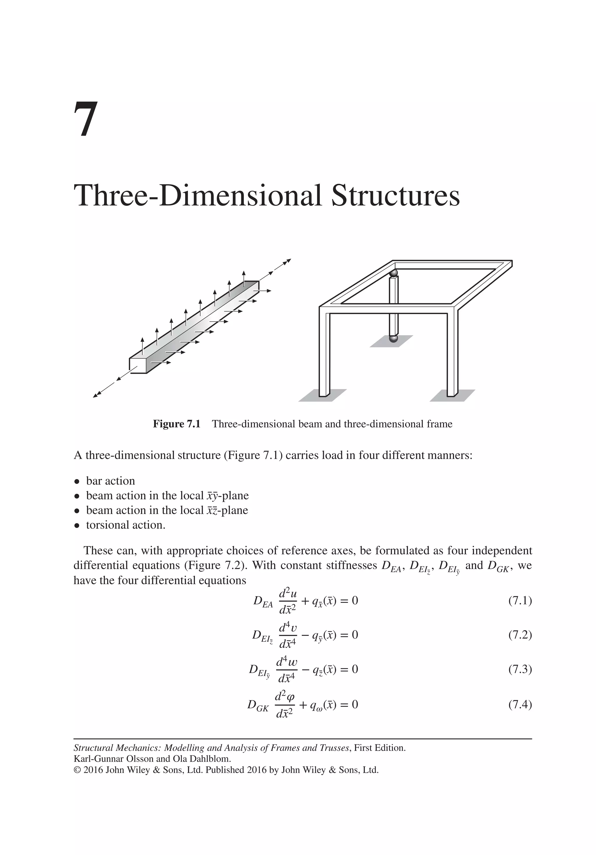 7
Three-Dimensional Structures
Figure 7.1 Three-dimensional beam and three-dimensional frame
A three-dimensional structure (Figure 7.1) carries load in four different manners:
• bar action
• beam action in the local ̄
x̄
y-plane
• beam action in the local ̄
x̄
z-plane
• torsional action.
These can, with appropriate choices of reference axes, be formulated as four independent
differential equations (Figure 7.2). With constant stiffnesses DEA, DEĪ
z
, DEĪ
y
and DGK, we
have the four differential equations
DEA
d2u
d̄
x2
+ q̄
x(̄
x) = 0 (7.1)
DEĪ
z
d4𝑣
d̄
x4
− q̄
y(̄
x) = 0 (7.2)
DEĪ
y
d4𝑤
d̄
x4
− q̄
z(̄
x) = 0 (7.3)
DGK
d2𝜑
d̄
x2
+ q𝜔(̄
x) = 0 (7.4)
Structural Mechanics: Modelling and Analysis of Frames and Trusses, First Edition.
Karl-Gunnar Olsson and Ola Dahlblom.
© 2016 John Wiley & Sons, Ltd. Published 2016 by John Wiley & Sons, Ltd.
 