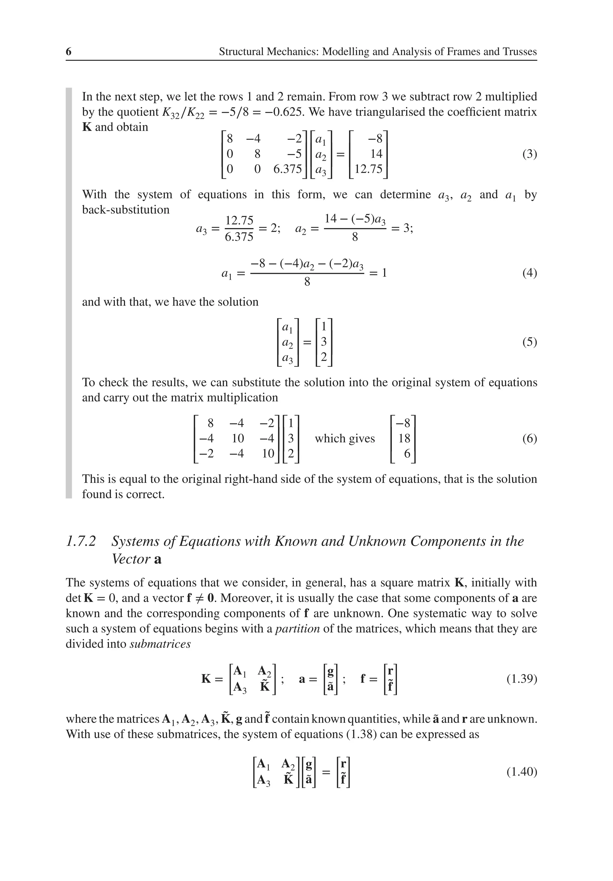 6 Structural Mechanics: Modelling and Analysis of Frames and Trusses
In the next step, we let the rows 1 and 2 remain. From row 3 we subtract row 2 multiplied
by the quotient K32∕K22 = −5∕8 = −0.625. We have triangularised the coefficient matrix
K and obtain
⎡
⎢
⎢
⎣
8 −4 −2
0 8 −5
0 0 6.375
⎤
⎥
⎥
⎦
⎡
⎢
⎢
⎣
a1
a2
a3
⎤
⎥
⎥
⎦
=
⎡
⎢
⎢
⎣
−8
14
12.75
⎤
⎥
⎥
⎦
(3)
With the system of equations in this form, we can determine a3, a2 and a1 by
back-substitution
a3 =
12.75
6.375
= 2; a2 =
14 − (−5)a3
8
= 3;
a1 =
−8 − (−4)a2 − (−2)a3
8
= 1 (4)
and with that, we have the solution
⎡
⎢
⎢
⎣
a1
a2
a3
⎤
⎥
⎥
⎦
=
⎡
⎢
⎢
⎣
1
3
2
⎤
⎥
⎥
⎦
(5)
To check the results, we can substitute the solution into the original system of equations
and carry out the matrix multiplication
⎡
⎢
⎢
⎣
8 −4 −2
−4 10 −4
−2 −4 10
⎤
⎥
⎥
⎦
⎡
⎢
⎢
⎣
1
3
2
⎤
⎥
⎥
⎦
which gives
⎡
⎢
⎢
⎣
−8
18
6
⎤
⎥
⎥
⎦
(6)
This is equal to the original right-hand side of the system of equations, that is the solution
found is correct.
1.7.2 Systems of Equations with Known and Unknown Components in the
Vector a
The systems of equations that we consider, in general, has a square matrix K, initially with
det K = 0, and a vector f ≠ 𝟎. Moreover, it is usually the case that some components of a are
known and the corresponding components of f are unknown. One systematic way to solve
such a system of equations begins with a partition of the matrices, which means that they are
divided into submatrices
K =
[
A1 A2
A3
̃
K
]
; a =
[
g
̃
a
]
; f =
[
r
̃
f
]
(1.39)
where the matrices A1, A2, A3, ̃
K, g and ̃
f contain known quantities, while ̃
a and r are unknown.
With use of these submatrices, the system of equations (1.38) can be expressed as
[
A1 A2
A3
̃
K
]
[
g
̃
a
]
=
[
r
̃
f
]
(1.40)
 