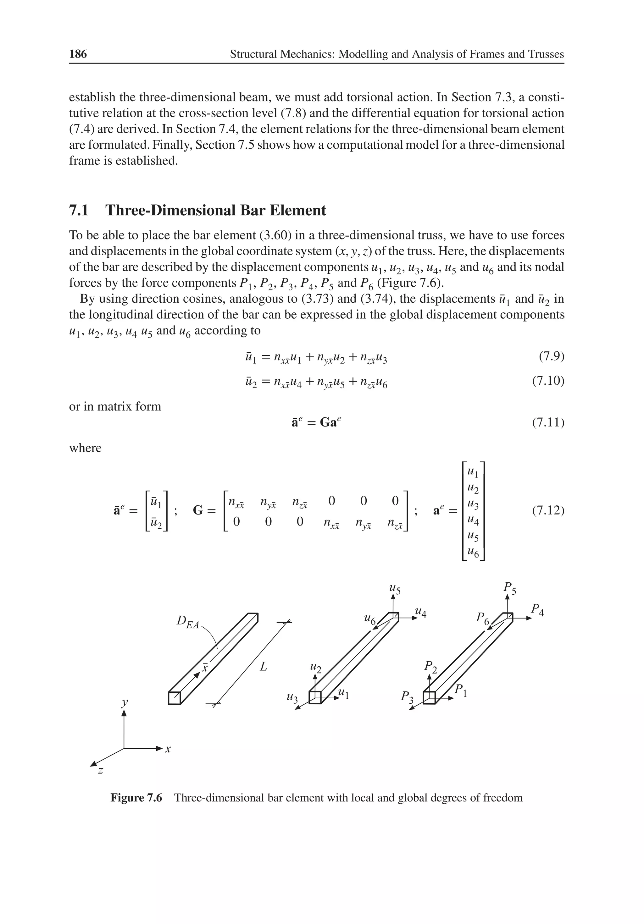 186 Structural Mechanics: Modelling and Analysis of Frames and Trusses
establish the three-dimensional beam, we must add torsional action. In Section 7.3, a consti-
tutive relation at the cross-section level (7.8) and the differential equation for torsional action
(7.4) are derived. In Section 7.4, the element relations for the three-dimensional beam element
are formulated. Finally, Section 7.5 shows how a computational model for a three-dimensional
frame is established.
7.1 Three-Dimensional Bar Element
To be able to place the bar element (3.60) in a three-dimensional truss, we have to use forces
and displacements in the global coordinate system (x, y, z) of the truss. Here, the displacements
of the bar are described by the displacement components u1, u2, u3, u4, u5 and u6 and its nodal
forces by the force components P1, P2, P3, P4, P5 and P6 (Figure 7.6).
By using direction cosines, analogous to (3.73) and (3.74), the displacements ̄
u1 and ̄
u2 in
the longitudinal direction of the bar can be expressed in the global displacement components
u1, u2, u3, u4 u5 and u6 according to
̄
u1 = nx̄
xu1 + nȳ
xu2 + nz̄
xu3 (7.9)
̄
u2 = nx̄
xu4 + nȳ
xu5 + nz̄
xu6 (7.10)
or in matrix form
̄
ae
= Gae
(7.11)
where
̄
ae
=
[
̄
u1
̄
u2
]
; G =
[
nx̄
x nȳ
x nz̄
x 0 0 0
0 0 0 nx̄
x nȳ
x nz̄
x
]
; ae
=
⎡
⎢
⎢
⎢
⎢
⎢
⎢
⎣
u1
u2
u3
u4
u5
u6
⎤
⎥
⎥
⎥
⎥
⎥
⎥
⎦
(7.12)
Figure 7.6 Three-dimensional bar element with local and global degrees of freedom
 