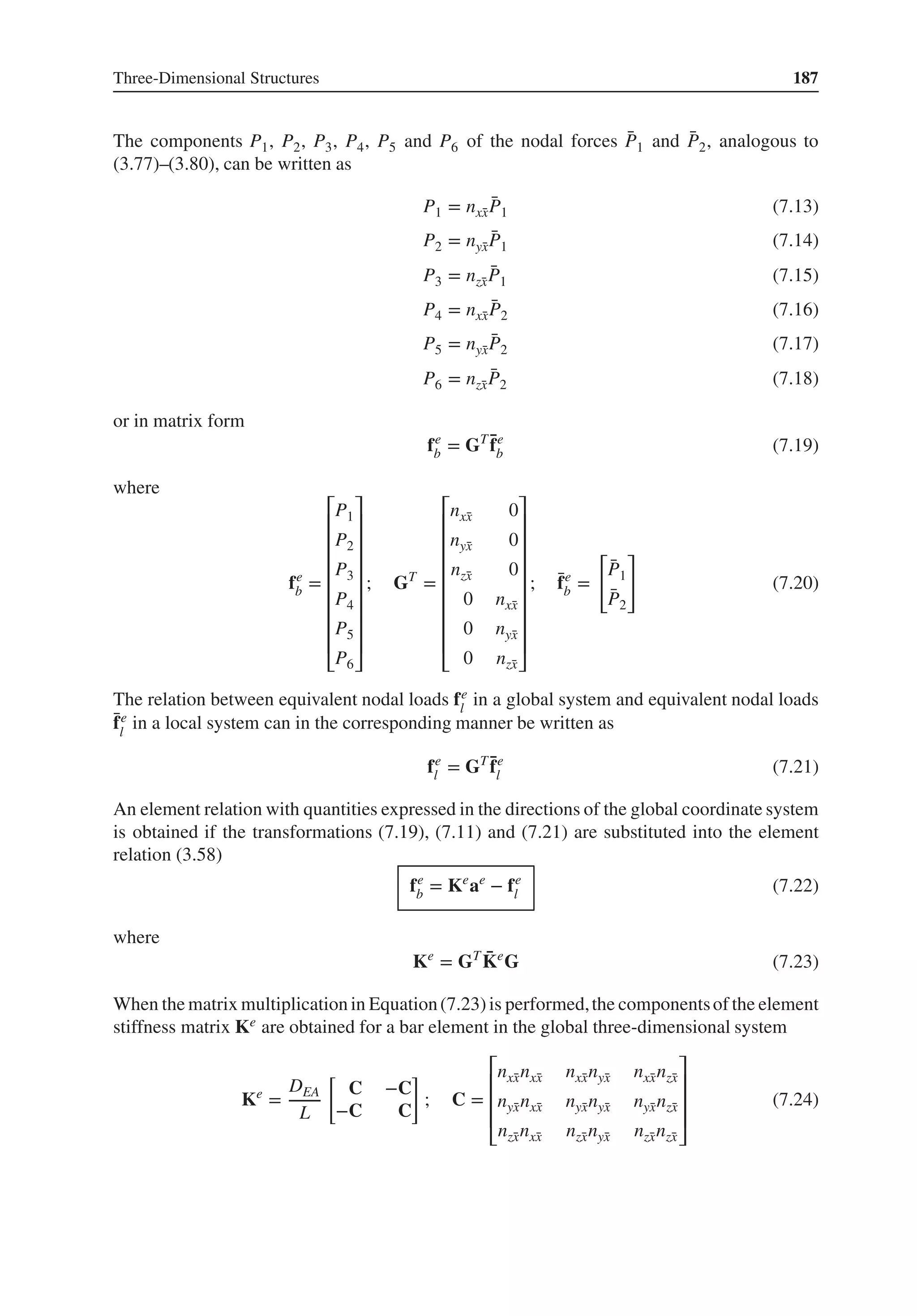 Three-Dimensional Structures 187
The components P1, P2, P3, P4, P5 and P6 of the nodal forces ̄
P1 and ̄
P2, analogous to
(3.77)–(3.80), can be written as
P1 = nx̄
x
̄
P1 (7.13)
P2 = nȳ
x
̄
P1 (7.14)
P3 = nz̄
x
̄
P1 (7.15)
P4 = nx̄
x
̄
P2 (7.16)
P5 = nȳ
x
̄
P2 (7.17)
P6 = nz̄
x
̄
P2 (7.18)
or in matrix form
fe
b = GT ̄
fe
b (7.19)
where
fe
b =
⎡
⎢
⎢
⎢
⎢
⎢
⎢
⎢
⎢
⎣
P1
P2
P3
P4
P5
P6
⎤
⎥
⎥
⎥
⎥
⎥
⎥
⎥
⎥
⎦
; GT
=
⎡
⎢
⎢
⎢
⎢
⎢
⎢
⎢
⎢
⎣
nx̄
x 0
nȳ
x 0
nz̄
x 0
0 nx̄
x
0 nȳ
x
0 nz̄
x
⎤
⎥
⎥
⎥
⎥
⎥
⎥
⎥
⎥
⎦
; ̄
fe
b =
[
̄
P1
̄
P2
]
(7.20)
The relation between equivalent nodal loads fe
l
in a global system and equivalent nodal loads
̄
fe
l
in a local system can in the corresponding manner be written as
fe
l = GT ̄
fe
l (7.21)
An element relation with quantities expressed in the directions of the global coordinate system
is obtained if the transformations (7.19), (7.11) and (7.21) are substituted into the element
relation (3.58)
fe
b = Ke
ae
− fe
l (7.22)
where
Ke
= GT ̄
Ke
G (7.23)
When the matrix multiplication in Equation(7.23)is performed,the componentsof the element
stiffness matrix Ke are obtained for a bar element in the global three-dimensional system
Ke
=
DEA
L
[
C −C
−C C
]
; C =
⎡
⎢
⎢
⎢
⎣
nx̄
xnx̄
x nx̄
xnȳ
x nx̄
xnz̄
x
nȳ
xnx̄
x nȳ
xnȳ
x nȳ
xnz̄
x
nz̄
xnx̄
x nz̄
xnȳ
x nz̄
xnz̄
x
⎤
⎥
⎥
⎥
⎦
(7.24)
 