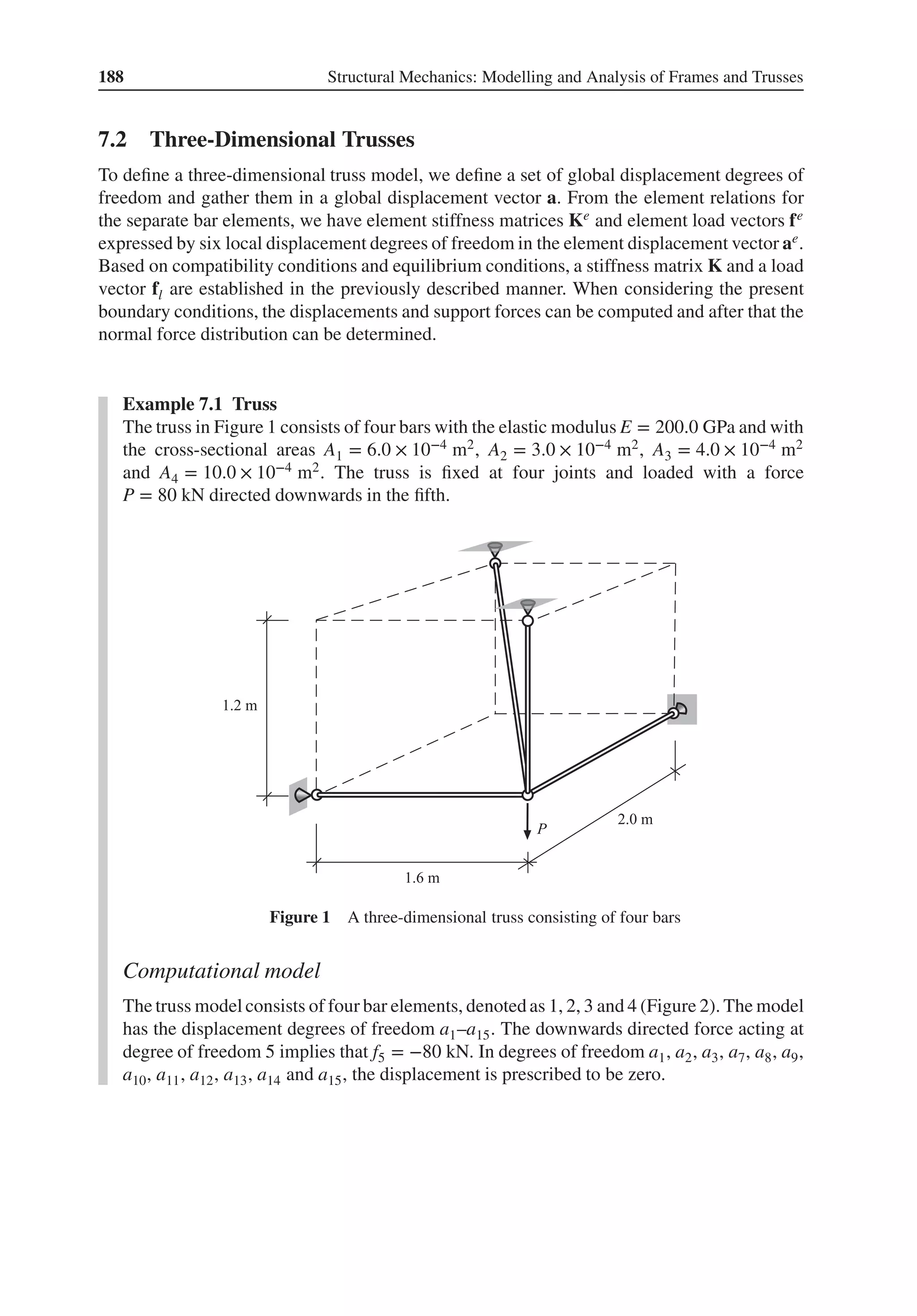 188 Structural Mechanics: Modelling and Analysis of Frames and Trusses
7.2 Three-Dimensional Trusses
To define a three-dimensional truss model, we define a set of global displacement degrees of
freedom and gather them in a global displacement vector a. From the element relations for
the separate bar elements, we have element stiffness matrices Ke and element load vectors fe
expressed by six local displacement degrees of freedom in the element displacement vector ae.
Based on compatibility conditions and equilibrium conditions, a stiffness matrix K and a load
vector fl are established in the previously described manner. When considering the present
boundary conditions, the displacements and support forces can be computed and after that the
normal force distribution can be determined.
Example 7.1 Truss
The truss in Figure 1 consists of four bars with the elastic modulus E = 200.0 GPa and with
the cross-sectional areas A1 = 6.0 × 10−4 m2, A2 = 3.0 × 10−4 m2, A3 = 4.0 × 10−4 m2
and A4 = 10.0 × 10−4 m2. The truss is fixed at four joints and loaded with a force
P = 80 kN directed downwards in the fifth.
Figure 1 A three-dimensional truss consisting of four bars
Computational model
The truss model consists of four bar elements, denoted as 1, 2, 3 and 4 (Figure 2). The model
has the displacement degrees of freedom a1–a15. The downwards directed force acting at
degree of freedom 5 implies that f5 = −80 kN. In degrees of freedom a1, a2, a3, a7, a8, a9,
a10, a11, a12, a13, a14 and a15, the displacement is prescribed to be zero.
 