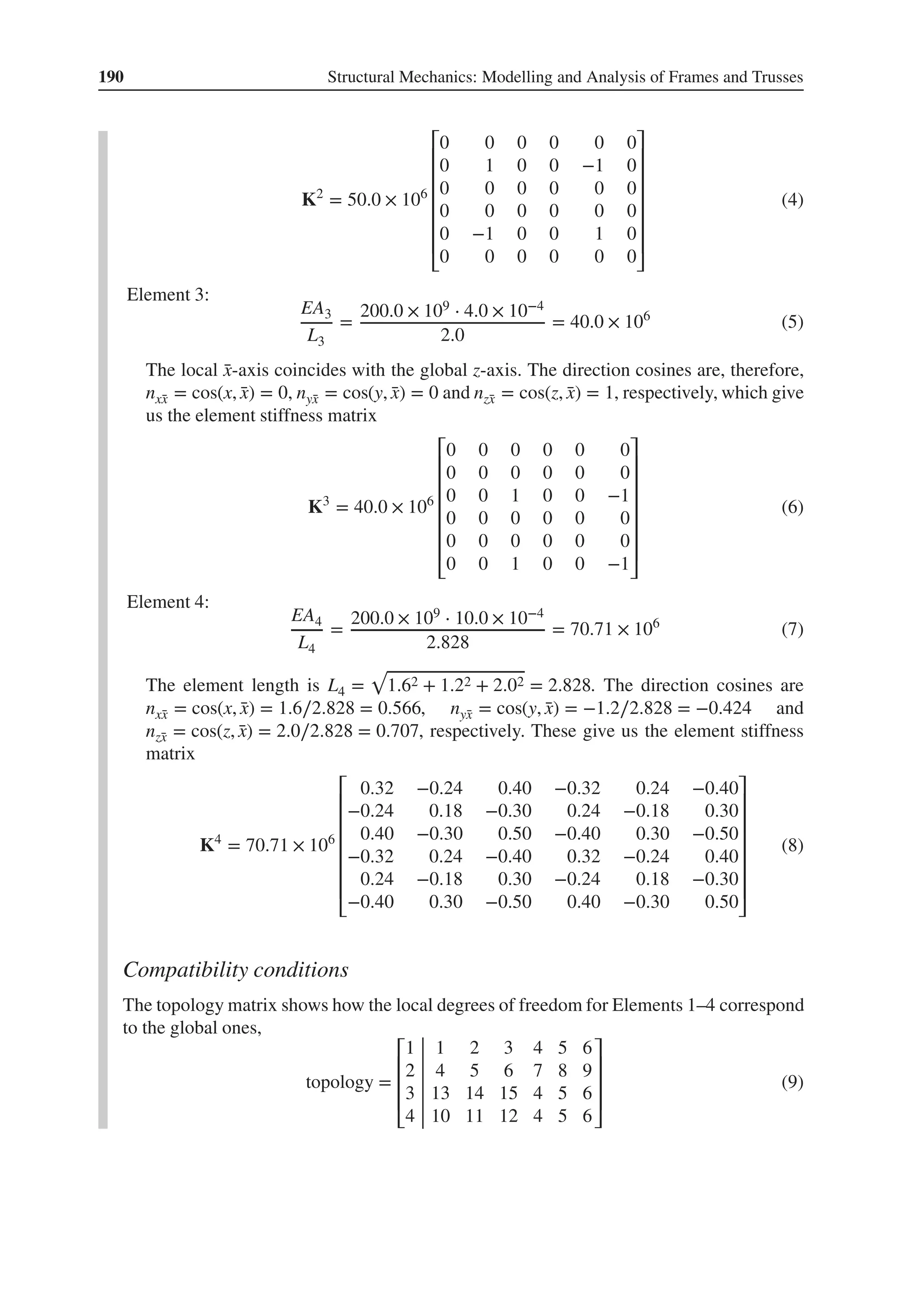 190 Structural Mechanics: Modelling and Analysis of Frames and Trusses
K2
= 50.0 × 106
⎡
⎢
⎢
⎢
⎢
⎢
⎢
⎣
0 0 0 0 0 0
0 1 0 0 −1 0
0 0 0 0 0 0
0 0 0 0 0 0
0 −1 0 0 1 0
0 0 0 0 0 0
⎤
⎥
⎥
⎥
⎥
⎥
⎥
⎦
(4)
Element 3:
EA3
L3
=
200.0 × 109 ⋅ 4.0 × 10−4
2.0
= 40.0 × 106
(5)
The local ̄
x-axis coincides with the global z-axis. The direction cosines are, therefore,
nx̄
x = cos(x, ̄
x) = 0, nȳ
x = cos(y, ̄
x) = 0 and nz̄
x = cos(z, ̄
x) = 1, respectively, which give
us the element stiffness matrix
K3
= 40.0 × 106
⎡
⎢
⎢
⎢
⎢
⎢
⎢
⎣
0 0 0 0 0 0
0 0 0 0 0 0
0 0 1 0 0 −1
0 0 0 0 0 0
0 0 0 0 0 0
0 0 1 0 0 −1
⎤
⎥
⎥
⎥
⎥
⎥
⎥
⎦
(6)
Element 4:
EA4
L4
=
200.0 × 109 ⋅ 10.0 × 10−4
2.828
= 70.71 × 106
(7)
The element length is L4 =
√
1.62 + 1.22 + 2.02 = 2.828. The direction cosines are
nx̄
x = cos(x, ̄
x) = 1.6∕2.828 = 0.566, nȳ
x = cos(y, ̄
x) = −1.2∕2.828 = −0.424 and
nz̄
x = cos(z, ̄
x) = 2.0∕2.828 = 0.707, respectively. These give us the element stiffness
matrix
K4
= 70.71 × 106
⎡
⎢
⎢
⎢
⎢
⎢
⎢
⎣
0.32 −0.24 0.40 −0.32 0.24 −0.40
−0.24 0.18 −0.30 0.24 −0.18 0.30
0.40 −0.30 0.50 −0.40 0.30 −0.50
−0.32 0.24 −0.40 0.32 −0.24 0.40
0.24 −0.18 0.30 −0.24 0.18 −0.30
−0.40 0.30 −0.50 0.40 −0.30 0.50
⎤
⎥
⎥
⎥
⎥
⎥
⎥
⎦
(8)
Compatibility conditions
The topology matrix shows how the local degrees of freedom for Elements 1–4 correspond
to the global ones,
topology =
⎡
⎢
⎢
⎢
⎣
1 1 2 3 4 5 6
2 4 5 6 7 8 9
3 13 14 15 4 5 6
4 10 11 12 4 5 6
⎤
⎥
⎥
⎥
⎦
(9)
 