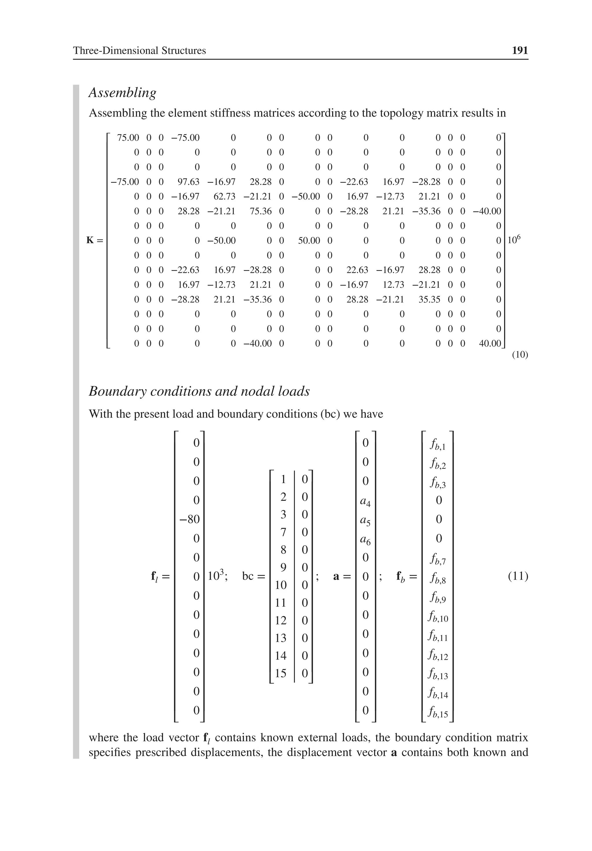 Three-Dimensional Structures 191
Assembling
Assembling the element stiffness matrices according to the topology matrix results in
K =
⎡
⎢
⎢
⎢
⎢
⎢
⎢
⎢
⎢
⎢
⎢
⎢
⎢
⎢
⎢
⎢
⎢
⎢
⎢
⎢
⎢
⎢
⎢
⎣
75.00 0 0 −75.00 0 0 0 0 0 0 0 0 0 0 0
0 0 0 0 0 0 0 0 0 0 0 0 0 0 0
0 0 0 0 0 0 0 0 0 0 0 0 0 0 0
−75.00 0 0 97.63 −16.97 28.28 0 0 0 −22.63 16.97 −28.28 0 0 0
0 0 0 −16.97 62.73 −21.21 0 −50.00 0 16.97 −12.73 21.21 0 0 0
0 0 0 28.28 −21.21 75.36 0 0 0 −28.28 21.21 −35.36 0 0 −40.00
0 0 0 0 0 0 0 0 0 0 0 0 0 0 0
0 0 0 0 −50.00 0 0 50.00 0 0 0 0 0 0 0
0 0 0 0 0 0 0 0 0 0 0 0 0 0 0
0 0 0 −22.63 16.97 −28.28 0 0 0 22.63 −16.97 28.28 0 0 0
0 0 0 16.97 −12.73 21.21 0 0 0 −16.97 12.73 −21.21 0 0 0
0 0 0 −28.28 21.21 −35.36 0 0 0 28.28 −21.21 35.35 0 0 0
0 0 0 0 0 0 0 0 0 0 0 0 0 0 0
0 0 0 0 0 0 0 0 0 0 0 0 0 0 0
0 0 0 0 0 −40.00 0 0 0 0 0 0 0 0 40.00
⎤
⎥
⎥
⎥
⎥
⎥
⎥
⎥
⎥
⎥
⎥
⎥
⎥
⎥
⎥
⎥
⎥
⎥
⎥
⎥
⎥
⎥
⎥
⎦
106
(10)
Boundary conditions and nodal loads
With the present load and boundary conditions (bc) we have
fl =
⎡
⎢
⎢
⎢
⎢
⎢
⎢
⎢
⎢
⎢
⎢
⎢
⎢
⎢
⎢
⎢
⎢
⎢
⎢
⎢
⎢
⎢
⎢
⎢
⎢
⎣
0
0
0
0
−80
0
0
0
0
0
0
0
0
0
0
⎤
⎥
⎥
⎥
⎥
⎥
⎥
⎥
⎥
⎥
⎥
⎥
⎥
⎥
⎥
⎥
⎥
⎥
⎥
⎥
⎥
⎥
⎥
⎥
⎥
⎦
103
; bc =
⎡
⎢
⎢
⎢
⎢
⎢
⎢
⎢
⎢
⎢
⎢
⎢
⎢
⎢
⎢
⎢
⎢
⎢
⎣
1 0
2 0
3 0
7 0
8 0
9 0
10 0
11 0
12 0
13 0
14 0
15 0
⎤
⎥
⎥
⎥
⎥
⎥
⎥
⎥
⎥
⎥
⎥
⎥
⎥
⎥
⎥
⎥
⎥
⎥
⎦
; a =
⎡
⎢
⎢
⎢
⎢
⎢
⎢
⎢
⎢
⎢
⎢
⎢
⎢
⎢
⎢
⎢
⎢
⎢
⎢
⎢
⎢
⎢
⎢
⎢
⎢
⎣
0
0
0
a4
a5
a6
0
0
0
0
0
0
0
0
0
⎤
⎥
⎥
⎥
⎥
⎥
⎥
⎥
⎥
⎥
⎥
⎥
⎥
⎥
⎥
⎥
⎥
⎥
⎥
⎥
⎥
⎥
⎥
⎥
⎥
⎦
; fb =
⎡
⎢
⎢
⎢
⎢
⎢
⎢
⎢
⎢
⎢
⎢
⎢
⎢
⎢
⎢
⎢
⎢
⎢
⎢
⎢
⎢
⎢
⎢
⎢
⎢
⎣
fb,1
fb,2
fb,3
0
0
0
fb,7
fb,8
fb,9
fb,10
fb,11
fb,12
fb,13
fb,14
fb,15
⎤
⎥
⎥
⎥
⎥
⎥
⎥
⎥
⎥
⎥
⎥
⎥
⎥
⎥
⎥
⎥
⎥
⎥
⎥
⎥
⎥
⎥
⎥
⎥
⎥
⎦
(11)
where the load vector fl contains known external loads, the boundary condition matrix
specifies prescribed displacements, the displacement vector a contains both known and
 