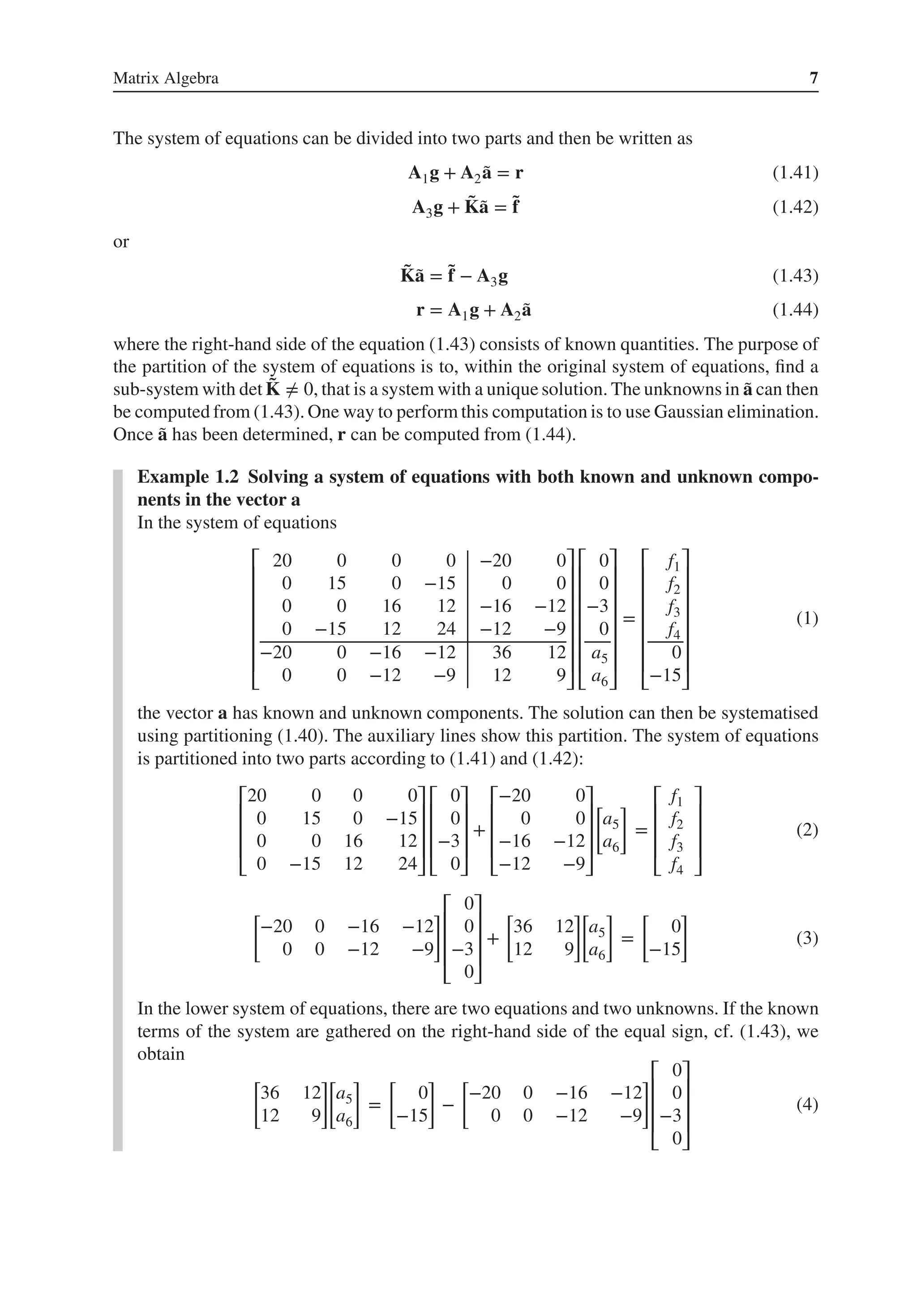 Matrix Algebra 7
The system of equations can be divided into two parts and then be written as
A1g + A2 ̃
a = r (1.41)
A3g + ̃
K̃
a = ̃
f (1.42)
or
̃
K̃
a = ̃
f − A3g (1.43)
r = A1g + A2 ̃
a (1.44)
where the right-hand side of the equation (1.43) consists of known quantities. The purpose of
the partition of the system of equations is to, within the original system of equations, find a
sub-system with det ̃
K ≠ 0, that is a system with a unique solution. The unknowns in ̃
a can then
be computed from (1.43). One way to perform this computation is to use Gaussian elimination.
Once ̃
a has been determined, r can be computed from (1.44).
Example 1.2 Solving a system of equations with both known and unknown compo-
nents in the vector a
In the system of equations
⎡
⎢
⎢
⎢
⎢
⎢
⎢
⎣
20 0 0 0 −20 0
0 15 0 −15 0 0
0 0 16 12 −16 −12
0 −15 12 24 −12 −9
−20 0 −16 −12 36 12
0 0 −12 −9 12 9
⎤
⎥
⎥
⎥
⎥
⎥
⎥
⎦
⎡
⎢
⎢
⎢
⎢
⎢
⎢
⎣
0
0
−3
0
a5
a6
⎤
⎥
⎥
⎥
⎥
⎥
⎥
⎦
=
⎡
⎢
⎢
⎢
⎢
⎢
⎢
⎣
f1
f2
f3
f4
0
−15
⎤
⎥
⎥
⎥
⎥
⎥
⎥
⎦
(1)
the vector a has known and unknown components. The solution can then be systematised
using partitioning (1.40). The auxiliary lines show this partition. The system of equations
is partitioned into two parts according to (1.41) and (1.42):
⎡
⎢
⎢
⎢
⎣
20 0 0 0
0 15 0 −15
0 0 16 12
0 −15 12 24
⎤
⎥
⎥
⎥
⎦
⎡
⎢
⎢
⎢
⎣
0
0
−3
0
⎤
⎥
⎥
⎥
⎦
+
⎡
⎢
⎢
⎢
⎣
−20 0
0 0
−16 −12
−12 −9
⎤
⎥
⎥
⎥
⎦
[
a5
a6
]
=
⎡
⎢
⎢
⎢
⎣
f1
f2
f3
f4
⎤
⎥
⎥
⎥
⎦
(2)
[
−20 0 −16 −12
0 0 −12 −9
]⎡
⎢
⎢
⎢
⎣
0
0
−3
0
⎤
⎥
⎥
⎥
⎦
+
[
36 12
12 9
]
[
a5
a6
]
=
[
0
−15
]
(3)
In the lower system of equations, there are two equations and two unknowns. If the known
terms of the system are gathered on the right-hand side of the equal sign, cf. (1.43), we
obtain
[
36 12
12 9
]
[
a5
a6
]
=
[
0
−15
]
−
[
−20 0 −16 −12
0 0 −12 −9
]⎡
⎢
⎢
⎢
⎣
0
0
−3
0
⎤
⎥
⎥
⎥
⎦
(4)
 