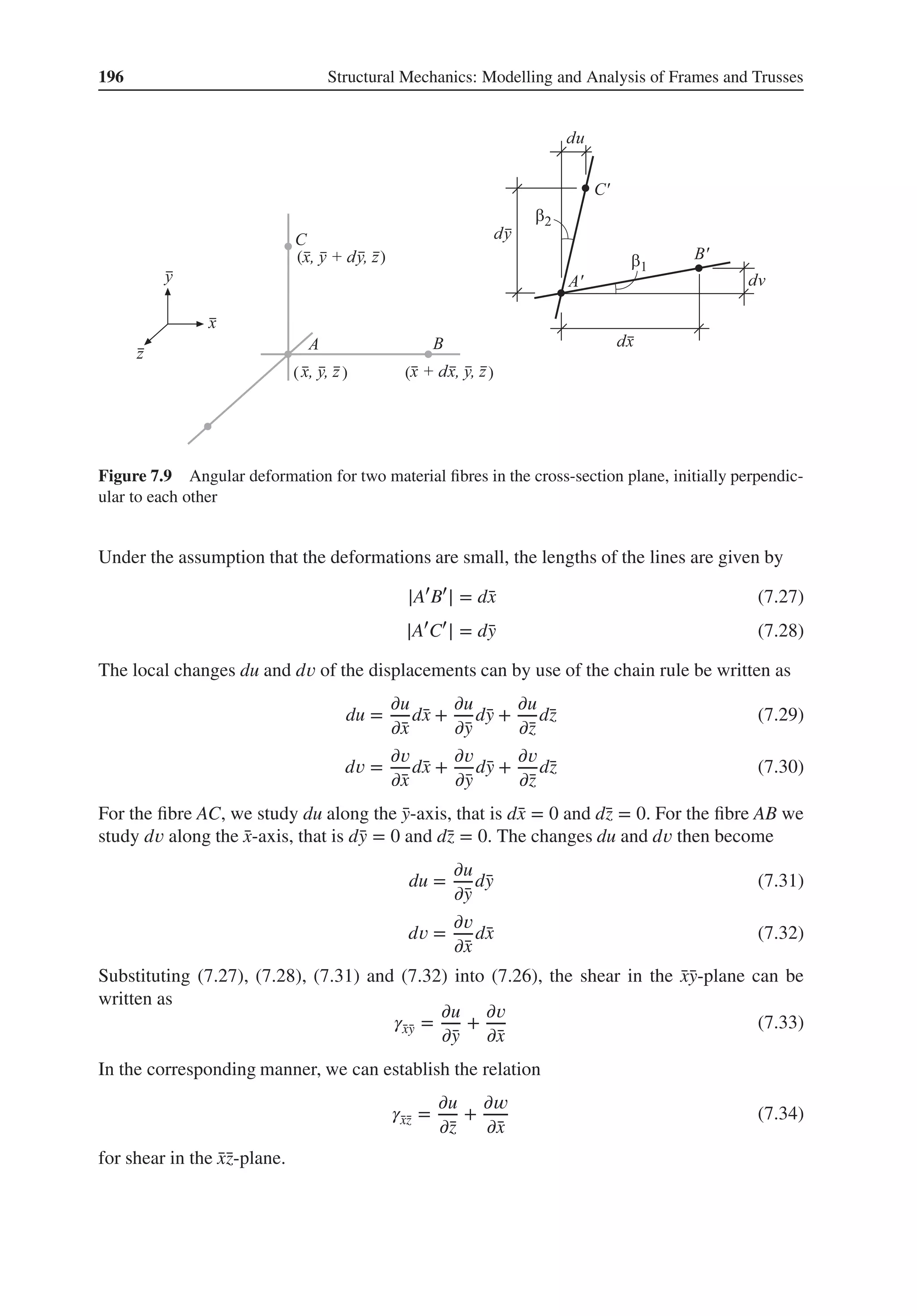 196 Structural Mechanics: Modelling and Analysis of Frames and Trusses
( )
( ) ( )
Figure 7.9 Angular deformation for two material fibres in the cross-section plane, initially perpendic-
ular to each other
Under the assumption that the deformations are small, the lengths of the lines are given by
|A′
B′
| = d̄
x (7.27)
|A′
C′
| = d̄
y (7.28)
The local changes du and d𝑣 of the displacements can by use of the chain rule be written as
du =
𝜕u
𝜕̄
x
d̄
x +
𝜕u
𝜕̄
y
d̄
y +
𝜕u
𝜕̄
z
d̄
z (7.29)
d𝑣 =
𝜕𝑣
𝜕̄
x
d̄
x +
𝜕𝑣
𝜕̄
y
d̄
y +
𝜕𝑣
𝜕̄
z
d̄
z (7.30)
For the fibre AC, we study du along the ̄
y-axis, that is d̄
x = 0 and d̄
z = 0. For the fibre AB we
study d𝑣 along the ̄
x-axis, that is d̄
y = 0 and d̄
z = 0. The changes du and d𝑣 then become
du =
𝜕u
𝜕̄
y
d̄
y (7.31)
d𝑣 =
𝜕𝑣
𝜕̄
x
d̄
x (7.32)
Substituting (7.27), (7.28), (7.31) and (7.32) into (7.26), the shear in the ̄
x̄
y-plane can be
written as
𝛾̄
x̄
y =
𝜕u
𝜕̄
y
+
𝜕𝑣
𝜕̄
x
(7.33)
In the corresponding manner, we can establish the relation
𝛾̄
x̄
z =
𝜕u
𝜕̄
z
+
𝜕𝑤
𝜕̄
x
(7.34)
for shear in the ̄
x̄
z-plane.
 