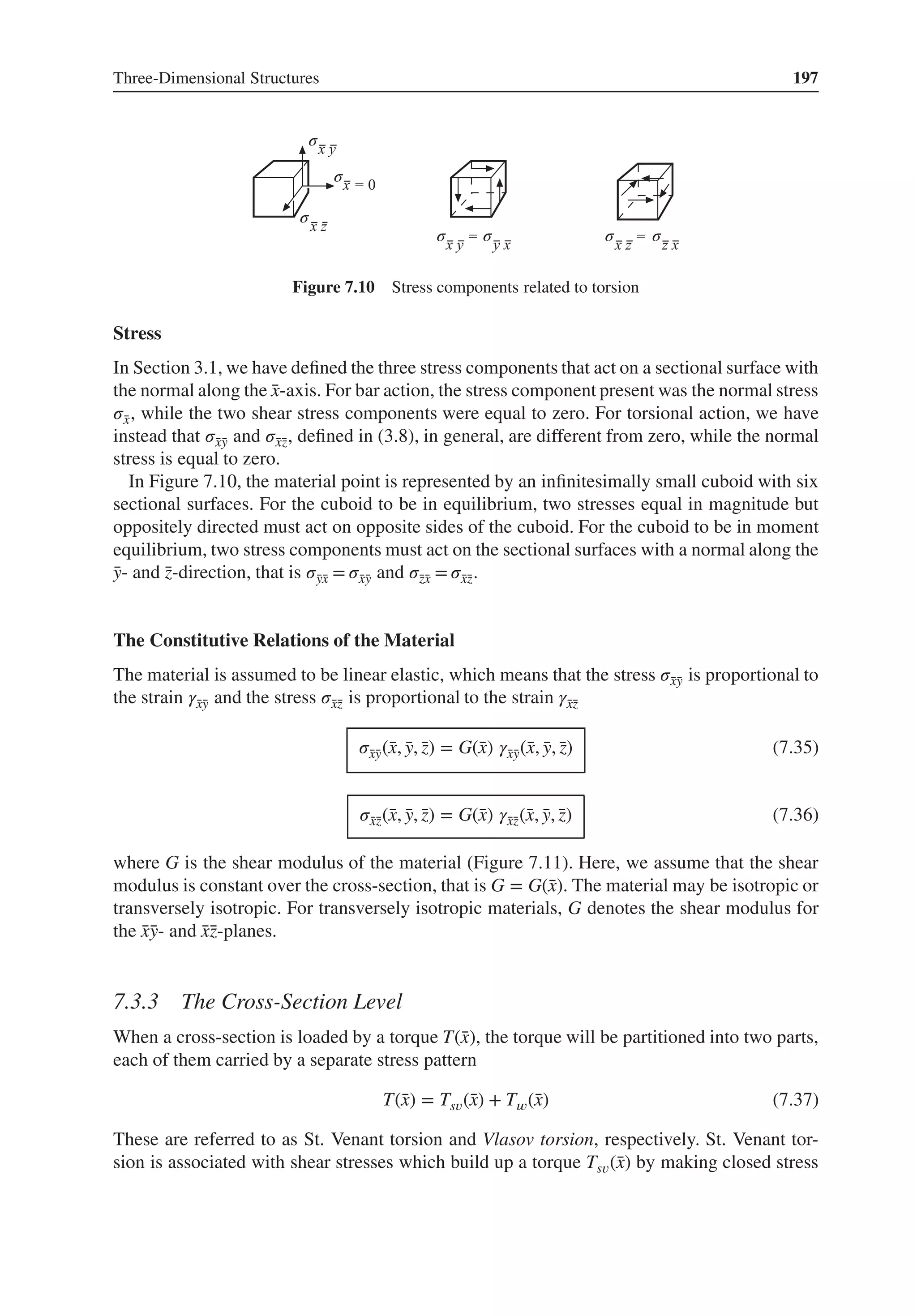 Three-Dimensional Structures 197
σ
σ
σ σ σ σ
σ
Figure 7.10 Stress components related to torsion
Stress
In Section 3.1, we have defined the three stress components that act on a sectional surface with
the normal along the ̄
x-axis. For bar action, the stress component present was the normal stress
𝜎̄
x, while the two shear stress components were equal to zero. For torsional action, we have
instead that 𝜎̄
x̄
y and 𝜎̄
x̄
z, defined in (3.8), in general, are different from zero, while the normal
stress is equal to zero.
In Figure 7.10, the material point is represented by an infinitesimally small cuboid with six
sectional surfaces. For the cuboid to be in equilibrium, two stresses equal in magnitude but
oppositely directed must act on opposite sides of the cuboid. For the cuboid to be in moment
equilibrium, two stress components must act on the sectional surfaces with a normal along the
̄
y- and ̄
z-direction, that is 𝜎̄
ȳ
x = 𝜎̄
x̄
y and 𝜎̄
z̄
x = 𝜎̄
x̄
z.
The Constitutive Relations of the Material
The material is assumed to be linear elastic, which means that the stress 𝜎̄
x̄
y is proportional to
the strain 𝛾̄
x̄
y and the stress 𝜎̄
x̄
z is proportional to the strain 𝛾̄
x̄
z
𝜎̄
x̄
y(̄
x, ̄
y, ̄
z) = G(̄
x) 𝛾̄
x̄
y(̄
x, ̄
y, ̄
z) (7.35)
𝜎̄
x̄
z(̄
x, ̄
y, ̄
z) = G(̄
x) 𝛾̄
x̄
z(̄
x, ̄
y, ̄
z) (7.36)
where G is the shear modulus of the material (Figure 7.11). Here, we assume that the shear
modulus is constant over the cross-section, that is G = G(̄
x). The material may be isotropic or
transversely isotropic. For transversely isotropic materials, G denotes the shear modulus for
the ̄
x̄
y- and ̄
x̄
z-planes.
7.3.3 The Cross-Section Level
When a cross-section is loaded by a torque T(̄
x), the torque will be partitioned into two parts,
each of them carried by a separate stress pattern
T(̄
x) = Ts𝑣(̄
x) + T𝑤(̄
x) (7.37)
These are referred to as St. Venant torsion and Vlasov torsion, respectively. St. Venant tor-
sion is associated with shear stresses which build up a torque Ts𝑣(̄
x) by making closed stress
 