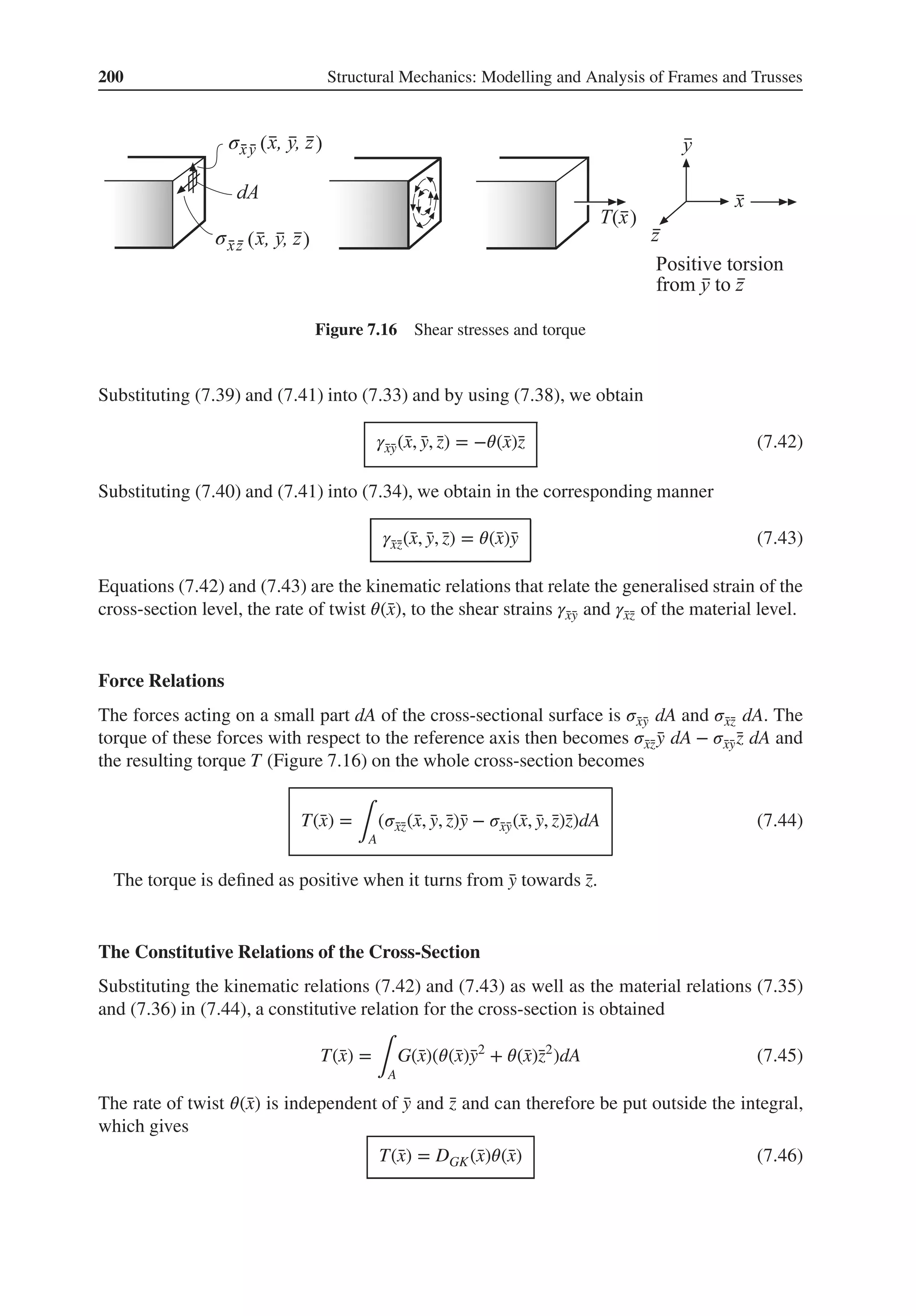 200 Structural Mechanics: Modelling and Analysis of Frames and Trusses
σ ( )
( )
( )
σ
Figure 7.16 Shear stresses and torque
Substituting (7.39) and (7.41) into (7.33) and by using (7.38), we obtain
𝛾̄
x̄
y(̄
x, ̄
y, ̄
z) = −𝜃(̄
x)̄
z (7.42)
Substituting (7.40) and (7.41) into (7.34), we obtain in the corresponding manner
𝛾̄
x̄
z(̄
x, ̄
y, ̄
z) = 𝜃(̄
x)̄
y (7.43)
Equations (7.42) and (7.43) are the kinematic relations that relate the generalised strain of the
cross-section level, the rate of twist 𝜃(̄
x), to the shear strains 𝛾̄
x̄
y and 𝛾̄
x̄
z of the material level.
Force Relations
The forces acting on a small part dA of the cross-sectional surface is 𝜎̄
x̄
y dA and 𝜎̄
x̄
z dA. The
torque of these forces with respect to the reference axis then becomes 𝜎̄
x̄
z ̄
y dA − 𝜎̄
x̄
ȳ
z dA and
the resulting torque T (Figure 7.16) on the whole cross-section becomes
T(̄
x) =
∫A
(𝜎̄
x̄
z(̄
x, ̄
y, ̄
z)̄
y − 𝜎̄
x̄
y(̄
x, ̄
y, ̄
z)̄
z)dA (7.44)
The torque is defined as positive when it turns from ̄
y towards ̄
z.
The Constitutive Relations of the Cross-Section
Substituting the kinematic relations (7.42) and (7.43) as well as the material relations (7.35)
and (7.36) in (7.44), a constitutive relation for the cross-section is obtained
T(̄
x) =
∫A
G(̄
x)(𝜃(̄
x)̄
y2
+ 𝜃(̄
x)̄
z2
)dA (7.45)
The rate of twist 𝜃(̄
x) is independent of ̄
y and ̄
z and can therefore be put outside the integral,
which gives
T(̄
x) = DGK(̄
x)𝜃(̄
x) (7.46)
 
