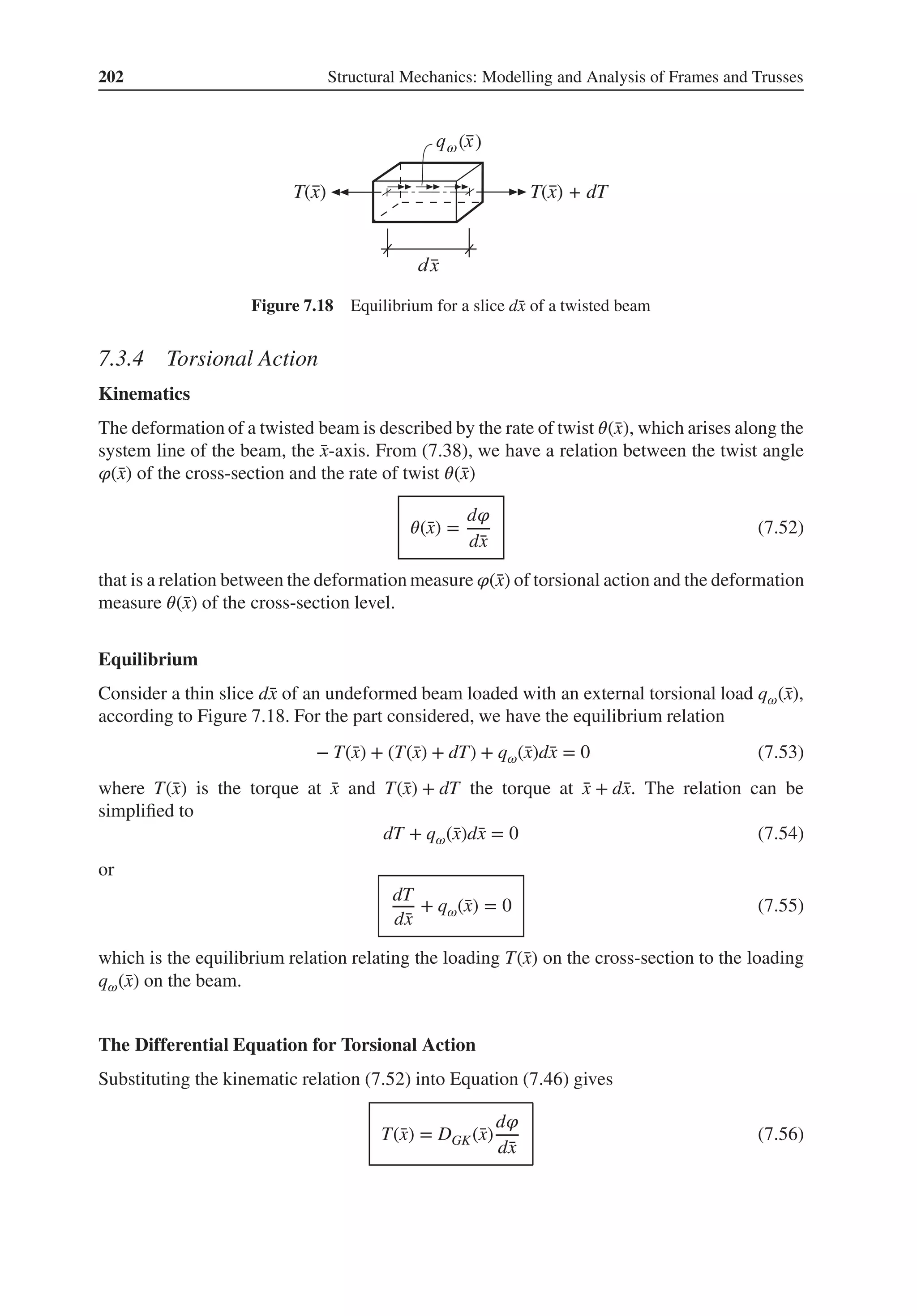 202 Structural Mechanics: Modelling and Analysis of Frames and Trusses
ω( )
T(x) + dT
T(x)
Figure 7.18 Equilibrium for a slice d̄
x of a twisted beam
7.3.4 Torsional Action
Kinematics
The deformation of a twisted beam is described by the rate of twist 𝜃(̄
x), which arises along the
system line of the beam, the ̄
x-axis. From (7.38), we have a relation between the twist angle
𝜑(̄
x) of the cross-section and the rate of twist 𝜃(̄
x)
𝜃(̄
x) =
d𝜑
d̄
x
(7.52)
that is a relation between the deformation measure 𝜑(̄
x) of torsional action and the deformation
measure 𝜃(̄
x) of the cross-section level.
Equilibrium
Consider a thin slice d̄
x of an undeformed beam loaded with an external torsional load q𝜔(̄
x),
according to Figure 7.18. For the part considered, we have the equilibrium relation
− T(̄
x) + (T(̄
x) + dT) + q𝜔(̄
x)d̄
x = 0 (7.53)
where T(̄
x) is the torque at ̄
x and T(̄
x) + dT the torque at ̄
x + d̄
x. The relation can be
simplified to
dT + q𝜔(̄
x)d̄
x = 0 (7.54)
or
dT
d̄
x
+ q𝜔(̄
x) = 0 (7.55)
which is the equilibrium relation relating the loading T(̄
x) on the cross-section to the loading
q𝜔(̄
x) on the beam.
The Differential Equation for Torsional Action
Substituting the kinematic relation (7.52) into Equation (7.46) gives
T(̄
x) = DGK(̄
x)
d𝜑
d̄
x
(7.56)
 