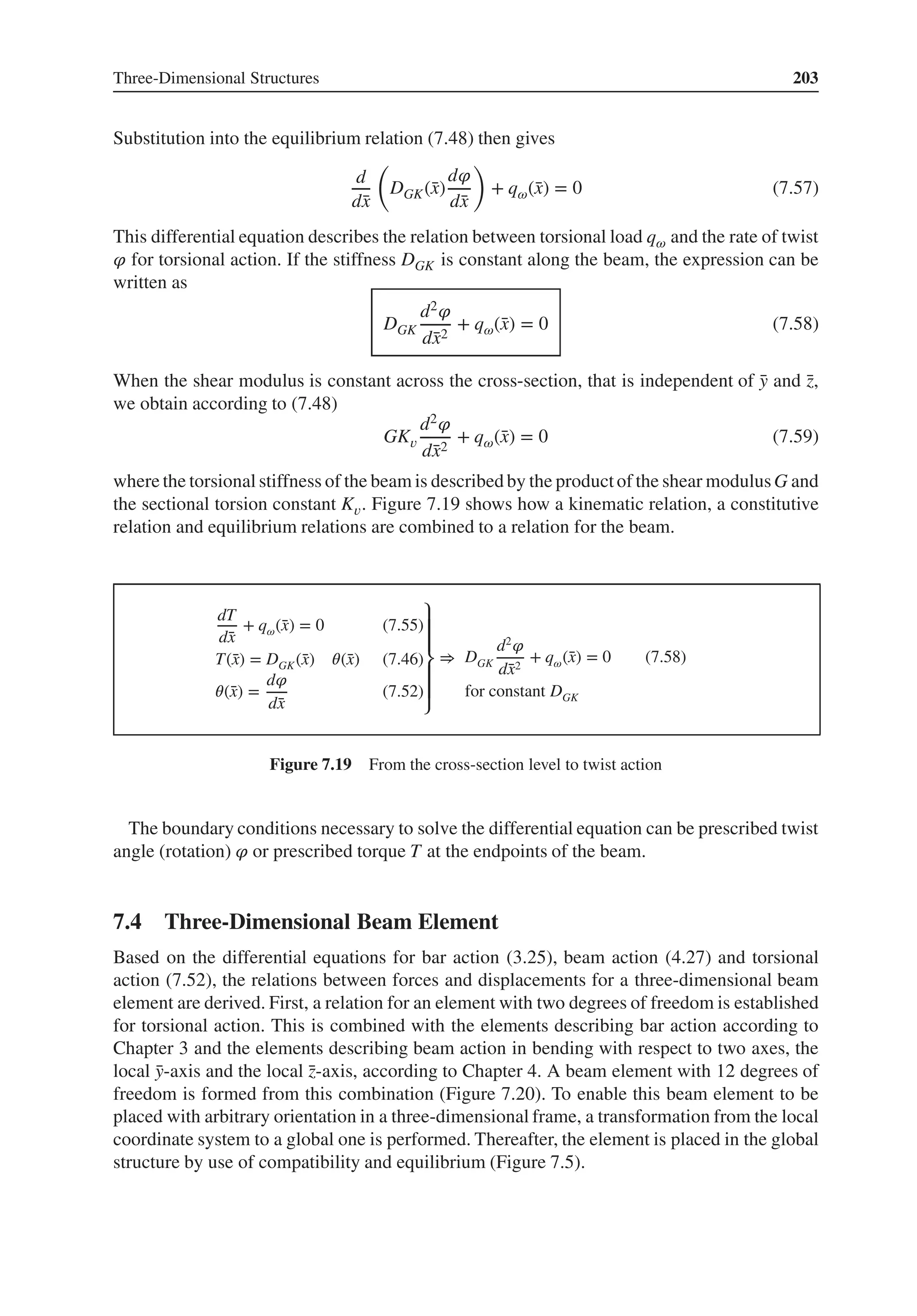 Three-Dimensional Structures 203
Substitution into the equilibrium relation (7.48) then gives
d
d̄
x
(
DGK(̄
x)
d𝜑
d̄
x
)
+ q𝜔(̄
x) = 0 (7.57)
This differential equation describes the relation between torsional load q𝜔 and the rate of twist
𝜑 for torsional action. If the stiffness DGK is constant along the beam, the expression can be
written as
DGK
d2𝜑
d̄
x2
+ q𝜔(̄
x) = 0 (7.58)
When the shear modulus is constant across the cross-section, that is independent of ̄
y and ̄
z,
we obtain according to (7.48)
GK𝑣
d2𝜑
d̄
x2
+ q𝜔(̄
x) = 0 (7.59)
where the torsional stiffness of the beam is described by the productof the shear modulusG and
the sectional torsion constant K𝑣. Figure 7.19 shows how a kinematic relation, a constitutive
relation and equilibrium relations are combined to a relation for the beam.
dT
d̄
x
+ q𝜔(̄
x) = 0 (7.55)
T(̄
x) = DGK(̄
x) 𝜃(̄
x) (7.46)
𝜃(̄
x) =
d𝜑
d̄
x
(7.52)
⎫
⎪
⎪
⎬
⎪
⎪
⎭
⇒ DGK
d2
𝜑
d̄
x2
+ q𝜔(̄
x) = 0 (7.58)
for constant DGK
Figure 7.19 From the cross-section level to twist action
The boundary conditions necessary to solve the differential equation can be prescribed twist
angle (rotation) 𝜑 or prescribed torque T at the endpoints of the beam.
7.4 Three-Dimensional Beam Element
Based on the differential equations for bar action (3.25), beam action (4.27) and torsional
action (7.52), the relations between forces and displacements for a three-dimensional beam
element are derived. First, a relation for an element with two degrees of freedom is established
for torsional action. This is combined with the elements describing bar action according to
Chapter 3 and the elements describing beam action in bending with respect to two axes, the
local ̄
y-axis and the local ̄
z-axis, according to Chapter 4. A beam element with 12 degrees of
freedom is formed from this combination (Figure 7.20). To enable this beam element to be
placed with arbitrary orientation in a three-dimensional frame, a transformation from the local
coordinate system to a global one is performed. Thereafter, the element is placed in the global
structure by use of compatibility and equilibrium (Figure 7.5).
 