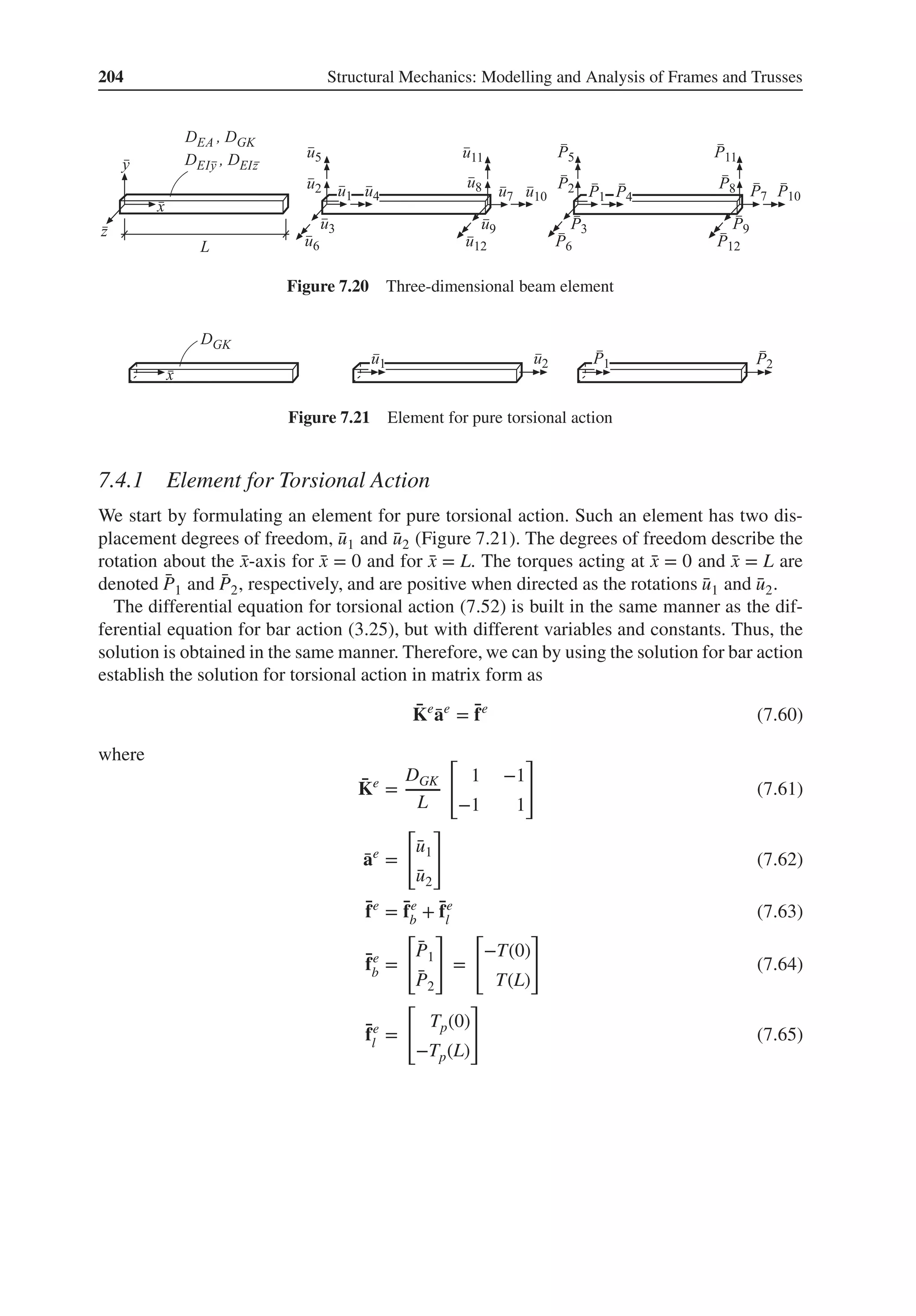 204 Structural Mechanics: Modelling and Analysis of Frames and Trusses
Figure 7.20 Three-dimensional beam element
Figure 7.21 Element for pure torsional action
7.4.1 Element for Torsional Action
We start by formulating an element for pure torsional action. Such an element has two dis-
placement degrees of freedom, ̄
u1 and ̄
u2 (Figure 7.21). The degrees of freedom describe the
rotation about the ̄
x-axis for ̄
x = 0 and for ̄
x = L. The torques acting at ̄
x = 0 and ̄
x = L are
denoted ̄
P1 and ̄
P2, respectively, and are positive when directed as the rotations ̄
u1 and ̄
u2.
The differential equation for torsional action (7.52) is built in the same manner as the dif-
ferential equation for bar action (3.25), but with different variables and constants. Thus, the
solution is obtained in the same manner. Therefore, we can by using the solution for bar action
establish the solution for torsional action in matrix form as
̄
Ke
̄
ae
= ̄
fe
(7.60)
where
̄
Ke
=
DGK
L
[
1 −1
−1 1
]
(7.61)
̄
ae
=
[
̄
u1
̄
u2
]
(7.62)
̄
fe
= ̄
fe
b + ̄
fe
l (7.63)
̄
fe
b =
[
̄
P1
̄
P2
]
=
[
−T(0)
T(L)
]
(7.64)
̄
fe
l =
[
Tp(0)
−Tp(L)
]
(7.65)
 