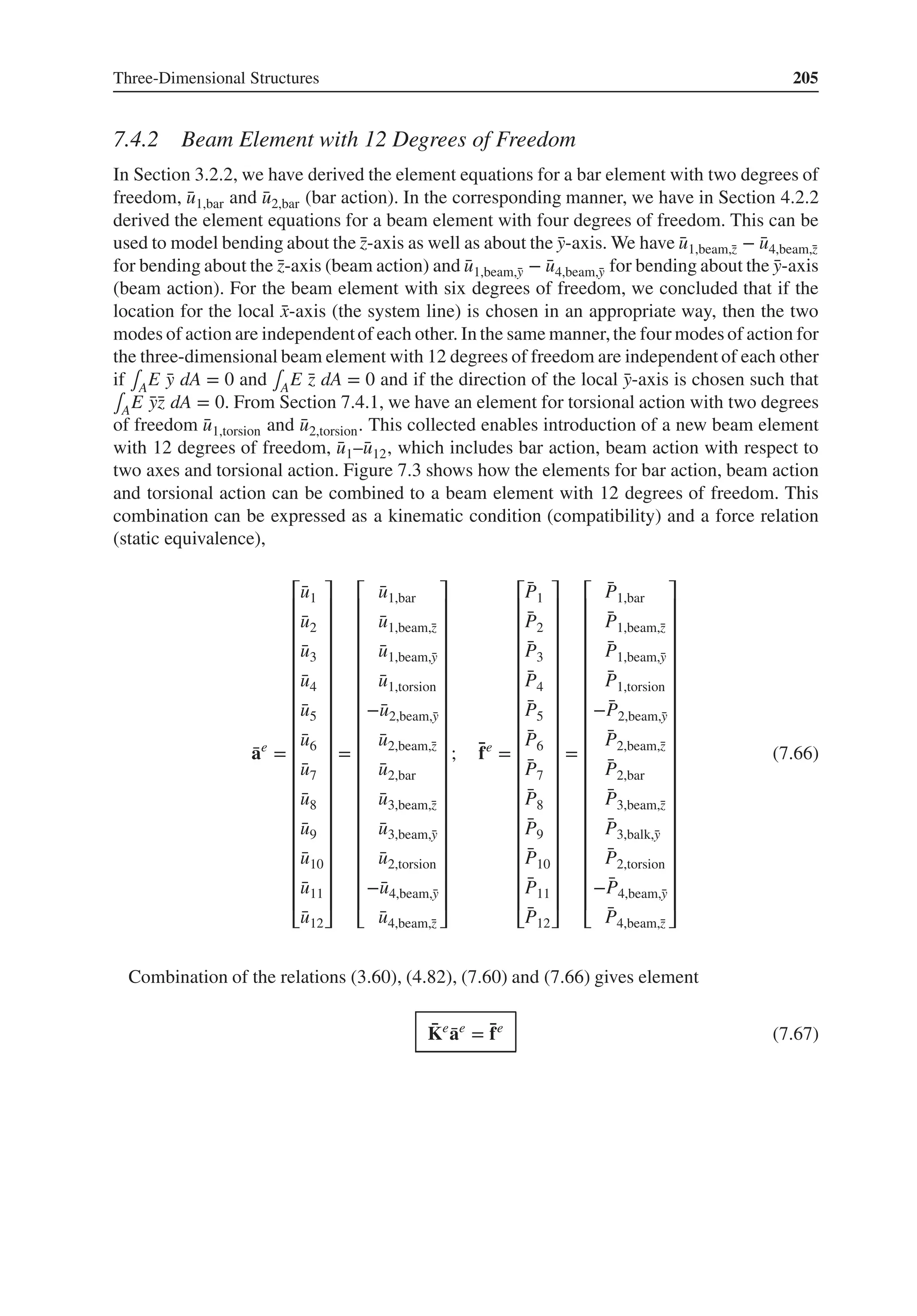 Three-Dimensional Structures 205
7.4.2 Beam Element with 12 Degrees of Freedom
In Section 3.2.2, we have derived the element equations for a bar element with two degrees of
freedom, ̄
u1,bar and ̄
u2,bar (bar action). In the corresponding manner, we have in Section 4.2.2
derived the element equations for a beam element with four degrees of freedom. This can be
used to model bending about the ̄
z-axis as well as about the ̄
y-axis. We have ̄
u1,beam,̄
z − ̄
u4,beam,̄
z
for bending about the ̄
z-axis (beam action) and ̄
u1,beam,̄
y − ̄
u4,beam,̄
y for bending about the ̄
y-axis
(beam action). For the beam element with six degrees of freedom, we concluded that if the
location for the local ̄
x-axis (the system line) is chosen in an appropriate way, then the two
modes of action are independentof each other. In the same manner,the four modes of action for
the three-dimensional beam element with 12 degrees of freedom are independent of each other
if ∫AE ̄
y dA = 0 and ∫AE ̄
z dA = 0 and if the direction of the local ̄
y-axis is chosen such that
∫AE ̄
ȳ
z dA = 0. From Section 7.4.1, we have an element for torsional action with two degrees
of freedom ̄
u1,torsion and ̄
u2,torsion. This collected enables introduction of a new beam element
with 12 degrees of freedom, ̄
u1–̄
u12, which includes bar action, beam action with respect to
two axes and torsional action. Figure 7.3 shows how the elements for bar action, beam action
and torsional action can be combined to a beam element with 12 degrees of freedom. This
combination can be expressed as a kinematic condition (compatibility) and a force relation
(static equivalence),
̄
ae
=
⎡
⎢
⎢
⎢
⎢
⎢
⎢
⎢
⎢
⎢
⎢
⎢
⎢
⎢
⎢
⎢
⎢
⎢
⎢
⎣
̄
u1
̄
u2
̄
u3
̄
u4
̄
u5
̄
u6
̄
u7
̄
u8
̄
u9
̄
u10
̄
u11
̄
u12
⎤
⎥
⎥
⎥
⎥
⎥
⎥
⎥
⎥
⎥
⎥
⎥
⎥
⎥
⎥
⎥
⎥
⎥
⎥
⎦
=
⎡
⎢
⎢
⎢
⎢
⎢
⎢
⎢
⎢
⎢
⎢
⎢
⎢
⎢
⎢
⎢
⎢
⎢
⎢
⎣
̄
u1,bar
̄
u1,beam,̄
z
̄
u1,beam,̄
y
̄
u1,torsion
−̄
u2,beam,̄
y
̄
u2,beam,̄
z
̄
u2,bar
̄
u3,beam,̄
z
̄
u3,beam,̄
y
̄
u2,torsion
−̄
u4,beam,̄
y
̄
u4,beam,̄
z
⎤
⎥
⎥
⎥
⎥
⎥
⎥
⎥
⎥
⎥
⎥
⎥
⎥
⎥
⎥
⎥
⎥
⎥
⎥
⎦
; ̄
fe
=
⎡
⎢
⎢
⎢
⎢
⎢
⎢
⎢
⎢
⎢
⎢
⎢
⎢
⎢
⎢
⎢
⎢
⎢
⎢
⎣
̄
P1
̄
P2
̄
P3
̄
P4
̄
P5
̄
P6
̄
P7
̄
P8
̄
P9
̄
P10
̄
P11
̄
P12
⎤
⎥
⎥
⎥
⎥
⎥
⎥
⎥
⎥
⎥
⎥
⎥
⎥
⎥
⎥
⎥
⎥
⎥
⎥
⎦
=
⎡
⎢
⎢
⎢
⎢
⎢
⎢
⎢
⎢
⎢
⎢
⎢
⎢
⎢
⎢
⎢
⎢
⎢
⎢
⎣
̄
P1,bar
̄
P1,beam,̄
z
̄
P1,beam,̄
y
̄
P1,torsion
−̄
P2,beam,̄
y
̄
P2,beam,̄
z
̄
P2,bar
̄
P3,beam,̄
z
̄
P3,balk,̄
y
̄
P2,torsion
−̄
P4,beam,̄
y
̄
P4,beam,̄
z
⎤
⎥
⎥
⎥
⎥
⎥
⎥
⎥
⎥
⎥
⎥
⎥
⎥
⎥
⎥
⎥
⎥
⎥
⎥
⎦
(7.66)
Combination of the relations (3.60), (4.82), (7.60) and (7.66) gives element
̄
Ke
̄
ae
= ̄
fe
(7.67)
 