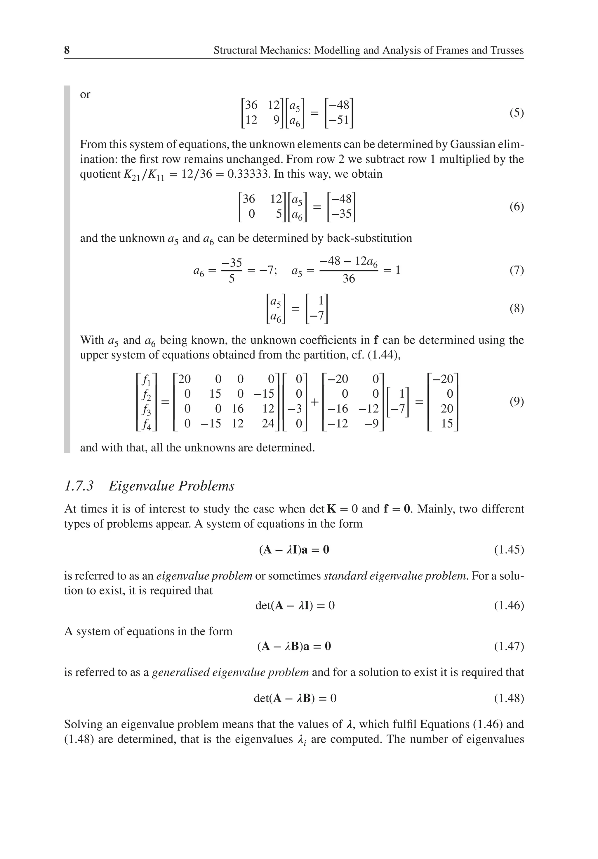8 Structural Mechanics: Modelling and Analysis of Frames and Trusses
or [
36 12
12 9
]
[
a5
a6
]
=
[
−48
−51
]
(5)
From this system of equations, the unknown elements can be determined by Gaussian elim-
ination: the first row remains unchanged. From row 2 we subtract row 1 multiplied by the
quotient K21∕K11 = 12∕36 = 0.33333. In this way, we obtain
[
36 12
0 5
]
[
a5
a6
]
=
[
−48
−35
]
(6)
and the unknown a5 and a6 can be determined by back-substitution
a6 =
−35
5
= −7; a5 =
−48 − 12a6
36
= 1 (7)
[
a5
a6
]
=
[
1
−7
]
(8)
With a5 and a6 being known, the unknown coefficients in f can be determined using the
upper system of equations obtained from the partition, cf. (1.44),
⎡
⎢
⎢
⎢
⎣
f1
f2
f3
f4
⎤
⎥
⎥
⎥
⎦
=
⎡
⎢
⎢
⎢
⎣
20 0 0 0
0 15 0 −15
0 0 16 12
0 −15 12 24
⎤
⎥
⎥
⎥
⎦
⎡
⎢
⎢
⎢
⎣
0
0
−3
0
⎤
⎥
⎥
⎥
⎦
+
⎡
⎢
⎢
⎢
⎣
−20 0
0 0
−16 −12
−12 −9
⎤
⎥
⎥
⎥
⎦
[
1
−7
]
=
⎡
⎢
⎢
⎢
⎣
−20
0
20
15
⎤
⎥
⎥
⎥
⎦
(9)
and with that, all the unknowns are determined.
1.7.3 Eigenvalue Problems
At times it is of interest to study the case when det K = 0 and f = 𝟎. Mainly, two different
types of problems appear. A system of equations in the form
(A − 𝜆I)a = 𝟎 (1.45)
is referred to as an eigenvalue problem or sometimes standard eigenvalue problem. For a solu-
tion to exist, it is required that
det(A − 𝜆I) = 0 (1.46)
A system of equations in the form
(A − 𝜆B)a = 𝟎 (1.47)
is referred to as a generalised eigenvalue problem and for a solution to exist it is required that
det(A − 𝜆B) = 0 (1.48)
Solving an eigenvalue problem means that the values of 𝜆, which fulfil Equations (1.46) and
(1.48) are determined, that is the eigenvalues 𝜆i are computed. The number of eigenvalues
 